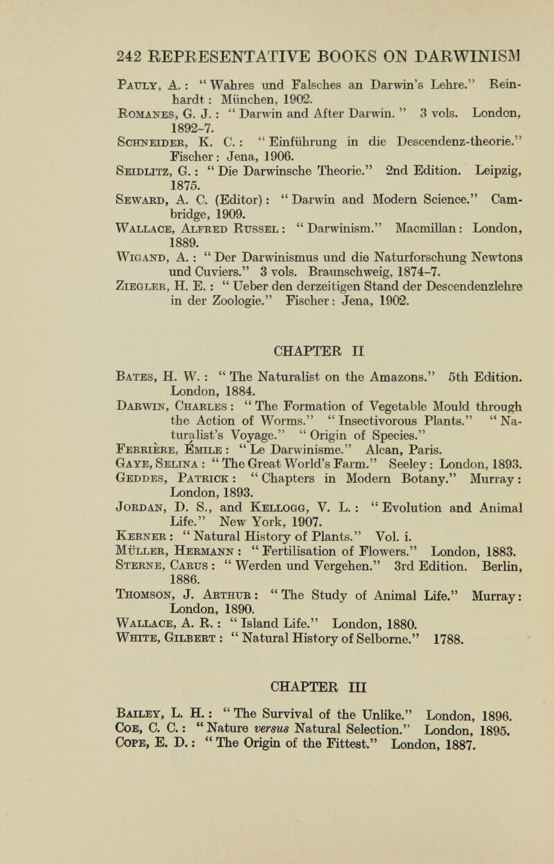 242 REPRESENTATIVE BOOKS ON DARWINISM Pattly, a. :  Wahres und Falsches an Darwin's Lehre. Rein¬ hardt : München, 1902. Romanes» G. J. :  Darwin and After Darwin.  3 vols. London, 1892-7. Schneider, K. C. :  Einführung in die Descendenz-theorie. Fischer : Jena, 1906. Seidlitz, G. :  Die Darwinsche Theorie. 2nd Edition. Leipzig, 1875. Seward, A. C. (Editor) :  Darwin and Modern Science. Cam¬ bridge, 1909. Wallace, Alfred Rtjssel :  Darwinism. Macmillan : London, 1889. Wigand, A. :  Der Darwinismus und die Naturforschung Newtons und Cuviers. 3 vols, Braimschweig, 1874-7. Ziegler, H. E. :  Ueber den derzeitigen Stand der Descendenzlehre in der Zoologie. Fischer: Jena, 1902. CHAPTER II Bates, H. W. :  The Naturalist on the Amazons. 5th Edition. London, 1884. Darwin, Charles :  The Formation of Vegetable Mould through the Action of Worms.  Insectivorous Plants.  Na¬ turalist's Voyage.  Origin of Species. Ferrière, Emile ;  Le Darwinisme. Alean, Paris. Gaye, Selina :  The Great World's Farm. Seeley : London, 1893. Geddes, Patrick :  Chapters in Modern Botany. Murray : London, 1893. Jordan, D. S., and Kellogg, V. L. :  Evolution and Animal Life. New York, 1907. Kerner :  Natural History of Plants. Vol. i, müller, Hermann :  Fertilisation of Flowers. London, 1883. Sterne, Carus :  Werden und Vergehen. 3rd Edition. Berlin, 1886. Thomson, J. Arthur :  The Study of Animal Life. Murray ; London, 1890. Wallace, A. R. ;  Island Life. London, 1880. White, Gilbert :  Natural History of Selborne. 1788. CHAPTER III Bailey, L. H. :  The Survival of the Unlike. London, 1896. CoE, C. C. :  Nature versus Natiiral Selection. London, 1895, Cope, E. D. :  The Origin of the Fittest. London, 1887.