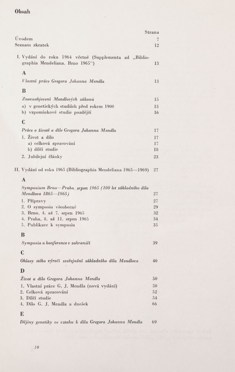 Obsali Strana Ûvodem 7 Seznam zkratek 12 I. Vydání do roku 1964 vcetnë (Supplementa ad „Biblio- graphia Mendeliana. Brno 1965) 13 A Vlastni präce Gregora Johanna Mendia 13 В Znovuobjevení Mendlovych zákonú 15 a) V genetickych studiích pfed rokem 1900 15 b) vzpomínkové Studie pozdejsí 16 С Práce о zivotë a dile Gregora Johanna Mendia 17 1. Zivot a dilo 17 a) celková zpracování 17 b) dílcí Studie 18 2. Jubilejní clánky 23 II. Vydání od roku 1965 (Bibliographia Mendeliana 1965—1969) 27 A Symposium Brno—Praha, srpen 1965 (100 let zâkladniho dila Mendlova 1865—1965) 27 1. Pfípravy 27 2. O symposiu vleobecne 29 3. Brno, 4. az 7. srpen 1965 32 4. Praha, 8. az 11. srpen 1965 34 5. Publikace к symposiu 35 В Symposia a konference v zahranicí 39 С Ohlasy stého v^ocí zvefejnení zâkladniho dila Mendlova 40 D Zivot a dílo Gregora Johanna Mendia 50 1. Vlastni práce G. J. Mendia (nová vydání) 50 2. Celková zpracování 52 3. Dílcí Studie 54 4. Dílo G. J. Mendia a dnesek 66 E Dëjiny genetiky ve vztahu к dílu Gregora Johanna Mendia 69 10