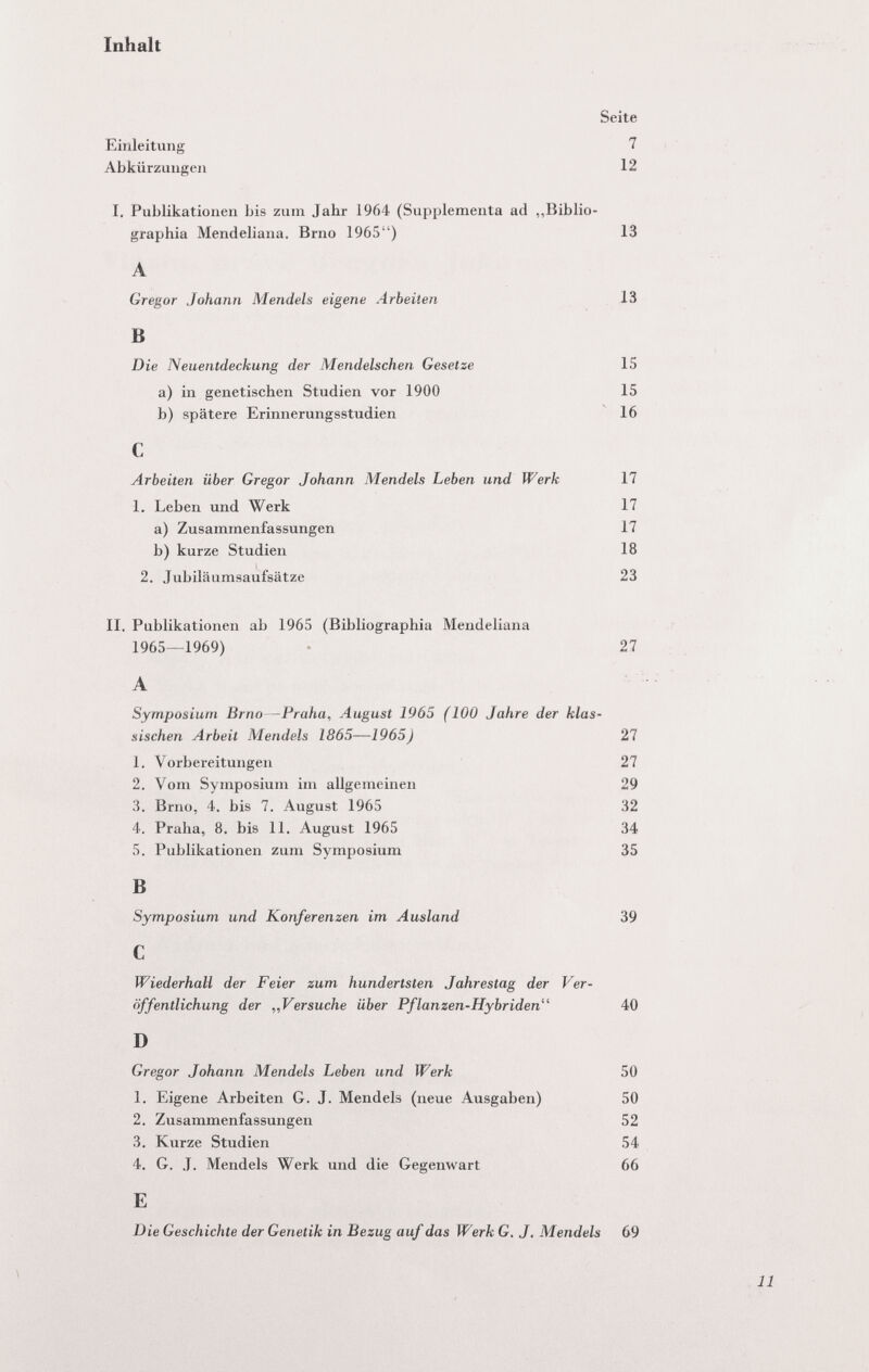 Inhalt Seite Einleitung 7 Abkürzungen 12 I. Publikationen bis zum Jahr 1964 (Supplementa ad „Biblio- graphia Mendeliana. Brno 1965) 13 A Gregor Johann Mendels eigene Arbeiten 13 В Die Neuentdeckung der Mendelschen Gesetze 15 a) in genetischen Studien vor 1900 15 b) spätere Erinnerungsstudien 16 С Arbeiten über Gregor Johann Mendels Leben und Werk 17 1. Leben und Werk 17 a) Zusammenfassungen 17 b) kurze Studien 18 2. Jubiläiimsaufsätze 23 II. Publikationen ab 1965 (Bibliographia Mendeliana 1965—1969) - 27 А Symposium Brno—Praha, August 1965 (100 Jahre der klas¬ sischen Arbeit Mendels 1865—1965) 27 1. Vorbereitungen 27 2. Vom Symposium im allgemeinen 29 3. Brno, 4. bis 7. August 1965 32 4. Praha, 8. bis 11. August 1965 34 5. Publikationen zum Symposium 35 В Symposium und Konferenzen im Ausland 39 С Wiederhall der Feier zum hundertsten Jahrestag der Ver¬ öffentlichung der „Versuche über Pflanzen-Hybriden 40 D Gregor Johann Mendels Leben und Werk 50 1. Eigene Arbeiten G. J. Mendels (neue Ausgaben) 50 2. Zusammenfassungen 52 3. Kurze Studien 54 4. G. J. Mendels Werk und die Gegenwart 66 E Die Geschichte der Genetik in Bezug auf das Werk G. J. Mendels 69 \ 11