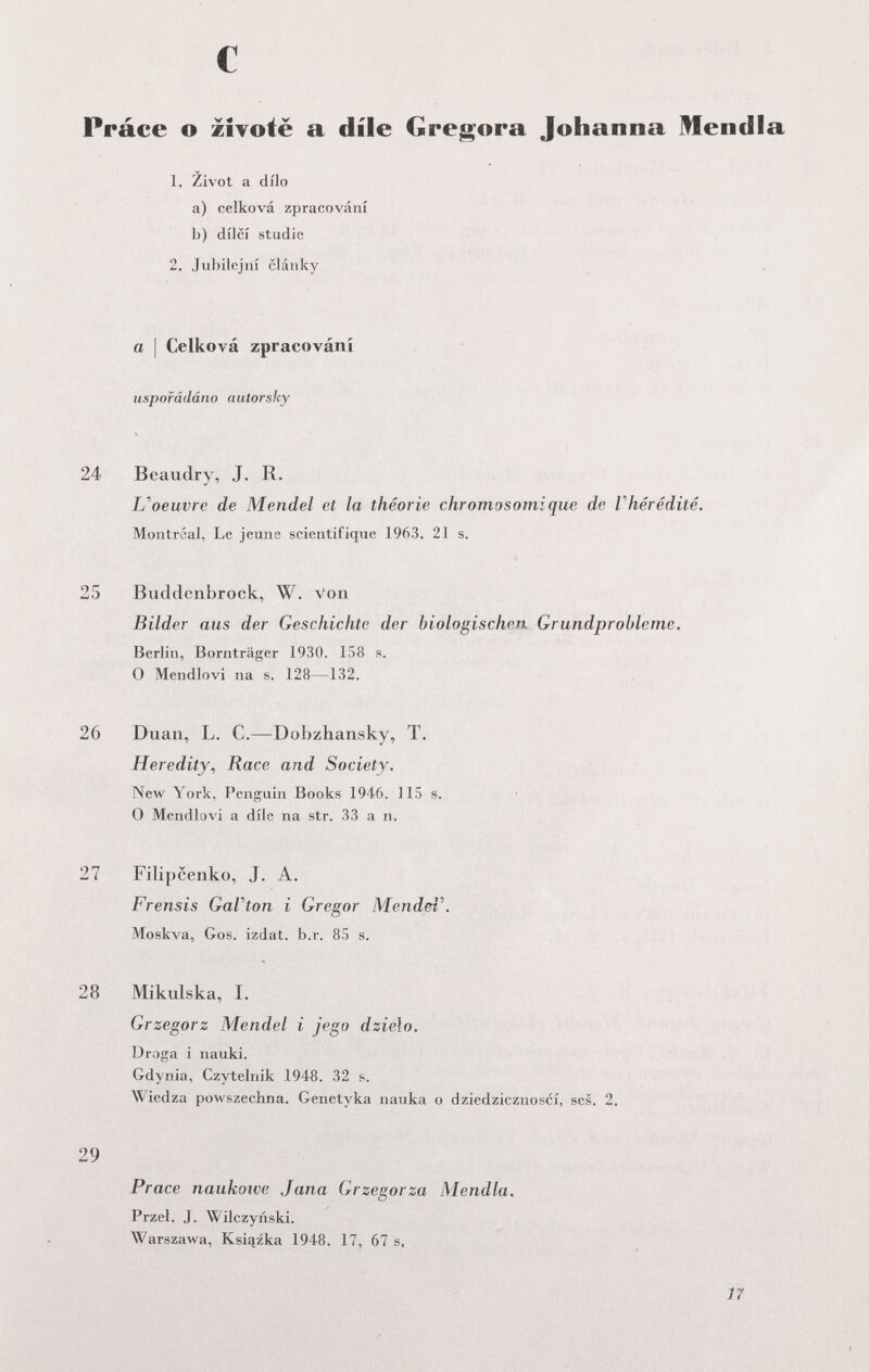 Práce о zîvotë a dile Gregora Johanna Mendia 1. Zivot a dilo a) celková zpracování b) dílcí Studie 2. Jubilejní clánky a \ Celková zpracování uspofádáno autorsky 24 Beaudry, J. R. и oeuvre de Mendel et la théorie chromosomique de Г hérédité. Montréal, Le jeune scientifique 1963. 21 s. 25 Biiddcnbrock, W. Von Bilder aus der Geschichte der biologischen. Grundprohleme. Berlin, Bornträger 1930. 158 s. 0 Mendlovi na s. 128—132. 26 Duan, L. C.—Dobzhansky, T. Heredity, Race and Society. New York, Penguin Books 1946. 115 s. О Mendlovi а díle na str. 33 a п. 27 Filipcenko, J. A. Frensis GaVton i Gregor MendeV. Moskva, Gos. izdat. b.r. 85 s. 28 Mikulska, I. Grzegorz Mendel i jego dzielo. Droga i nauki. Gdynia, Czytelriik 1948. 32 s. \^'iedza powszechna. Genetyka nauka о dziedzicznoscí, ses. 2. 29 Prace naukoîve Jana Grzegorza Mendia. Przel. J. Wilczyiiski. Warszawa, Ksiqzka 1948. 17, 67 s. ]7