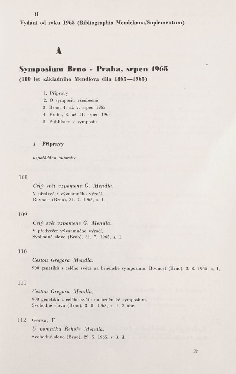 II Vydání od roku 1965 (Bibliographia Mendeliana/Suplemeiitum) A Symposium Brno Praha, srpen 1965 (100 let základniho Mendlova díla 1865—1965) 1. Prípravy 2. О symposiu vseobecnë 3. Brno, 4. az 7. srpen 1965 4. Praha, 8. az 11. srpen 1965 5. PubJikace к symposiu 1 I Prípravy uspofâdâno autorsky 108 Cely svët vzpomene G. Mendia. V pfedvecer vyznamného vyroci. Rovnost (Brno), 31. 7. 1965, s. 1. 109 Cely svët vzpomene G. Mendia. Y pfedvecer vyznamného vyroci. Svobodné slovo (Brno), 31. 7. 1965, s. 1. 110 Cestou Gregora Mendia. 900 genetikù z celého svëta na brnënské symposium. Rovnost (Brno), 3. 8. 1965, s. 1. m Cestou Gregora Mendia. 900 genetikù z celého svëta na brnënské symposium. Svobodné slovo (Brno), 3. 8. 1965, s. 1, 2 obr. 112 Gerza, F. и pomniku Rehofe Mendia. Svobodné slovo (Brno), 29. 5. 1965, s. 3, il. 27