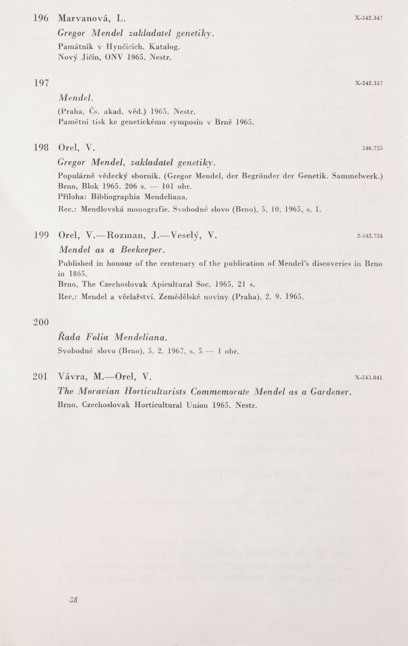 196 Marvanová, L. Gregor Mendel zakladatel genetiky. Památník v Hyncicích. Katalog. Novy Jicín, ONV 1965. Nestr. 197 MendeL X-542.347 X-542.357 (Praha, Cs. akacl. ved.) 196:з. Nestr. Parnétiií tisk ka genetiekému symposiu v Brnë 1965. 198 Orel, V. 546.7S5 Gregor Mendel, zakladatel genetiky. Populárne vëdecky sborník. (Gregor Mendel, der Begründer der Genetik. Sammelwerk.) Brno, Blok 1965. 206 s. — 101 obr. Priloha: Bibliographia Mendeliana. Ree.: Mendlovská monografie. Svobodné slovo (Brno), 5. 10. 1965, s. 1. 199 Orel, V.—Rozman, J.—^Vesely, V. 2-542.724 Mendel as a Beekeeper. Published in honour of the centenary of the publication of Mendel's discoveries in Brno in 1865. Brno, The Czechoslovak Apicultural Soc. 1965. 21 s. Ree.; Mendel a vcelarstvi. Zemëdëlské noviny (Praha), 2. 9. 1965. 200 Rada Folia Mendeliana. Svobodné slovo (Brno), 5. 2. 1967, s. 5 — 1 obr. 201 Vávra, M.—Orel, V. x.543.041 The Moravian Horticulturists Commemorate Mendel as a Gardener. Brno, Czechoslovak Horticultural Union 1965. Nestr. 38