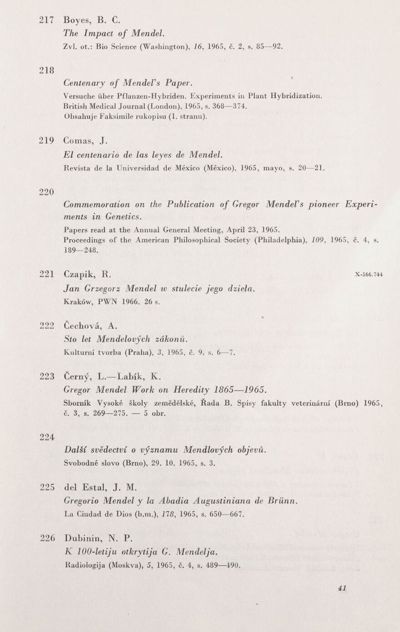 217 Boyes, В. С. The Impact of Mendel. Zvl. ot.: Bio Science (Washington), 16, 1965, c. 2, s. 85—92. 218 Centenary of MendeVs Paper. Versuche über Pflanzen-Hybriden. Experiments in Plant Hybridization, British Medical Journal (London), 1965, s. 368—374. Obsahuje Faksimile rukopisu (1. stranu). 219 Comas, J. El centenario de las leyes de Mendel. Revista de la Universidad de México (México), 1965, mayo, s. 20—21. 220 Commemoration on the Publication of Gregor MendeVs pioneer Experi¬ ments in Genetics. Papers read at the Annual General Meeting, April 23, 1965. Proceedings of the American Philosophical Society (Philadelphia), 109, 1965, c. 4, s. 189—248. 221 Czapik, R, x-566.744 Jan Grzegorz Mendel iv stulecie jego dziela. Krakow, PWN 1966. 26 s. » 222 Cechová, A. Sto let Mendelovych zâkonû. Kulturní tvorba (Praha), 3, 1965, c. 9, s. 6—7. 223 Cerny, L.—Labik, K. Gregor Mendel Work on Heredity 1865—1965. Sbornik Vysoké skoly zemëdëlské, Éada В. Spisy fakulty veterinární (Brno) 1965, с. 3, s. 269—275. — 5 obr. 224 DalSí svëdectvi о vyznamu Mendlovych objevü. Svobodné slovo (Brno), 29. 10. 1965, s. 3. 225 del Estai, J. M, Gregorio Mendel y la Abadia Augustiniana de Brünn. La Ciudad de Dios (b.m.), 118, 1965, s. 650—667. 226 Dubinin, N. P. К 100-letiju otkrytija G. Mendelja. Radiologija (Moskva), 5, 1965, c. 4, s. 489—490. 41