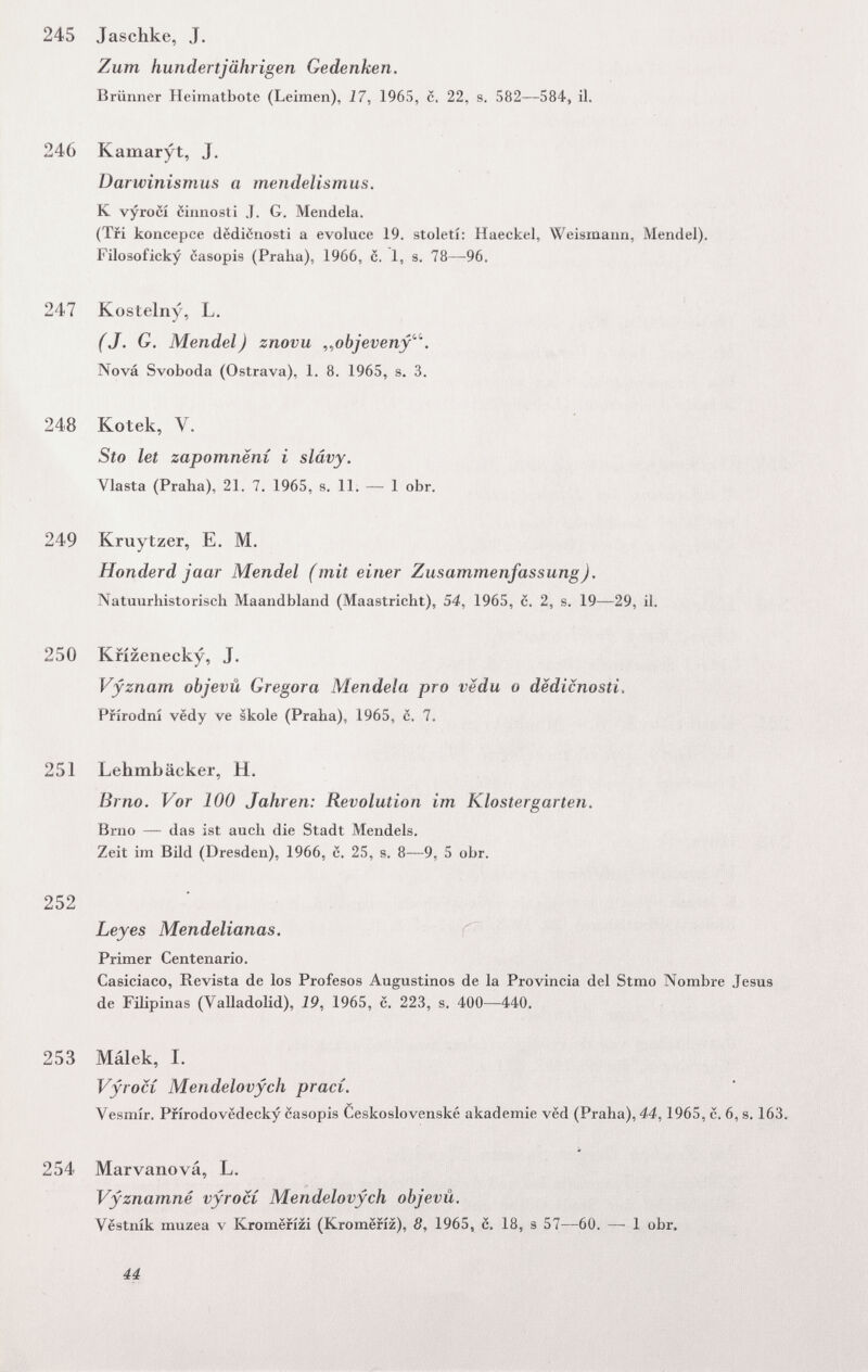 245 Jaschke, J. Zum hundertjährigen Gedenken. Brünner Ileimatbote (Leimen), 17, 1965, c. 22, s. 582—584, il. 246 Kamaryt, J. Darwinismus a mendelismus. К vyrocí cinnosti J. G. Mendela. (Tri koncepce dëdicnosti a evoluce 19. století: Haeckel, Weismaim, Mendel). Filosoficky casopis (Praha), 1966, c. 1, s. 78—96. 247 Kostelny^ L. (J. G, Mendel) znovu ^^objeveny'''. Nová Svoboda (Ostrava), 1. 8. 1965, s. 3. 248 Kotek, V. Sto let zapomnení i slâvy. Vlasta (Praha), 21. 7. 1965, s. 11. — 1 obr. 249 Kruytzer, E. M. Honderd jaar Mendel (mit einer Zusammenfassung). Natuurhistorisch Maandbland (Maastricht), 54, 1965, c. 2, s. 19—29, il. 250 Kfízenecky, J. Vyznam objevû Gregora Mendela pro vedu о dëdicnosti. Ffírodní vëdy ve skole (Praha), 1965, с. 7. 251 Lehmbäcker, H. Brno. Vor 100 Jahren: Revolution im Klostergarten. Brno — das ist auch die Stadt Mendels. Zeit im Bild (Dresden), 1966, c. 25, s. 8—9, 5 obr. 252 Leyes Mendelianas. ^ Primer Centenario. Casiciaco, Revista de los Profesos Augustinos de la Provincia del Stmo Nombre Jesus de Filipinas (Valladolid), 19, 1965, с. 223, s. 400—440. 253 Málek, I. Vyrocí Mendelovych prací. Vesmír. Pfírodovedecky casopis Ceskoslovenské akademie ved (Praha), 44,1965, c. 6, s. 163. 254 Marvanová, L. Vyznamné vyrocí Mendelovych objevû. Véstník muzea v Kromerízi (Kromëfiz), 8, 1965, 6. 18, s 57—60. — 1 obr. 44