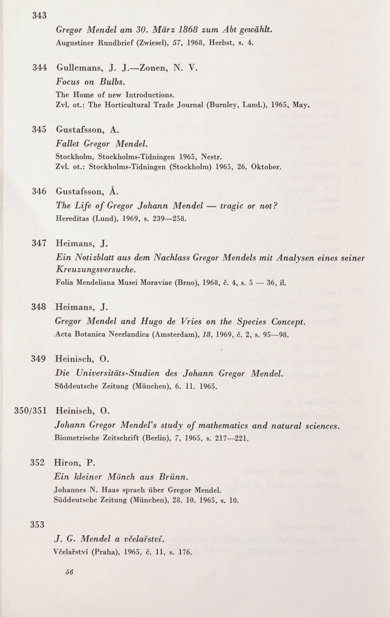 343 Gregor Mendel am 30. März 1868 zum Abt gewählt. Augustiner Rundbrief (Zwiesel), 57, 1968, Herbst, s. 4. 344 Gullemans, J. J.—Zonen, N. V. Focus on Bulbs. The Home of new Introductions. Zvl. ot.: The Horticultural Trade Journal (Burnley, Land.), 1965, May. 345 Gustafsson, A. Fallet Gregor Mendel. Stockholm, Stockholms-Tidningen 1965, Nestr. Zvl. ot.: Stockholms-Tidningen (Stockholm) 1965, 26. Oktober. 346 Gustafsson, Â. The Life of Gregor Johann Mendel — tragic or not? Hereditas (Lund), 1969, s. 239—258. 347 Heimans, J. Ein Notizblatt aus dem Nachlass Gregor Mendels mit Analysen eines seiner Kreuzungsversuche. Folia Mendeliana Musei Moraviae (Brno), 1968, 6. 4, s. 5 — 36, il. 348 Heimans, J. Gregor Mendel and Hugo de Vries on the Species Concept. Acta Botanica Neerlandica (Amsterdam), 18, 1969, 6. 2, s. 95—98. 349 Heinisch, О. Die Universitäts-Studien des Johann Gregor Mendel. Süddeutsche Zeitung (München), 6. 11. 1965. 350/351 Heinisch, 0. Johann Gregor MendeVs study of mathematics and natural sciences. Biometrische Zeitschrift (Berlin), 7, 1965, s. 217—221. 352 Hiron, P. Ein kleiner Mönch aus Brünn. Johannes N. Haas sprach über Gregor Mendel. Süddeutsche Zeitung (München), 28. 10. 1965, s. 10. 353 J. G. Mendel a vcelafství. Vcelafství (Praha), 1965, с. 11, s. 176. 56