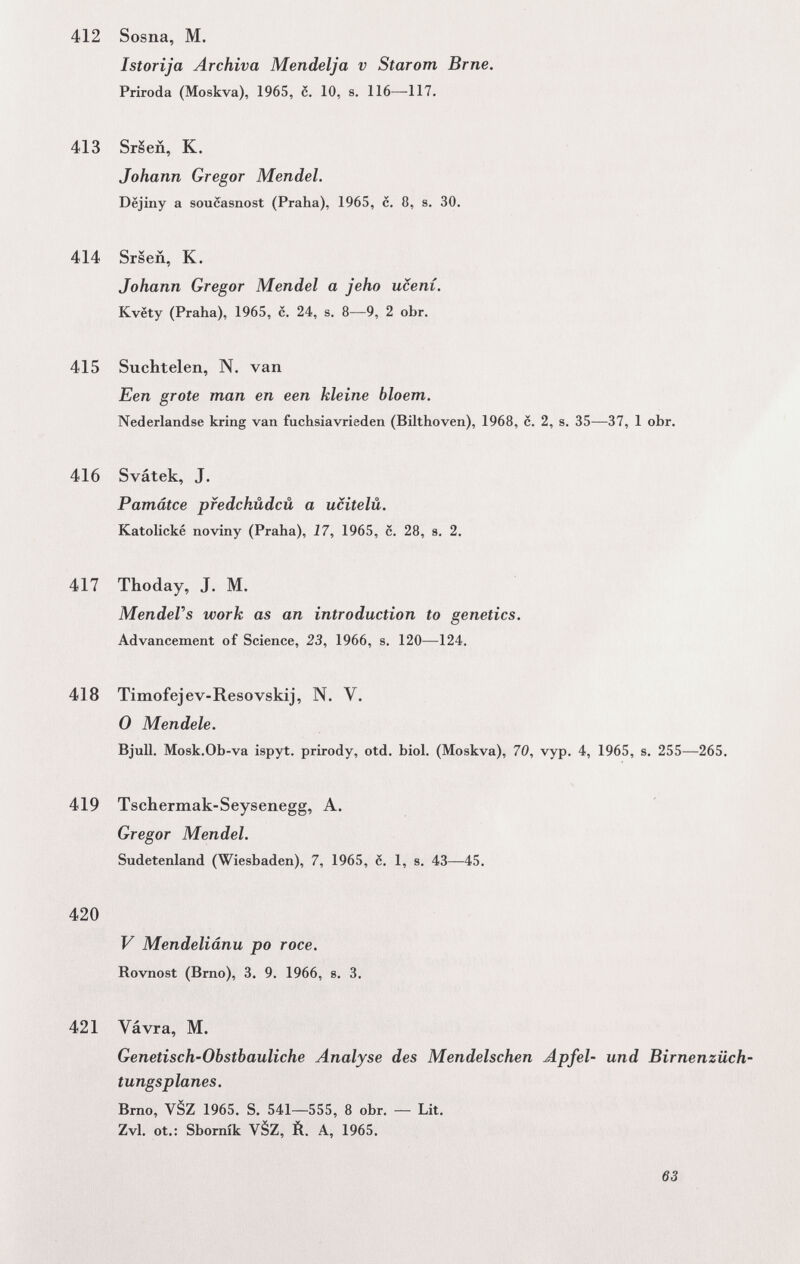 412 Sosna, M. Istorija Archiva Mendelja v Starom Brne. Priroda (Moskva), 1965, с. 10, s. 116—117. 413 SrSeñ, К. Johann Gregor Mendel. Dëjiny a soucasnost (Praha), 1965, è. 8, s. 30. 414 Srseñ, К. Johann Gregor Mendel a jeho ucení. Kvëty (Praha), 1965, с. 24, s. 8—9, 2 obr. 415 Suchtelen, N. van Een grote man en een kleine bloem. Nederlandse kring van fuchsiavrieden (Bilthoven), 1968, c. 2, s. 35—37, 1 obr. 416 Svátek, J. Pamätce pfedchüdcü a ucitelü. Katolické noviny (Praha), 17, 1965, c. 28, s, 2. 417 Thoday, J. M. MendeVs work as an introduction to genetics. Advancement of Science, 23, 1966, s. 120—124. 418 Timofejev-Resovskij, N. V. 0 Mendele. Bjull. Mosk.Ob-va ispyt. prirody, otd. bid. (Moskva), 70, vyp. 4, 1965, s. 255—^265. 419 Tschermak-Seysenegg, A. Gregor Mendel. Sudetenland (Wiesbaden), 7, 1965, 6. 1, s. 43—45. 420 V Mendeliánu po roce. Rovnost (Brno), 3. 9. 1966, s. 3. 421 Vávra, M. Genetisch-Obstbauliche Analyse des Mendelschen Apfel- und Birnenzüch tungsplanes. Brno, VèZ 1965. S. 541—555, 8 obr. — Lit. Zvl. ot.: Sbomík VèZ, È. A, 1965. 63