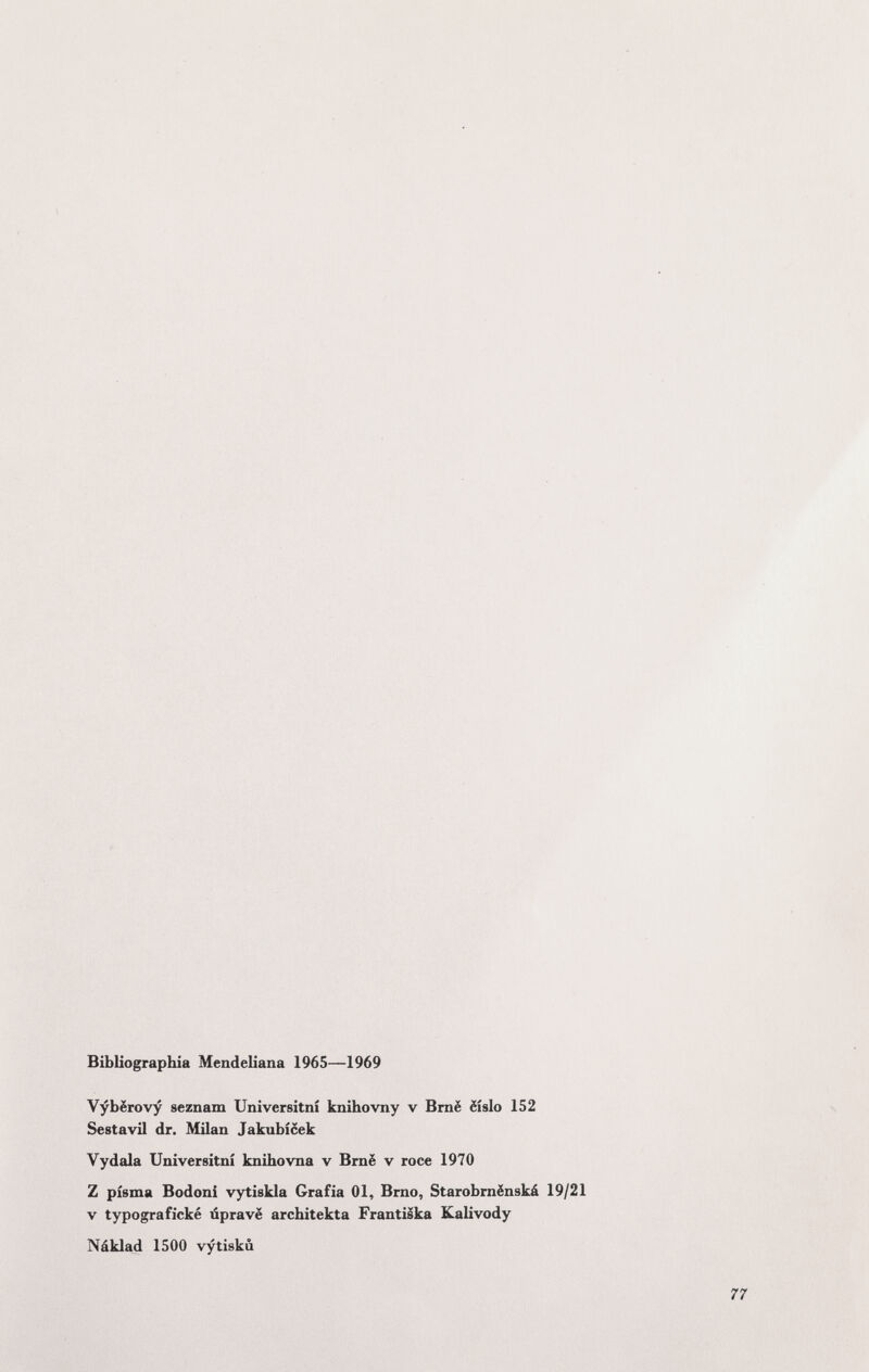 Bibliographie Mendeliana 1965—1969 Vybërovy seznam Universitnî knihovny v Bmë ëislo 152 Sestavil dr. Milan Jakubicek Vydala Universitnî knihovna v Bmë v roce 1970 Z pisma Bodoni vytiskla Grafía 01, Brno, Starobrnënskà 19/21 V typografìcké iSpravë architekta Frantiska Kalivody Náklad 1500 vytiskù