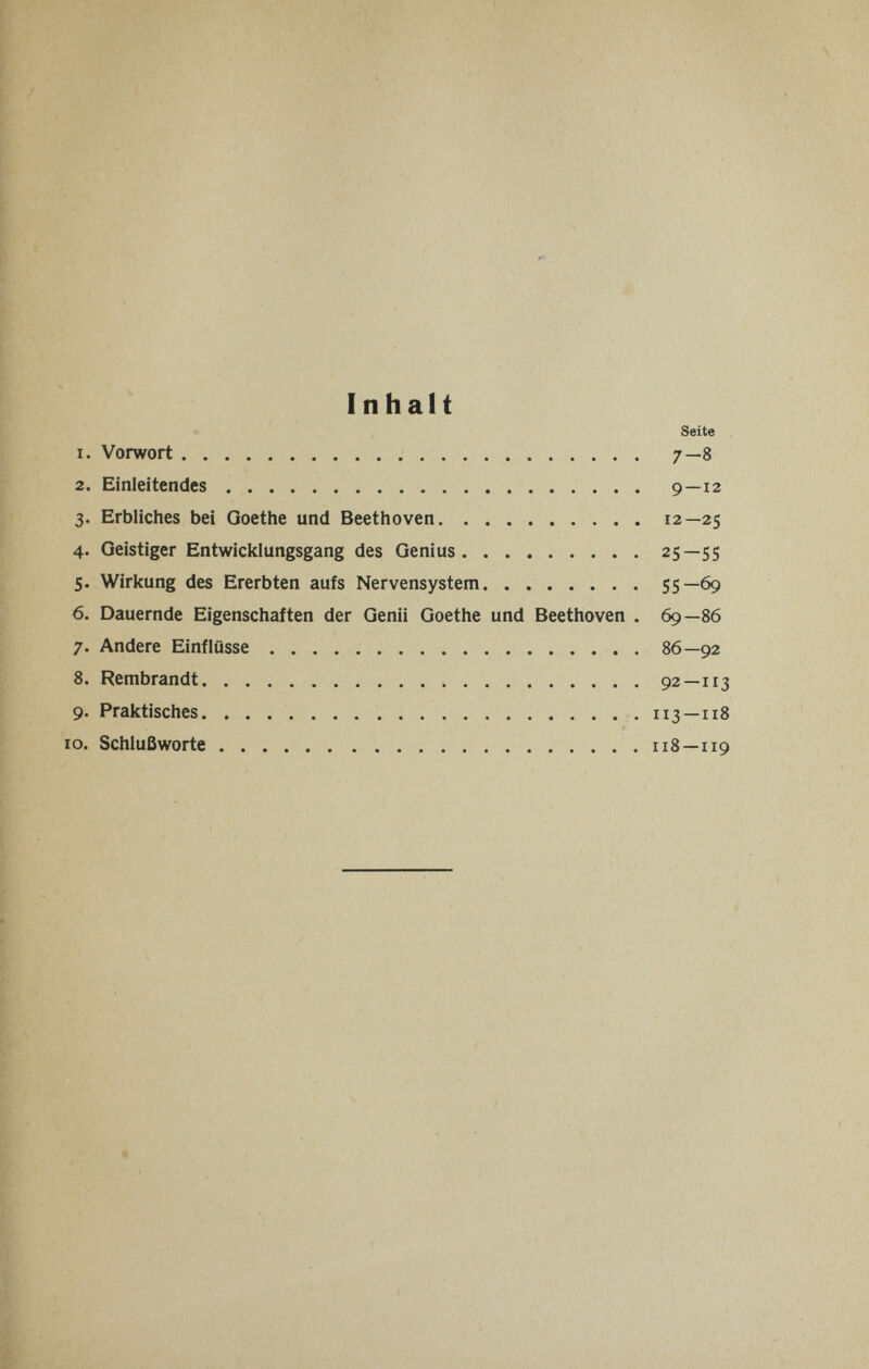 Inhalt Seite 1. Vorwort 7—8 2. Einleitendes 9—12 3. Erbliches bei Goethe und Beethoven 12—25 4. Geistiger Entwicklungsgang des Genius 25—55 5. Wirkung des Ererbten aufs Nervensystem 55—69 6. Dauernde Eigenschaften der Genii Goethe und Beethoven . 69—86 7. Andere Einflüsse 86—92 8. Rembrandt 92—113 9. Praktisches.  113—118 10. Schlußworte 118—119