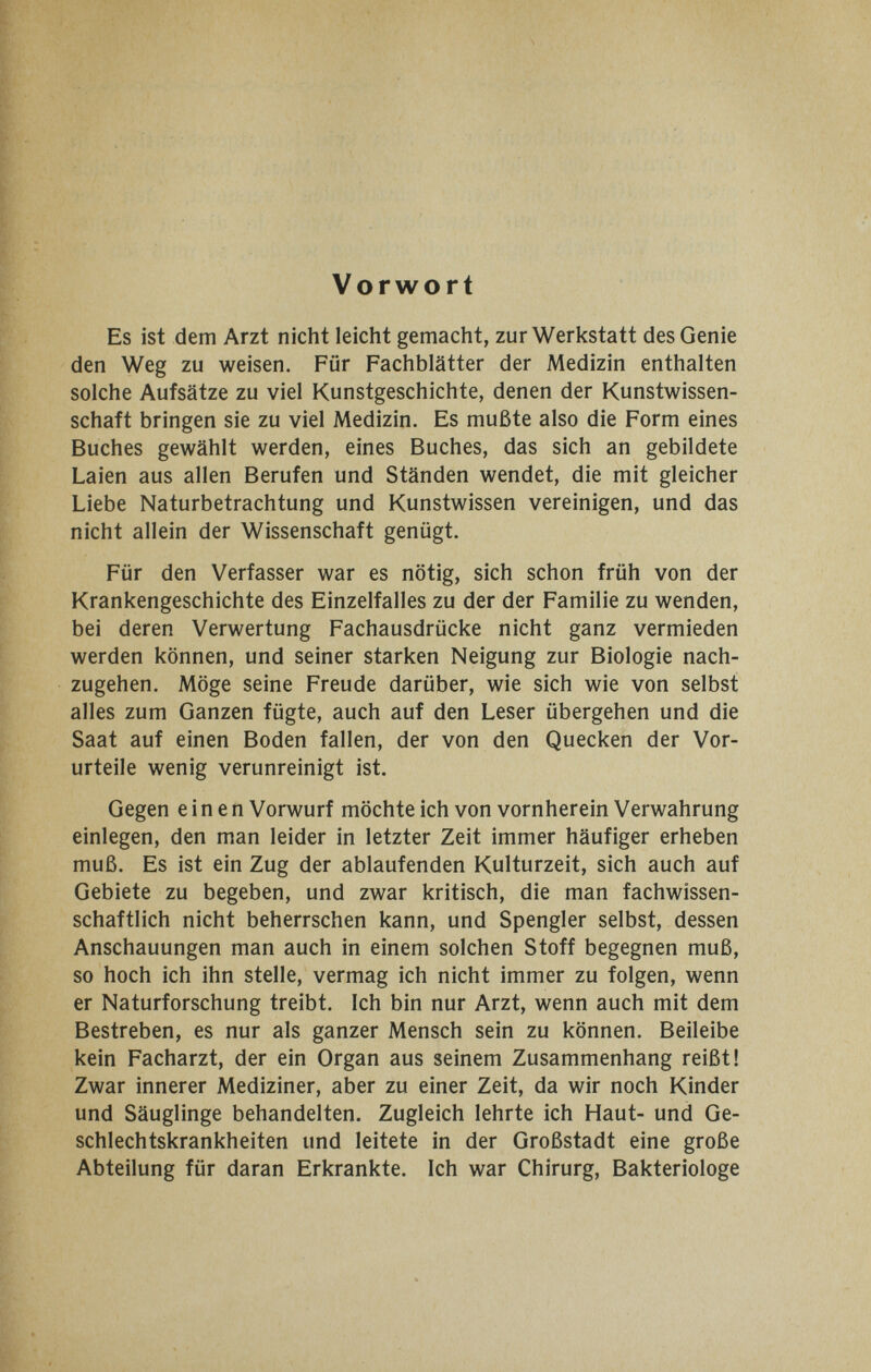 Vorwort Es ist dem Arzt nicht leicht gemacht, zur Werkstatt des Genie den Weg zu weisen. Für Fachblätter der Medizin enthalten solche Aufsätze zu viel Kunstgeschichte, denen der Kunstwissen¬ schaft bringen sie zu viel Medizin. Es mußte also die Form eines Buches gewählt werden, eines Buches, das sich an gebildete Laien aus allen Berufen und Ständen wendet, die mit gleicher Liebe Naturbetrachtung und Kunstwissen vereinigen, und das nicht allein der Wissenschaft genügt. Für den Verfasser war es nötig, sich schon früh von der Krankengeschichte des Einzelfalles zu der der Familie zu wenden, bei deren Verwertung Fachausdrücke nicht ganz vermieden werden können, und seiner starken Neigung zur Biologie nach¬ zugehen. Möge seine Freude darüber, wie sich wie von selbst alles zum Ganzen fügte, auch auf den Leser übergehen und die Saat auf einen Boden fallen, der von den Quecken der Vor¬ urteile wenig verunreinigt ist. Gegen einen Vorwurf möchte ich von vornherein Verwahrung einlegen, den man leider in letzter Zeit immer häufiger erheben muß. Es ist ein Zug der ablaufenden Kulturzeit, sich auch auf Gebiete zu begeben, und zwar kritisch, die man fachwissen¬ schaftlich nicht beherrschen kann, und Spengler selbst, dessen Anschauungen man auch in einem solchen Stoff begegnen muß, so hoch ich ihn stelle, vermag ich nicht immer zu folgen, wenn er Naturforschung treibt. Ich bin nur Arzt, wenn auch mit dem Bestreben, es nur als ganzer Mensch sein zu können. Beileibe kein Facharzt, der ein Organ aus seinem Zusammenhang reißt! Zwar innerer Mediziner, aber zu einer Zeit, da wir noch Kinder und Säuglinge behandelten. Zugleich lehrte ich Haut- und Ge¬ schlechtskrankheiten und leitete in der Großstadt eine große Abteilung für daran Erkrankte. Ich war Chirurg, Bakteriologe