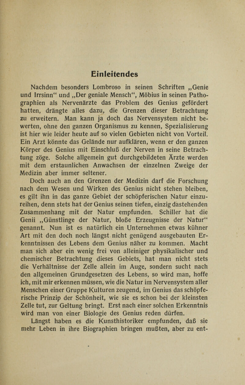 Einleitendes Nachdem besonders Lombroso in seinen Schriften „Genie und Irrsinn und „Der geniale Mensch, Möbius in seinen Patho- graphien als Nervenärzte das Problem des Genius gefördert hatten, drängte alles dazu, die Grenzen dieser Betrachtung zu erweitern. Man kann ja doch das Nervensystem nicht be¬ werten, ohne den ganzen Organismus zu kennen, Spezialisierung ist hier wie leider heute auf so vielen Gebieten nicht von Vorteil. Ein Arzt könnte das Gelände nur aufklären, wenn er den ganzen Körper des Genius mit Einschluß der Nerven in seine Betrach¬ tung zöge. Solche allgemein gut durchgebildeten Ärzte werden mit dem erstaunlichen Anwachsen der einzelnen Zweige der Medizin aber immer seltener. Doch auch an den Grenzen der Medizin darf die Forschung nach dem Wesen und Wirken des Genius nicht stehen bleiben, es gilt ihn in das ganze Gebiet der schöpferischen Natur einzu¬ reihen, denn stets hat der Genius seinen tiefen, einzig dastehenden Zusammenhang mit der Natur empfunden. Schiller hat die Genii „Günstlinge der Natur, bloße Erzeugnisse der Natur genannt. Nun ist es natürlich ein Unternehmen etwas kühner Art mit den doch noch längst nicht genügend ausgebauten Er¬ kenntnissen des Lebens dem Genius näher zu kommen. Macht man sich aber ein wenig frei von alleiniger physikalischer und chemischer Betrachtung dieses Gebiets, hat man nicht stets die Verhältnisse der Zelle allein im Auge, sondern sucht nach den allgemeinen Grundgesetzen des Lebens, so wird man, hoffe ich, mit mir erkennen müssen, wie die Natur im Nervensystem aller Menschen einer Gruppe Kulturen zeugend, im Genius das schöpfe¬ rische Prinzip der Schönheit, wie sie es schon bei der kleinsten Zelle tut, zur Geltung bringt. Erst nach einer solchen Erkenntnis wird man von einer Biologie des Genius reden dürfen. Längst haben es die Kunsthistoriker empfunden, daß sie mehr Leben in ihre Biographien bringen mußten, aber zu ent-