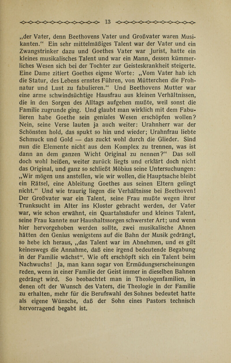 „der Vater, denn Beethovens Vater und Großvater waren Musi¬ kanten. Ein sehr mittelmäßiges Talent war der Vater und ein Zwangstrinker dazu und Goethes Vater war Jurist, hatte ein kleines musikalisches Talent und war ein Mann, dessen kümmer¬ liches Wesen sich bei der Tochter zur Geisteskrankheit steigerte. Eine Dame zitiert Goethes eigene Worte; ,,Vom Vater hab ich die Statur, des Lebens ernstes Führen, von Mütterchen die Froh¬ natur und Lust zu fabulieren. Und Beethovens Mutter war eine arme schwindsüchtige Hausfrau aus kleinen Verhältnissen, die in den Sorgen des Alltags aufgehen mußte, weil sonst die Familie zugrunde ging. Und glaubt man wirklich mit dem Fabu¬ lieren habe Goethe sein geniales Wesen erschöpfen wollen? Nein, seine Verse lauten ja auch weiter; Urahnherr war der Schönsten hold, das spukt so hin und wieder; Urahnfrau liebte Schmuck und Gold — das zuckt wohl durch die Glieder. Sind nun die Elemente nicht aus dem Komplex zu trennen, was ist dann an dem ganzen Wicht Original zu nennen? Das soll doch wohl heißen, weiter zurück liegts und erklärt doch nicht das Original, und ganz so schließt Möbius seine Untersuchungen: „Wir mögen uns anstellen, wie wir wollen, die Hauptsache bleibt ein Rätsel, eine Ableitung Goethes aus seinen Eltern gelingt nicht. Und wie traurig liegen die Verhältnisse bei Beethoven! Der Großvater war ein Talent, seine Frau mußte wegen ihrer Trunksucht im Alter ins Kloster gebracht werden, der Vater war, wie schon erwähnt, ein Quartalssäufer und kleines Talent, seine Frau kannte nur Haushaltssorgen schwerster Art; und wenn hier hervorgehoben werden sollte, zwei musikalische Ahnen hätten den Genius wenigstens auf die Bahn der Musik gedrängt, so hebe ich heraus, „das Talent war im Abnehmen, und es gilt keineswegs die Annahme, daß eine irgend bedeutende Begabung in der Familie wächst. Wie oft erschöpft sich ein Talent beim Nachwuchs! Ja, man kann sogar von Ermüdungserscheinungen reden, wenn in einer Familie der Geist immer in dieselben Bahnen gedrängt wird. So beobachtet man in Theologenfamilien, in denen oft der Wunsch des Vaters, die Theologie in der Familie zu erhalten, mehr für die Berufswahl des Sohnes bedeutet hatte als eigene Wünsche, daß der Sohn eines Pastors technisch hervorragend begabt ist.