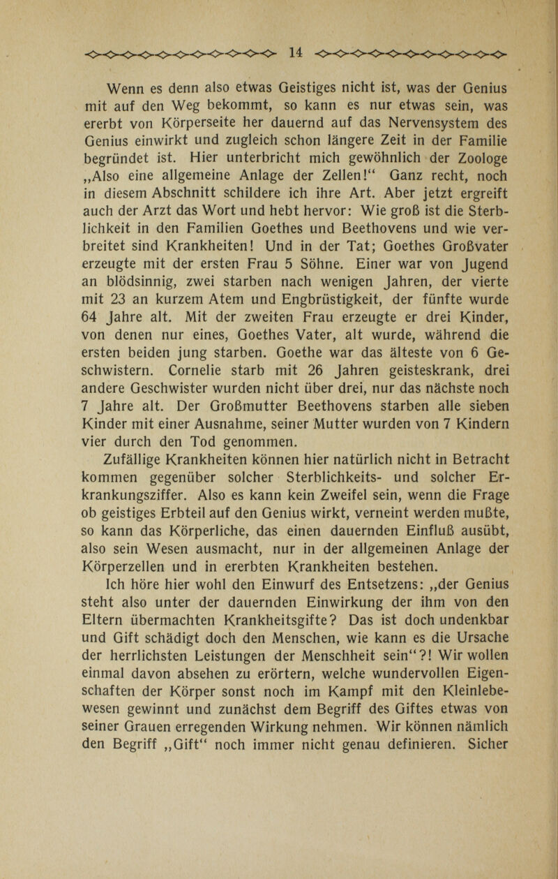 14 Wenn es denn also etwas Geistiges nicht ist, was der Genius mit auf den Weg bekommt, so kann es nur etwas sein, was ererbt von Körperseite her dauernd auf das Nervensystem des Genius einwirkt und zugleich schon längere Zeit in der Familie begründet ist. Hier unterbricht mich gewöhnlich der Zoologe „Also eine allgemeine Anlage der Zellen! Ganz recht, noch in diesem Abschnitt schildere ich ihre Art. Aber jetzt ergreift auch der Arzt das Wort und hebt hervor: Wie groß ist die Sterb¬ lichkeit in den Familien Goethes und Beethovens und wie ver¬ breitet sind Krankheiten! Und in der Tat; Goethes Großvater erzeugte mit der ersten Frau 5 Söhne. Einer war von Jugend an blödsinnig, zwei starben nach wenigen Jahren, der vierte mit 23 an kurzem Atem und Engbrüstigkeit, der fünfte wurde 64 Jahre alt. Mit der zweiten Frau erzeugte er drei Kinder, von denen nur eines, Goethes Vater, alt wurde, während die ersten beiden jung starben. Goethe war das älteste von 6 Ge¬ schwistern. Cornelie starb mit 26 Jahren geisteskrank, drei andere Geschwister wurden nicht über drei, nur das nächste noch 7 Jahre alt. Der Großmutter Beethovens starben alle sieben Kinder mit einer Ausnahme, seiner Mutter wurden von 7 Kindern vier durch den Tod genommen. Zufällige Krankheiten können hier natürlich nicht in Betracht kommen gegenüber solcher Sterblichkeits- und solcher Er¬ krankungsziffer. Also es kann kein Zweifel sein, wenn die Frage ob geistiges Erbteil auf den Genius wirkt, verneint werden mußte, so kann das Körperliche, das einen dauernden Einfluß ausübt, also sein Wesen ausmacht, nur in der allgemeinen Anlage der Körperzellen und in ererbten Krankheiten bestehen. Ich höre hier wohl den Einwurf des Entsetzens: „der Genius steht also unter der dauernden Einwirkung der ihm von den Eltern übermachten Krankheitsgifte? Das ist doch undenkbar und Gift schädigt doch den Menschen, wie kann es die Ursache der herrlichsten Leistungen der Menschheit sein?! Wir wollen einmal davon absehen zu erörtern, welche wundervollen Eigen¬ schaften der Körper sonst noch im Kampf mit den Kleinlebe¬ wesen gewinnt und zunächst dem Begriff des Giftes etwas von seiner Grauen erregenden Wirkung nehmen. Wir können nämlich den Begriff „Gift noch immer nicht genau definieren. Sicher