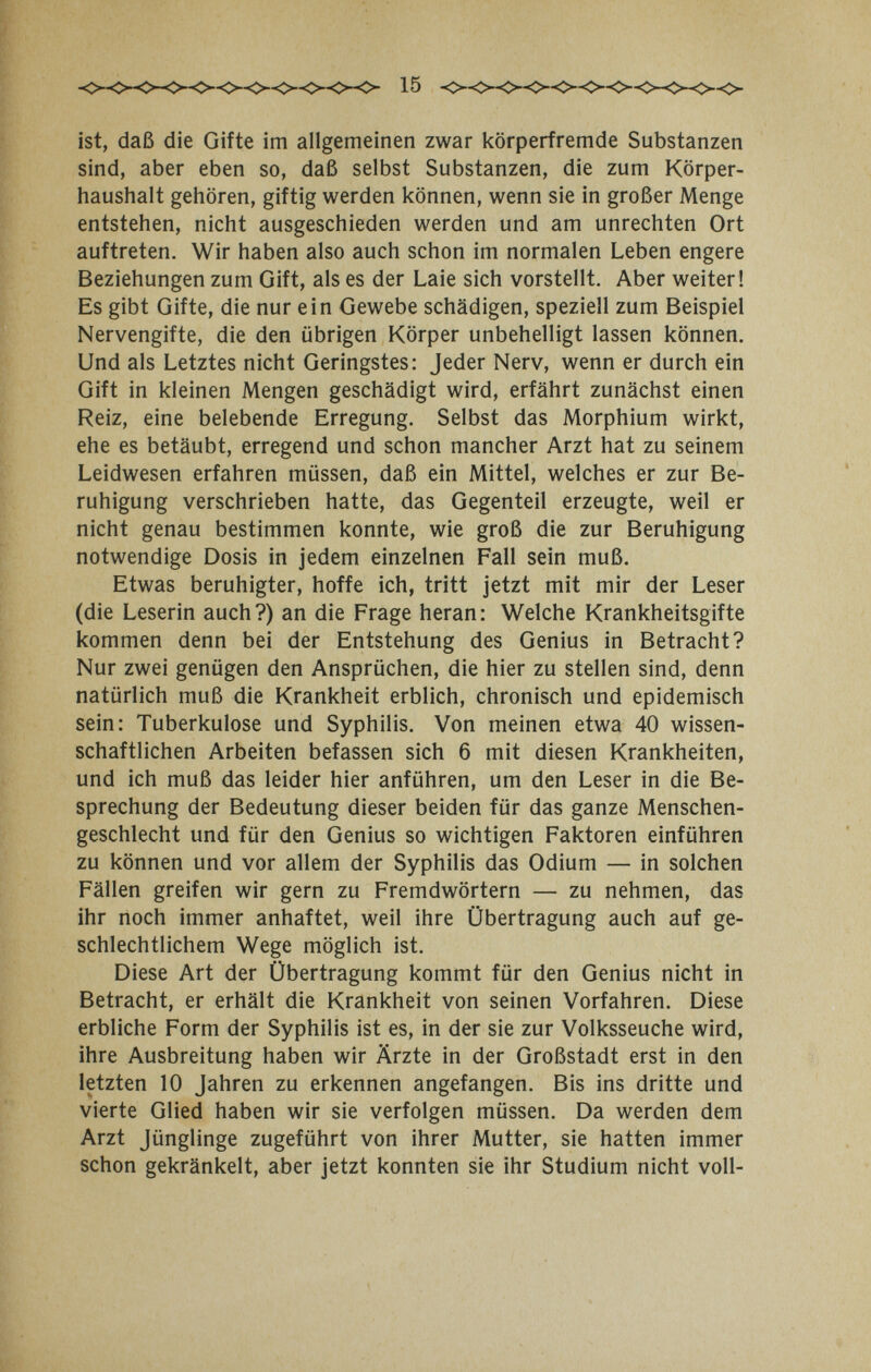 15 ist, daß die Gifte im allgemeinen zwar körperfremde Substanzen sind, aber eben so, daß selbst Substanzen, die zum Körper¬ haushalt gehören, giftig werden können, wenn sie in großer Menge entstehen, nicht ausgeschieden werden und am unrechten Ort auftreten. Wir haben also auch schon im normalen Leben engere Beziehungen zum Gift, als es der Laie sich vorstellt. Aber weiter! Es gibt Gifte, die nur ein Gewebe schädigen, speziell zum Beispiel Nervengifte, die den übrigen Körper unbehelligt lassen können. Und als Letztes nicht Geringstes: Jeder Nerv, wenn er durch ein Gift in kleinen Mengen geschädigt wird, erfährt zunächst einen Reiz, eine belebende Erregung. Selbst das Morphium wirkt, ehe es betäubt, erregend und schon mancher Arzt hat zu seinem Leidwesen erfahren müssen, daß ein Mittel, welches er zur Be¬ ruhigung verschrieben hatte, das Gegenteil erzeugte, weil er nicht genau bestimmen konnte, wie groß die zur Beruhigung notwendige Dosis in jedem einzelnen Fall sein muß. Etwas beruhigter, hoffe ich, tritt jetzt mit mir der Leser (die Leserin auch?) an die Frage heran: Welche Krankheitsgifte kommen denn bei der Entstehung des Genius in Betracht? Nur zwei genügen den Ansprüchen, die hier zu stellen sind, denn natürlich muß die Krankheit erblich, chronisch und epidemisch sein: Tuberkulose und Syphilis. Von meinen etwa 40 wissen¬ schaftlichen Arbeiten befassen sich 6 mit diesen Krankheiten, und ich muß das leider hier anführen, um den Leser in die Be¬ sprechung der Bedeutung dieser beiden für das ganze Menschen¬ geschlecht und für den Genius so wichtigen Faktoren einführen zu können und vor allem der Syphilis das Odium — in solchen Fällen greifen wir gern zu Fremdwörtern — zu nehmen, das ihr noch immer anhaftet, weil ihre Übertragung auch auf ge¬ schlechtlichem Wege möglich ist. Diese Art der Übertragung kommt für den Genius nicht in Betracht, er erhält die Krankheit von seinen Vorfahren. Diese erbliche Form der Syphilis ist es, in der sie zur Volksseuche wird, ihre Ausbreitung haben wir Ärzte in der Großstadt erst in den letzten 10 Jahren zu erkennen angefangen. Bis ins dritte und vierte Glied haben wir sie verfolgen müssen. Da werden dem Arzt Jünglinge zugeführt von ihrer Mutter, sie hatten immer schon gekränkelt, aber jetzt konnten sie ihr Studium nicht voll-