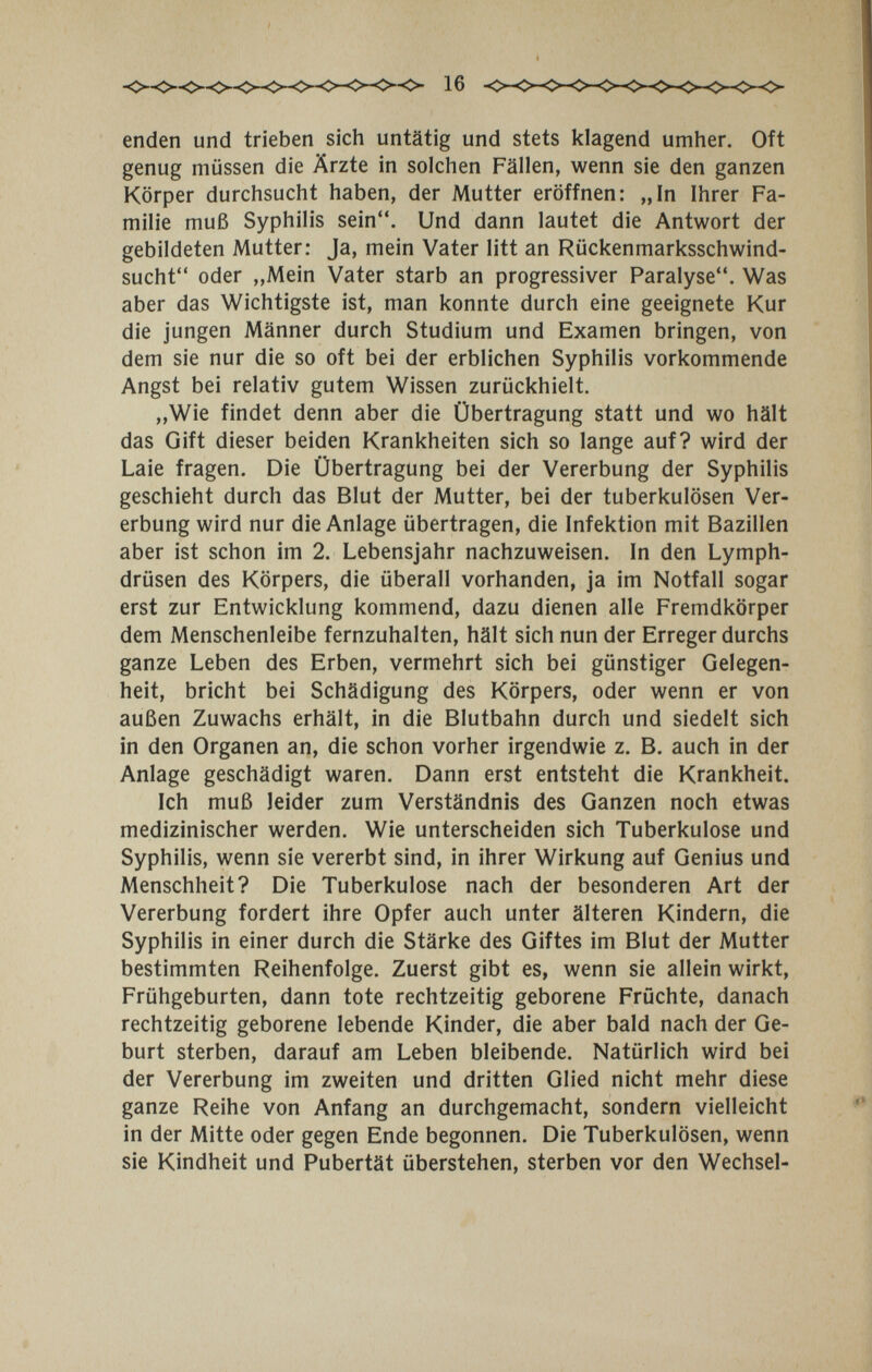 enden und trieben sich untätig und stets klagend umher. Oft genug müssen die Ärzte in solchen Fällen, wenn sie den ganzen Körper durchsucht haben, der Mutter eröffnen: „In Ihrer Fa¬ milie muß Syphilis sein. Und dann lautet die Antwort der gebildeten Mutter: Ja, mein Vater litt an Rückenmarksschwind¬ sucht oder ,,Mein Vater starb an progressiver Paralyse. Was aber das Wichtigste ist, man konnte durch eine geeignete Kur die jungen Männer durch Studium und Examen bringen, von dem sie nur die so oft bei der erblichen Syphilis vorkommende Angst bei relativ gutem Wissen zurückhielt. „Wie findet denn aber die Übertragung statt und wo hält das Gift dieser beiden Krankheiten sich so lange auf? wird der Laie fragen. Die Übertragung bei der Vererbung der Syphilis geschieht durch das Blut der Mutter, bei der tuberkulösen Ver¬ erbung wird nur die Anlage übertragen, die Infektion mit Bazillen aber ist schon im 2. Lebensjahr nachzuweisen. In den Lymph¬ drüsen des Körpers, die überall vorhanden, ja im Notfall sogar erst zur Entwicklung kommend, dazu dienen alle Fremdkörper dem Menschenleibe fernzuhalten, hält sich nun der Erreger durchs ganze Leben des Erben, vermehrt sich bei günstiger Gelegen¬ heit, bricht bei Schädigung des Körpers, oder wenn er von außen Zuwachs erhält, in die Blutbahn durch und siedelt sich in den Organen an, die schon vorher irgendwie z. B. auch in der Anlage geschädigt waren. Dann erst entsteht die Krankheit. Ich muß leider zum Verständnis des Ganzen noch etwas medizinischer werden. Wie unterscheiden sich Tuberkulose und Syphilis, wenn sie vererbt sind, in ihrer Wirkung auf Genius und Menschheit? Die Tuberkulose nach der besonderen Art der Vererbung fordert ihre Opfer auch unter älteren Kindern, die Syphilis in einer durch die Stärke des Giftes im Blut der Mutter bestimmten Reihenfolge. Zuerst gibt es, wenn sie allein wirkt, Frühgeburten, dann tote rechtzeitig geborene Früchte, danach rechtzeitig geborene lebende Kinder, die aber bald nach der Ge¬ burt sterben, darauf am Leben bleibende. Natürlich wird bei der Vererbung im zweiten und dritten Glied nicht mehr diese ganze Reihe von Anfang an durchgemacht, sondern vielleicht in der Mitte oder gegen Ende begonnen. Die Tuberkulösen, wenn sie Kindheit und Pubertät überstehen, sterben vor den Wechsel-