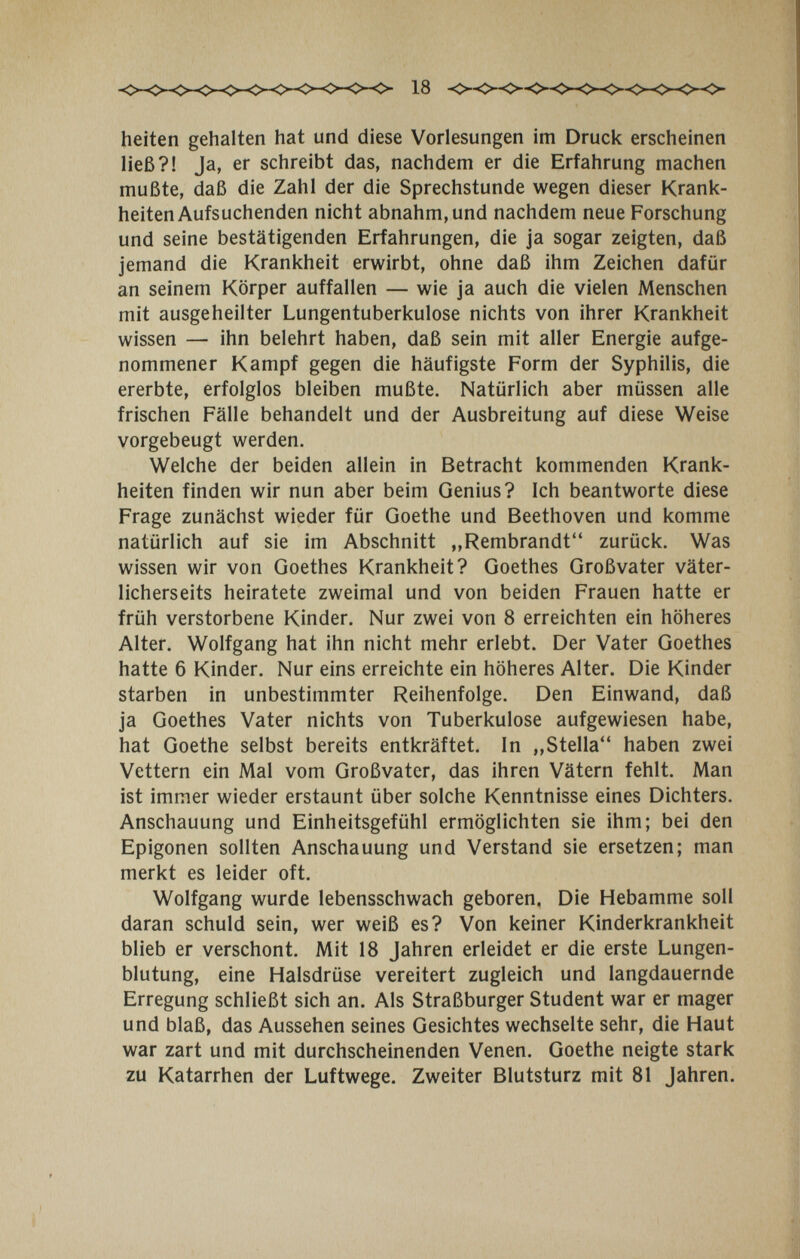heiten gehalten hat und diese Vorlesungen im Druck erscheinen ließ?! Ja, er schreibt das, nachdem er die Erfahrung machen mußte, daß die Zahl der die Sprechstunde wegen dieser Krank¬ heiten Aufsuchenden nicht abnahm, und nachdem neue Forschung und seine bestätigenden Erfahrungen, die ja sogar zeigten, daß jemand die Krankheit erwirbt, ohne daß ihm Zeichen dafür an seinem Körper auffallen — wie ja auch die vielen Menschen mit ausgeheilter Lungentuberkulose nichts von ihrer Krankheit wissen — ihn belehrt haben, daß sein mit aller Energie aufge¬ nommener Kampf gegen die häufigste Form der Syphilis, die ererbte, erfolglos bleiben mußte. Natürlich aber müssen alle frischen Fälle behandelt und der Ausbreitung auf diese Weise vorgebeugt werden. Welche der beiden allein in Betracht kommenden Krank¬ heiten finden wir nun aber beim Genius? Ich beantworte diese Frage zunächst wieder für Goethe und Beethoven und komme natürlich auf sie im Abschnitt „Rembrandt zurück. Was wissen wir von Goethes Krankheit? Goethes Großvater väter¬ licherseits heiratete zweimal und von beiden Frauen hatte er früh verstorbene Kinder. Nur zwei von 8 erreichten ein höheres Alter. Wolfgang hat ihn nicht mehr erlebt. Der Vater Goethes hatte 6 Kinder. Nur eins erreichte ein höheres Alter. Die Kinder starben in unbestimmter Reihenfolge. Den Einwand, daß ja Goethes Vater nichts von Tuberkulose aufgewiesen habe, hat Goethe selbst bereits entkräftet. In ,,Stella haben zwei Vettern ein Mal vom Großvater, das ihren Vätern fehlt. Man ist immer wieder erstaunt über solche Kenntnisse eines Dichters. Anschauung und Einheitsgefühl ermöglichten sie ihm; bei den Epigonen sollten Anschauung und Verstand sie ersetzen; man merkt es leider oft. Wolfgang wurde lebensschwach geboren. Die Hebamme soll daran schuld sein, wer weiß es? Von keiner Kinderkrankheit blieb er verschont. Mit 18 Jahren erleidet er die erste Lungen¬ blutung, eine Halsdrüse vereitert zugleich und langdauernde Erregung schließt sich an. Als Straßburger Student war er mager und blaß, das Aussehen seines Gesichtes wechselte sehr, die Haut war zart und mit durchscheinenden Venen. Goethe neigte stark zu Katarrhen der Luftwege. Zweiter Blutsturz mit 81 Jahren.
