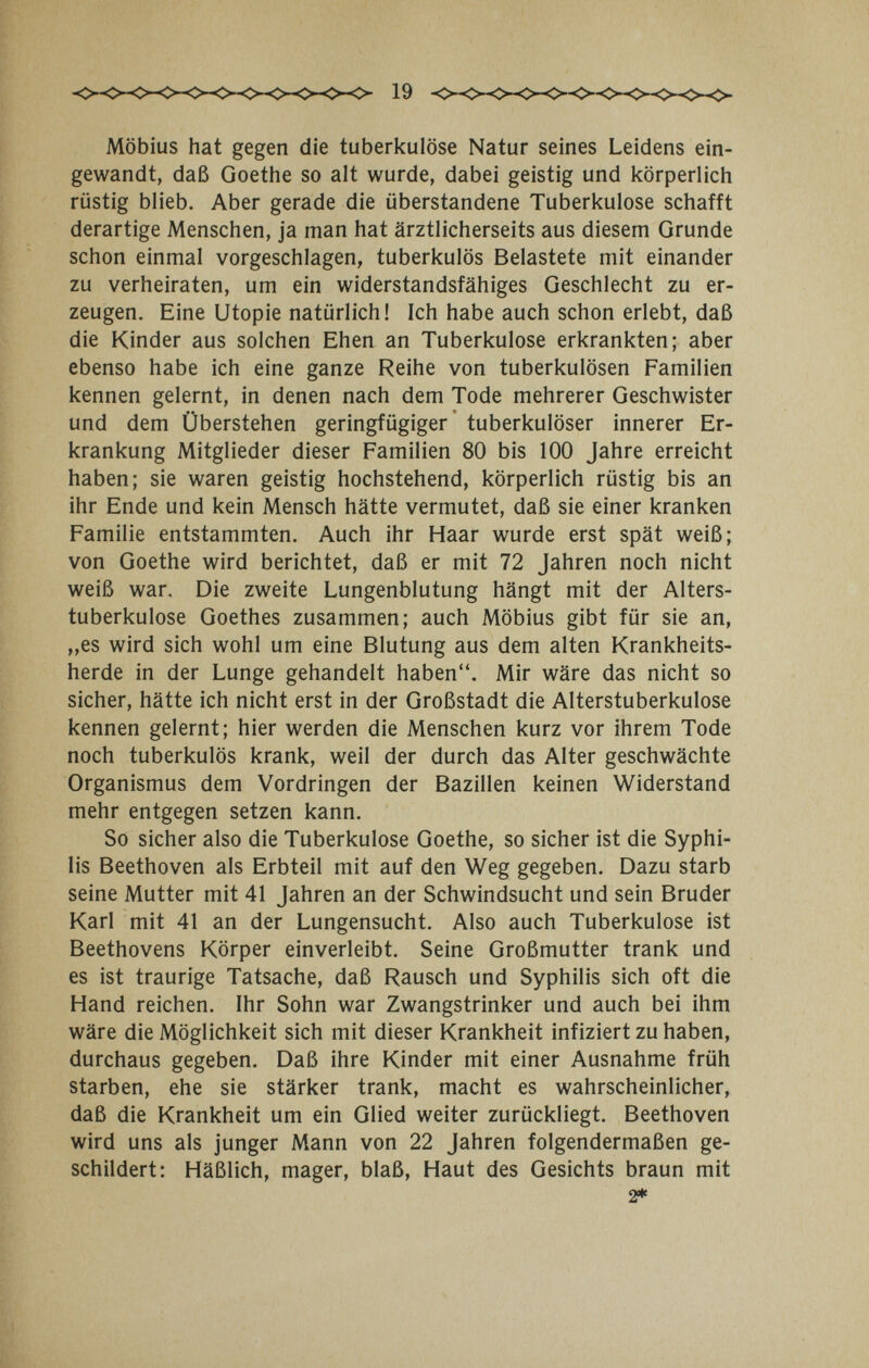 19 Möbius hat gegen die tuberkulöse Natur seines Leidens ein¬ gewandt, daß Goethe so alt wurde, dabei geistig und körperlich rüstig blieb. Aber gerade die überstandene Tuberkulose schafft derartige Menschen, ja man hat ärztlicherseits aus diesem Grunde schon einmal vorgeschlagen, tuberkulös Belastete mit einander zu verheiraten, um ein widerstandsfähiges Geschlecht zu er¬ zeugen. Eine Utopie natürlich! Ich habe auch schon erlebt, daß die Kinder aus solchen Ehen an Tuberkulose erkrankten; aber ebenso habe ich eine ganze Reihe von tuberkulösen Familien kennen gelernt, in denen nach dem Tode mehrerer Geschwister und dem Überstehen geringfügiger' tuberkulöser innerer Er¬ krankung Mitglieder dieser Familien 80 bis 100 Jahre erreicht haben; sie waren geistig hochstehend, körperlich rüstig bis an ihr Ende und kein Mensch hätte vermutet, daß sie einer kranken Familie entstammten. Auch ihr Haar wurde erst spät weiß; von Goethe wird berichtet, daß er mit 72 Jahren noch nicht weiß war. Die zweite Lungenblutung hängt mit der Alters¬ tuberkulose Goethes zusammen; auch Möbius gibt für sie an, „es wird sich wohl um eine Blutung aus dem alten Krankheits¬ herde in der Lunge gehandelt haben. Mir wäre das nicht so sicher, hätte ich nicht erst in der Großstadt die Alterstuberkulose kennen gelernt; hier werden die Menschen kurz vor ihrem Tode noch tuberkulös krank, weil der durch das Alter geschwächte Organismus dem Vordringen der Bazillen keinen Widerstand mehr entgegen setzen kann. So sicher also die Tuberkulose Goethe, so sicher ist die Syphi¬ lis Beethoven als Erbteil mit auf den Weg gegeben. Dazu starb seine Mutter mit 41 Jahren an der Schwindsucht und sein Bruder Karl mit 41 an der Lungensucht. Also auch Tuberkulose ist Beethovens Körper einverleibt. Seine Großmutter trank und es ist traurige Tatsache, daß Rausch und Syphilis sich oft die Hand reichen. Ihr Sohn war Zwangstrinker und auch bei ihm wäre die Möglichkeit sich mit dieser Krankheit infiziert zu haben, durchaus gegeben. Daß ihre Kinder mit einer Ausnahme früh starben, ehe sie stärker trank, macht es wahrscheinlicher, daß die Krankheit um ein Glied weiter zurückliegt. Beethoven wird uns als junger Mann von 22 Jahren folgendermaßen ge¬ schildert: Häßlich, mager, blaß. Haut des Gesichts braun mit 2»