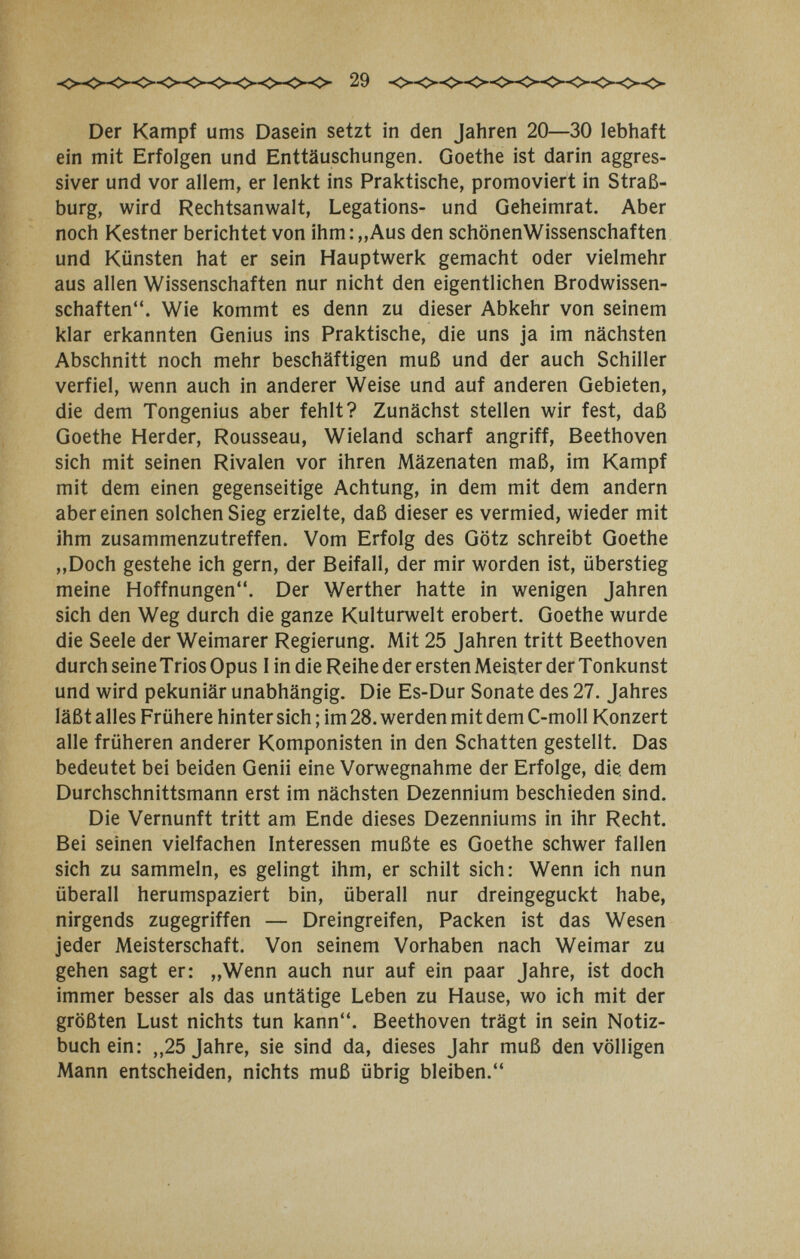 Der Kampf ums Dasein setzt in den Jahren 20—30 lebhaft ein mit Erfolgen und Enttäuschungen. Goethe ist darin aggres¬ siver und vor allem, er lenkt ins Praktische, promoviert in Straß¬ burg, wird Rechtsanwalt, Legations- und Geheimrat. Aber noch Kestner berichtet von ihm:„Aus den schönenWissenschaften und Künsten hat er sein Hauptwerk gemacht oder vielmehr aus allen Wissenschaften nur nicht den eigentlichen Brodwissen¬ schaften. Wie kommt es denn zu dieser Abkehr von seinem klar erkannten Genius ins Praktische, die uns ja im nächsten Abschnitt noch mehr beschäftigen muß und der auch Schiller verfiel, wenn auch in anderer Weise und auf anderen Gebieten, die dem Tongenius aber fehlt? Zunächst stellen wir fest, daß Goethe Herder, Rousseau, Wieland scharf angriff, Beethoven sich mit seinen Rivalen vor ihren Mäzenaten maß, im Kampf mit dem einen gegenseitige Achtung, in dem mit dem andern aber einen solchen Sieg erzielte, daß dieser es vermied, wieder mit ihm zusammenzutreffen. Vom Erfolg des Götz schreibt Goethe ,,Doch gestehe ich gern, der Beifall, der mir worden ist, überstieg meine Hoffnungen. Der Werther hatte in wenigen Jahren sich den Weg durch die ganze Kulturwelt erobert. Goethe wurde die Seele der Weimarer Regierung. Mit 25 Jahren tritt Beethoven durch seine Trios Opus 1 in die Reihe der ersten Meister der Tonkunst und wird pekuniär unabhängig. Die Es-Dur Sonate des 27. Jahres läßt alles Frühere hinter sich ; im 28. werden mit dem C-moll Konzert alle früheren anderer Komponisten in den Schatten gestellt. Das bedeutet bei beiden Genii eine Vorwegnahme der Erfolge, die dem Durchschnittsmann erst im nächsten Dezennium beschieden sind. Die Vernunft tritt am Ende dieses Dezenniums in ihr Recht. Bei seinen vielfachen Interessen mußte es Goethe schwer fallen sich zu sammeln, es gelingt ihm, er schilt sich: Wenn ich nun überall herumspaziert bin, überall nur dreingeguckt habe, nirgends zugegriffen — Dreingreifen, Packen ist das Wesen jeder Meisterschaft. Von seinem Vorhaben nach Weimar zu gehen sagt er: „Wenn auch nur auf ein paar Jahre, ist doch immer besser als das untätige Leben zu Hause, wo ich mit der größten Lust nichts tun kann. Beethoven trägt in sein Notiz¬ buch ein: „25 Jahre, sie sind da, dieses Jahr muß den völligen Mann entscheiden, nichts muß übrig bleiben.