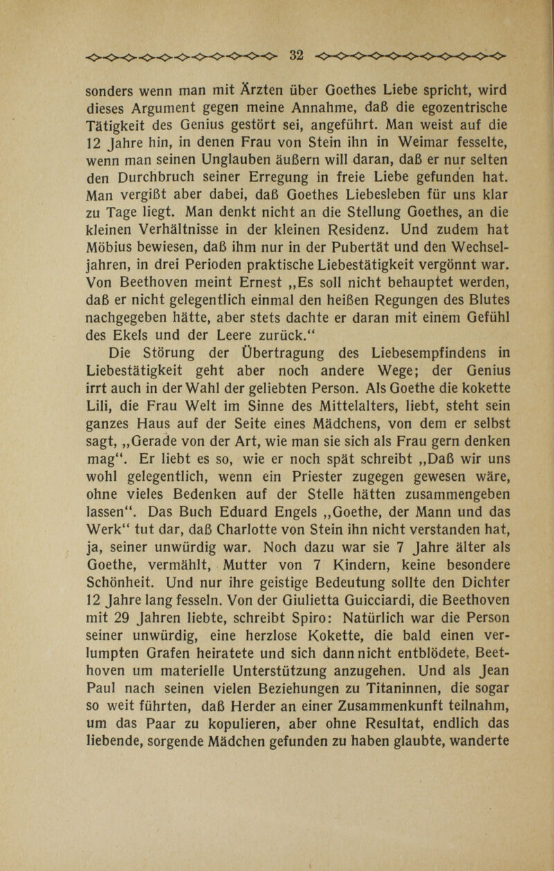 32 sonders wenn man mit Ärzten über Goethes Liebe spriciit, wird dieses Argument gegen meine Annahme, daß die egozentrische Tätigkeit des Genius gestört sei, angeführt. Man weist auf die 12 Jahre hin, in denen Frau von Stein ihn in Weimar fesselte, wenn man seinen Unglauben äußern will daran, daß er nur selten den Durchbruch seiner Erregung in freie Liebe gefunden hat. Man vergißt aber dabei, daß Goethes Liebesleben für uns klar zu Tage liegt. Man denkt nicht an die Stellung Goethes, an die kleinen Verhältnisse in der kleinen Residenz. Und zudem hat Möbius bewiesen, daß ihm nur in der Pubertät und den Wechsel¬ jahren, in drei Perioden praktische Liebestätigkeit vergönnt war. Von Beethoven meint Ernest ,,Es soll nicht behauptet werden, daß er nicht gelegentlich einmal den heißen Regungen des Blutes nachgegeben hätte, aber stets dachte er daran mit einem Gefühl des Ekels und der Leere zurück. Die Störung der Übertragung des Liebesempfindens in Liebestätigkeit geht aber noch andere Wege; der Genius irrt auch in der Wahl der geliebten Person. Als Goethe die kokette Lili, die Frau Welt im Sinne des Mittelalters, liebt, steht sein ganzes Haus auf der Seite eines Mädchens, von dem er selbst sagt, „Gerade von der Art, wie man sie sich als Frau gern denken mag. Er liebt es so, wie er noch spät schreibt „Daß wir uns wohl gelegentlich, wenn ein Priester zugegen gewesen wäre, ohne vieles Bedenken auf der Stelle hätten zusammengeben lassen. Das Buch Eduard Engels ,,Goethe, der Mann und das Werk tut dar, daß Charlotte von Stein ihn nicht verstanden hat, ja, seiner unwürdig war. Noch dazu war sie 7 Jahre älter als Goethe, vermählt, Mutter von 7 Kindern, keine besondere Schönheit. Und nur ihre geistige Bedeutung sollte den Dichter 12 Jahre lang fesseln. Von der Giulietta Guicciardi, die Beethoven mit 29 Jahren liebte, schreibt Spiro: Natürlich war die Person seiner unwürdig, eine herzlose Kokette, die bald einen ver¬ lumpten Grafen heiratete und sich dann nicht entblödete, Beet¬ hoven um materielle Unterstützung anzugehen. Und als Jean Paul nach seinen vielen Beziehungen zu Titaninnen, die sogar so weit führten, daß Herder an einer Zusammenkunft teilnahm, um das Paar zu kopulieren, aber ohne Resultat, endlich das liebende, sorgende Mädchen gefunden zu haben glaubte, wanderte