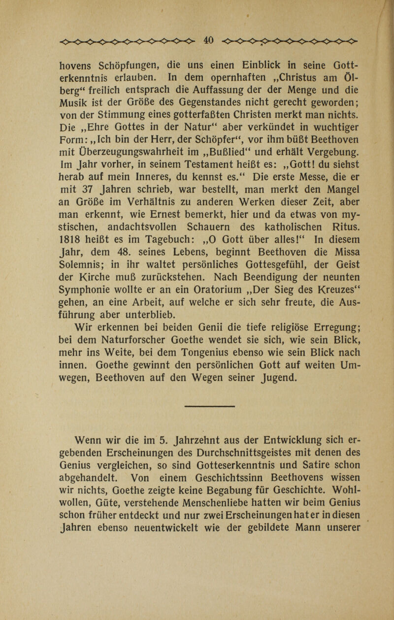 hovens Schöpfungen, die uns einen Einblick in seine Gott¬ erkenntnis erlauben. In dem opernhaften „Christus am Öl- berg freilich entsprach die Auffassung der der Menge und die Musik ist der Größe des Gegenstandes nicht gerecht geworden; von der Stimmung eines gotterfaßten Christen merkt man nichts. Die „Ehre Gottes in der Natur aber verkündet in wuchtiger Form: „Ich bin der Herr, der Schöpfer, vor ihm büßt Beethoven mit Überzeugungswahrheit im „Bußlied und erhält Vergebung. Im Jahr vorher, in seinem Testament heißt es: „Gott! du siehst herab auf mein Inneres, du kennst es. Die erste Messe, die er mit 37 Jahren schrieb, war bestellt, man merkt den Mangel an Größe im Verhältnis zu anderen Werken dieser Zeit, aber man erkennt, wie Ernest bemerkt, hier und da etwas von my¬ stischen, andachtsvollen Schauern des katholischen Ritus. 1818 heißt es im Tagebuch: „0 Gott über alles! In diesem Jahr, dem 48. seines Lebens, beginnt Beethoven die Missa Solemnis; in ihr waltet persönliches Gottesgefühl, der Geist der Kirche muß zurückstehen. Nach Beendigung der neunten Symphonie wollte er an ein Oratorium „Der Sieg des Kreuzes gehen, an eine Arbeit, auf welche er sich sehr freute, die Aus¬ führung aber unterblieb. Wir erkennen bei beiden Genii die tiefe religiöse Erregung; bei dem Naturforscher Goethe wendet sie sich, wie sein Blick, mehr ins Weite, bei dem Tongenius ebenso wie sein Blick nach innen. Goethe gewinnt den persönlichen Gott auf weiten Um¬ wegen, Beethoven auf den Wegen seiner Jugend. Wenn wir die im 5. Jahrzehnt aus der Entwicklung sich er¬ gebenden Erscheinungen des Durchschnittsgeistes mit denen des Genius vergleichen, so sind Gotteserkenntnis und Satire schon abgehandelt. Von einem Geschichtssinn Beethovens wissen wir nichts, Goethe zeigte keine Begabung für Geschichte. Wohl¬ wollen, Güte, verstehende Menschenliebe hatten wir beim Genius schon früher entdeckt und nur zwei Erscheinungen hat er in diesen Jahren ebenso neuentwickelt wie der gebildete Mann unserer