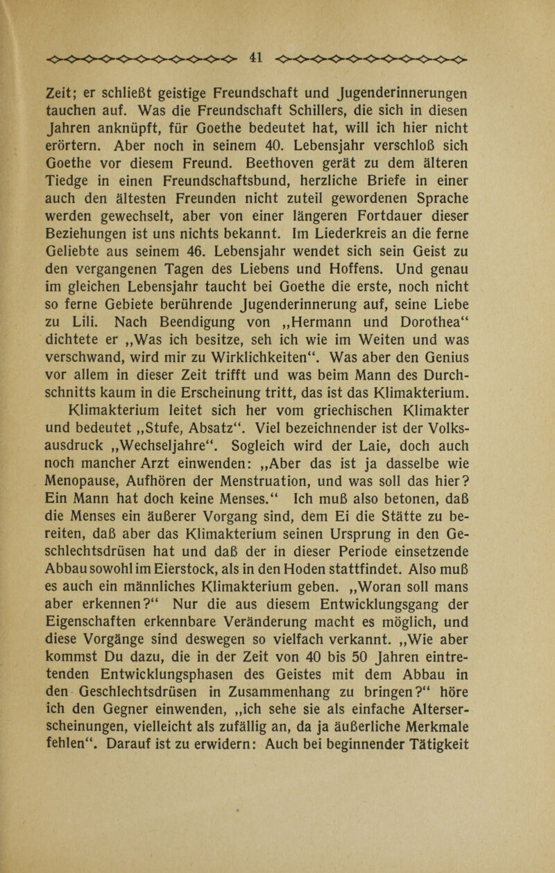 41 Zeit; er schließt geistige Freundschaft und Jugenderinnerungen tauchen auf. Was die Freundschaft Schillers, die sich in diesen Jahren anknüpft, für Goethe bedeutet hat, will ich hier nicht erörtern. Aber noch in seinem 40. Lebensjahr verschloß sich Goethe vor diesem Freund. Beethoven gerät zu dem älteren Tiedge in einen Freundschaftsbund, herzliche Briefe in einer auch den ältesten Freunden nicht zuteil gewordenen Sprache werden gewechselt, aber von einer längeren Fortdauer dieser Beziehungen ist uns nichts bekannt. Im Liederkreis an die ferne Geliebte aus seinem 46. Lebensjahr wendet sich sein Geist zu den vergangenen Tagen des Liebens und Hoffens. Und genau im gleichen Lebensjahr taucht bei Goethe die erste, noch nicht so ferne Gebiete berührende Jugenderinnerung auf, seine Liebe zu Lili. Nach Beendigung von „Hermann und Dorothea dichtete er ,,Was ich besitze, seh ich wie im Weiten und was verschwand, wird mir zu Wirklichkeiten. Was aber den Genius vor allem in dieser Zeit trifft und was beim Mann des Durch¬ schnitts kaum in die Erscheinung tritt, das ist das Klimakterium. Klimakterium leitet sich her vom griechischen Klimakter und bedeutet „Stufe, Absatz. Viel bezeichnender ist der Volks¬ ausdruck „Wechseljahre. Sogleich wird der Laie, doch auch noch mancher Arzt einwenden: „Aber das ist ja dasselbe wie Menopause, Aufhören der Menstruation, und was soll das hier? Ein Mann hat doch keine Menses. Ich muß also betonen, daß die Menses ein äußerer Vorgang sind, dem Ei die Stätte zu be¬ reiten, daß aber das Klimakterium seinen Ursprung in den Ge¬ schlechtsdrüsen hat und daß der in dieser Periode einsetzende Abbau sowohl im Eierstock, als in den Hoden stattfindet. Also muß es auch ein männliches Klimakterium geben. „Woran soll mans aber erkennen? Nur die aus diesem Entwicklungsgang der Eigenschaften erkennbare Veränderung macht es möglich, und diese Vorgänge sind deswegen so vielfach verkannt. „Wie aber kommst Du dazu, die in der Zeit von 40 bis 50 Jahren eintre¬ tenden Entwicklungsphasen des Geistes mit dem Abbau in den Geschlechtsdrüsen in Zusammenhang zu bringen? höre ich den Gegner einwenden, „ich sehe sie als einfache Alterser¬ scheinungen, vielleicht als zufällig an, da ja äußerliche Merkmale fehlen. Darauf ist zu erwidern: Auch bei beginnender Tätigkeit