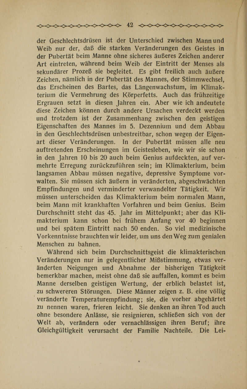 42 der Geschlechtsdrüsen ist der Unterschied zwischen Mann und Weib nur der, daß die starken Veränderungen des Geistes in ; der Pubertät beim Manne ohne sicheres äußeres Zeichen anderer Art eintreten, während beim Weib der Eintritt der Menses als sekundärer Prozeß sie begleitet. Es gibt freilich auch äußere Zeichen, nämlich in der Pubertät des Mannes, der Stimmwechsel, das Erscheinen des Bartes, das Längenwachstum, im Klimak¬ terium die Vermehrung des Körperfetts. Auch das frühzeitige Ergrauen setzt in diesen Jahren ein. Aber wie ich andeutete diese Zeichen können durch andere Ursachen verdeckt werden und trotzdem ist der Zusammenhang zwischen den geistigen Eigenschaften des Mannes im 5. Dezennium und dem Abbau in den Geschlechtsdrüsen unbestreitbar, schon wegen der Eigen¬ art dieser Veränderungen. In der Pubertät müssen alle neu auftretenden Erscheinungen im Geistesleben, wie wir sie schon in den Jahren 10 bis 20 auch beim Genius aufdeckten, auf ver¬ mehrte Erregung zurückzuführen sein; im Klimakterium, beim langsamen Abbau müssen negative, depressive Symptome vor¬ walten. Sie müssen sich äußern in veränderten, abgeschwächten Empfindungen und verminderter verwandelter Tätigkeit. Wir müssen unterscheiden das Klimakterium beim normalen Mann, beim Mann mit krankhaften Vorfahren und beim Genius. Beim Durchschnitt steht das 45. Jahr im Mittelpunkt; aber das Kli¬ makterium kann schon bei frühem Anfang vor 40 beginnen und bei spätem Eintritt nach 50 enden. So viel medizinische Vorkenntnisse brauchten wir leider, um uns den Weg zum genialen Menschen zu bahnen. Während sich beim Durchschnittsgeist die klimakterischen Veränderungen nur in gelegentlicher Mißstimmung, etwas ver¬ änderten Neigungen und Abnahme der bisherigen Tätigkeit bemerkbar machen, meist ohne daß sie auffallen, kommt es beim Manne derselben geistigen Wertung, der erblich belastet ist, zu schwereren Störungen. Diese Männer zeigen z. B. eine völlig veränderte Temperaturempfindung; sie, die vorher abgehärtet zu nennen waren, frieren leicht. Sie denken an ihren Tod auch ohne besondere Anlässe, sie resignieren, schließen sich von der Welt ab, verändern oder vernachlässigen ihren Beruf; ihre Gleichgültigkeit verursacht der Familie Nachteile. Die Lei-