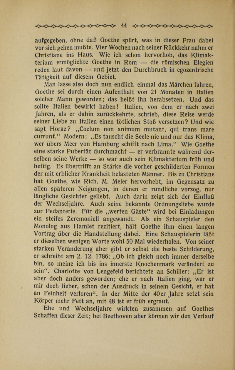 aufgegeben, ohne daß Goethe spürt, was in dieser Frau dabei vor sich gehen mußte. Vier Wochen nach seiner Rückkehr nahm er Christiane ins Haus. Wie ich schon hervorhob, das Klimak¬ terium ermöglichte Goethe in Rom — die römischen Elegien reden laut davon — und jetzt den Durchbruch in egozentrische Tätigkeit auf diesem Gebiet. Man lasse also doch nun endlich einmal das Märchen fahren, Goethe sei durch einen Aufenthalt von 21 Monaten in Italien solcher Mann geworden; das heißt ihn herabsetzen. Und das sollte Italien bewirkt haben! Italien, von dem er nach zwei Jahren, als er dahin zurückkehrte, schrieb, diese Reise werde seiner Liebe zu Italien einen tötlichen Stoß versetzen? Und wie sagt Horaz? „Coelum non animum mutant, qui trans mare currunt. Modern: „Es tauscht die Seele nie und nur das Klima, wer übers Meer von Hamburg schifft nach Lima. Wie Goethe eine starke Pubertät durchmacht — er verbrannte während der¬ selben seine Werke — so war auch sein Klimakterium früh und heftig. Es übertrifft an Stärke die vorher geschilderten Formen der mit erblicher Krankheit belasteten Männer. Bis zu Christiane hat Goethe, wie Rieh. M. Meier hervorhebt, im Gegensatz zu allen späteren Neigungen, in denen er rundliche vorzog, nur längliche Gesichter geliebt. Auch darin zeigt sich der Einfluß der Wechseljahre. Auch seine bekannte Ordnungsliebe wurde zur Pedanterie. Für die „werten Gäste wird bei Einladungen ein steifes Zeremoniell angewandt. Als ein Schauspieler den Monolog aus Hamlet rezitiert, hält Goethe ihm einen langen Vortrag über die Handstellung dabei. Eine Schauspielerin läßt er dieselben wenigen Worte wohl 50 Mal wiederholen. Von seiner starken Veränderung aber gibt er selbst die beste Schilderung, er schreibt am 2. 12. 1786: „Ob ich gleich noch immer derselbe bin, so meine ich bis ins innerste Knochenmark verändert zu sein. Charlotte von Lengefeld berichtete an Schiller: „Er ist aber doch anders geworden; ehe er nach Italien ging, war er mir doch lieber, schon der Ausdruck in seinem Gesicht, er hat an Feinheit verloren. In der Mitte der 40er Jahre setzt sein Körper mehr Fett an, mit 48 ist er früh ergraut. Ehe und Wechseljahre wirkten zusammen auf Goethes Schaffen dieser Zeit; bei Beethoven aber können wir den Verlauf