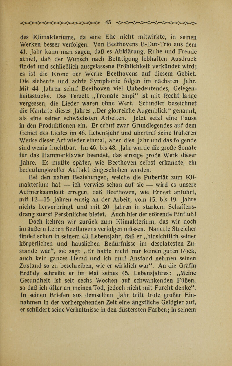 45 des Klimakteriums, da eine Ehe nicht mitwirkte, in seinen Werken besser verfolgen. Von Beethovens B-Dur-Trio aus dem 41. Jahr kann man sagen, daß es Abklärung, Ruhe und Freude atmet, daß der Wunsch nach Betätigung lebhaften Ausdruck findet und schließlich ausgelassene Fröhlichkeit verkündet wird; es ist die Krone der Werke Beethovens auf diesem Gebiet. Die siebente und achte Symphonie folgen im nächsten Jahr. Mit 44 Jahren schuf Beethoven viel Unbedeutendes, Gelegen¬ heitsstücke. Das Terzett ,,Tremate empi ist mit Recht lange vergessen, die Lieder waren ohne Wert. Schindler bezeichnet die Kantate dieses Jahres „Der glorreiche Augenblick genannt, als eine seiner schwächsten Arbeiten. Jetzt setzt eine Pause in den Produktionen ein. Er schuf zwar Grundlegendes auf dem Gebiet des Liedes im 46. Lebensjahr und übertraf seine früheren Werke dieser Art wieder einmal, aber dies Jahr und das folgende sind wenig fruchtbar. Im 46. bis 48. Jahr wurde die große Sonate für das Hammerklavier beendet, das einzige große Werk dieser Jahre. Es mußte später, wie Beethoven selbst erkannte, ein bedeutungsvoller Auftakt eingeschoben werden. Bei den nahen Beziehungen, welche die Pubertät zum Kli¬ makterium hat — ich verwies schon auf sie — wird es unsere Aufmerksamkeit erregen, daß Beethoven, wie Ernest anführt, mit 12—15 Jahren emsig an der Arbeit, vom 15. bis 19. Jahre nichts hervorbringt und mit 20 Jahren in starkem Schaffens¬ drang zuerst Persönliches bietet. Auch hier der störende Einfluß ! Doch kehren wir zurück zum Klimakterium, das wir noch im äußern Leben Beethovens verfolgen müssen. Nanette Streicher findet schon in seinem 43. Lebensjahr, daß er ,»hinsichtlich seiner körperlichen und häuslichen Bedürfnisse im desolatesten Zu¬ stande war, sie sagt „Er hatte nicht nur keinen guten Rock, auch kein ganzes Hemd und ich muß Anstand nehmen seinen Zustand so zu beschreiben, wie er wirklich war. An die Gräfin Erdödy schreibt er im Mai seines 45. Lebensjahres: „Meine Gesundheit ist seit sechs Wochen auf schwankenden Füßen, so daß ich öfter an meinen Tod, jedoch nicht mit Furcht denke. In seinen Briefen aus demselben Jahr tritt trotz großer Ein¬ nahmen in der vorhergehenden Zeit eine ängstliche Geldgier auf, er schildert seine Verhältnisse in den düstersten Farben; in seinem