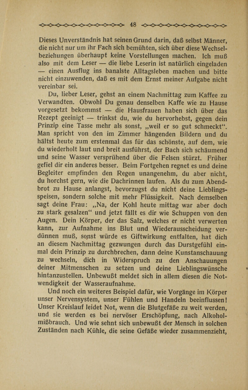 Dieses Unverständnis hat seinen Grund darin, daß selbst Männer, die nicht nur um ihr Fach sich bemühten, sich über diese Wechsel¬ beziehungen überhaupt keine Vorstellungen machen. Ich muß also mit dem Leser — die liebe Leserin ist natürlich eingeladen — einen Ausflug ins banalste Alltagsleben machen und bitte nicht einzuwenden, daß es mit dem Ernst meiner Aufgabe nicht vereinbar sei. Du, lieber Leser, gehst an einem Nachmittag zum Kaffee zu Verwandten. Obwohl Du genau denselben Kaffe wie zu Hause vorgesetzt bekommst — die Hausfrauen haben sich über das Rezept geeinigt — trinkst du, wie du hervorhebst, gegen dein Prinzip eine Tasse mehr als sonst, „weil er so gut schmeckt. Man spricht von den im Zimmer hängenden Bildern und du hältst heute zum erstenmal das für das schönste, auf dem, wie du wiederholt laut und breit ausführst, der Bach sich schäumend und seine Wasser versprühend über die Felsen stürzt. Früher gefiel dir ein anderes besser. Beim Fortgehen regnet es und deine Begleiter empfinden den Regen unangenehm, du aber nicht, du horchst gern, wie die Dachrinnen laufen. Als du zum Abend¬ brot zu Hause anlangst, bevorzugst du nicht deine Lieblings¬ speisen, sondern solche mit mehr Flüssigkeit. Nach demselben sagt deine Frau: „Na, der Kohl heute mittag war aber doch zu stark gesalzen und jetzt fällt es dir wie Schuppen von den Augen. Dein Körper, der das Salz, welches er nicht verwerten kann, zur Aufnahme ins Blut und Wiederausscheidung ver¬ dünnen muß, so^st würde es Giftwirkung entfalten, hat dich an diesem Nachmittag gezwungen durch das Durstgefühl ein¬ mal dein Prinzip zu durchbrechen, dann deine Kunstanschauung zu wechseln, dich in Widerspruch zu den Anschauungen deiner Mitmenschen zu setzen und deine Lieblingswünsche hintanzustellen. Unbewußt meldet sich in allem diesen die Not¬ wendigkeit der Wasseraufnahme. Und noch ein weiteres Beispiel dafür, wie Vorgänge im Körper unser Nervensystem, unser Fühlen und Handeln beeinflussen! Unser Kreislauf leidet Not, wenn die Blutgefäße zu weit werden, und sie werden es bei nervöser Erschöpfung, nach Alkohol¬ mißbrauch. Und wie sehnt sich unbewußt der Mensch in solchen Zuständen nach Kühle, die seine Gefäße wieder zusammenzieht,