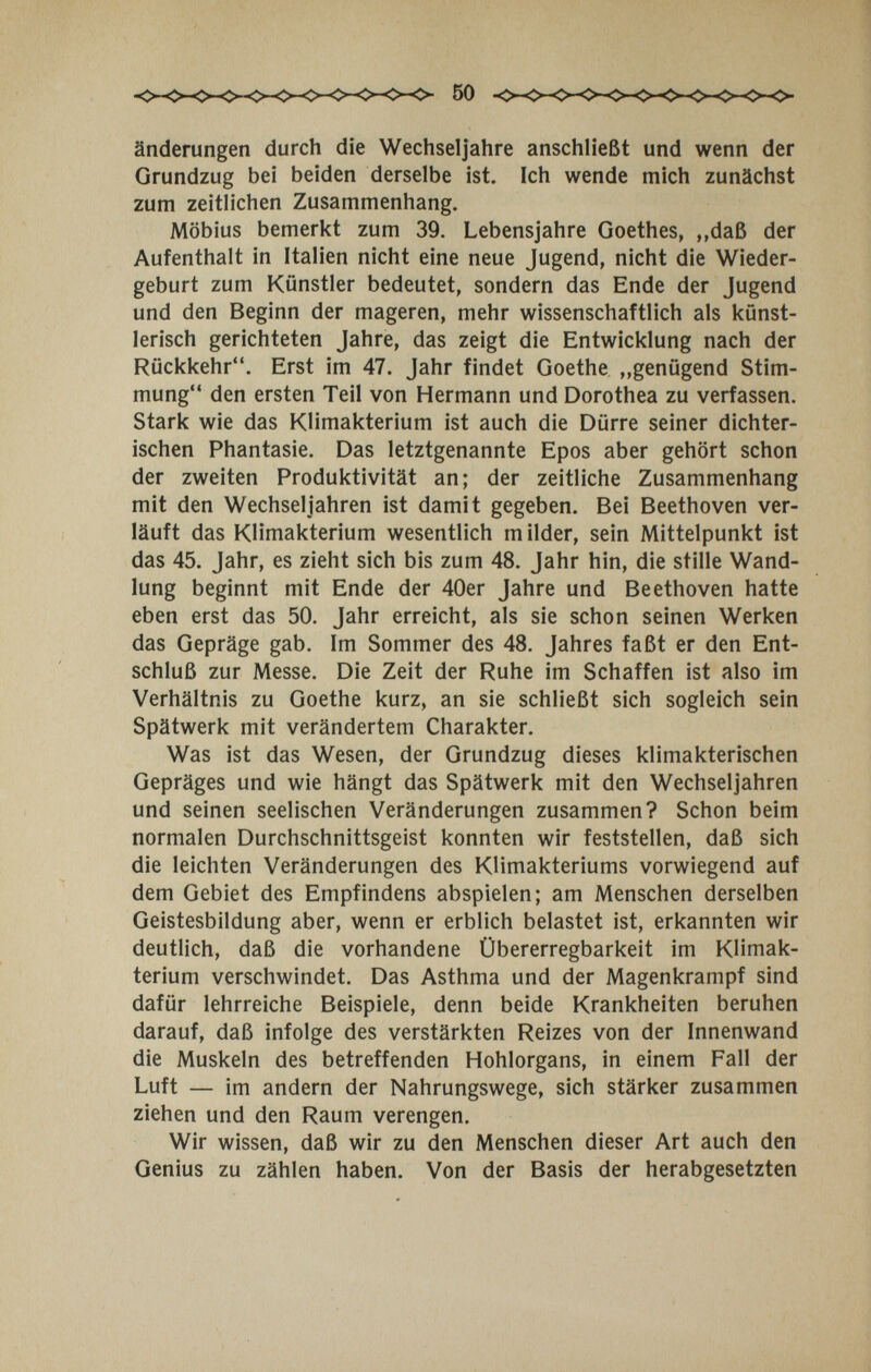 50 änderungen durch die Wechseljahre anschh'eßt und wenn der Grundzug bei beiden derselbe ist. Ich wende mich zunächst zum zeitlichen Zusammenhang. Möbius bemerkt zum 39. Lebensjahre Goethes, ,,daß der Aufenthalt in Italien nicht eine neue Jugend, nicht die Wieder¬ geburt zum Künstler bedeutet, sondern das Ende der Jugend und den Beginn der mageren, mehr wissenschaftlich als künst¬ lerisch gerichteten Jahre, das zeigt die Entwicklung nach der Rückkehr. Erst im 47. Jahr findet Goethe „genügend Stim¬ mung den ersten Teil von Hermann und Dorothea zu verfassen. Stark wie das Klimakterium ist auch die Dürre seiner dichter¬ ischen Phantasie. Das letztgenannte Epos aber gehört schon der zweiten Produktivität an; der zeitliche Zusammenhang mit den Wechseljahren ist damit gegeben. Bei Beethoven ver¬ läuft das Klimakterium wesentlich milder, sein Mittelpunkt ist das 45. Jahr, es zieht sich bis zum 48. Jahr hin, die stille Wand¬ lung beginnt mit Ende der 40er Jahre und Beethoven hatte eben erst das 50. Jahr erreicht, als sie schon seinen Werken das Gepräge gab. Im Sommer des 48. Jahres faßt er den Ent¬ schluß zur Messe. Die Zeit der Ruhe im Schaffen ist also im Verhältnis zu Goethe kurz, an sie schließt sich sogleich sein Spätwerk mit verändertem Charakter. Was ist das Wesen, der Grundzug dieses klimakterischen Gepräges und wie hängt das Spätwerk mit den Wechseljahren und seinen seelischen Veränderungen zusammen? Schon beim normalen Durchschnittsgeist konnten wir feststellen, daß sich die leichten Veränderungen des Klimakteriums vorwiegend auf dem Gebiet des Empfindens abspielen; am Menschen derselben Geistesbildung aber, wenn er erblich belastet ist, erkannten wir deutlich, daß die vorhandene Übererregbarkeit im Klimak¬ terium verschwindet. Das Asthma und der Magenkrampf sind dafür lehrreiche Beispiele, denn beide Krankheiten beruhen darauf, daß infolge des verstärkten Reizes von der Innenwand die Muskeln des betreffenden Hohlorgans, in einem Fall der Luft — im andern der Nahrungswege, sich stärker zusammen ziehen und den Raum verengen. Wir wissen, daß wir zu den Menschen dieser Art auch den Genius zu zählen haben. Von der Basis der herabgesetzten