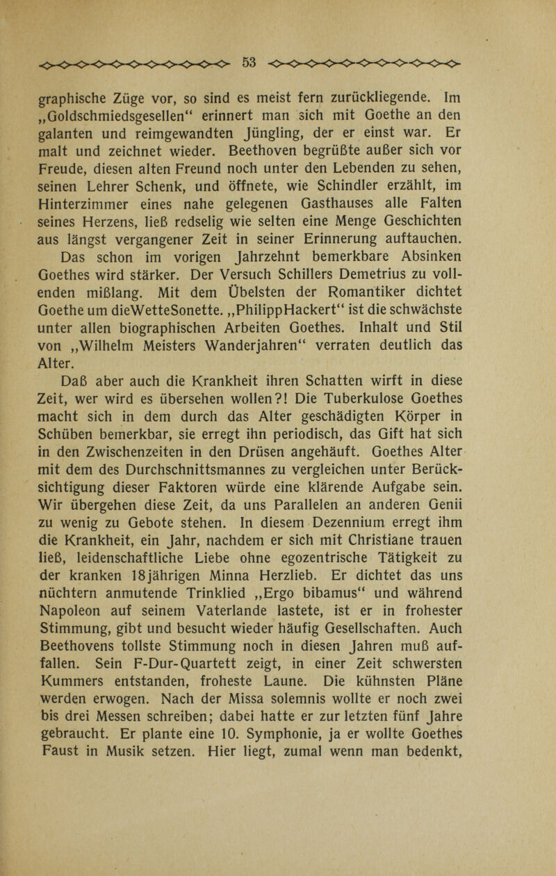 graphische Züge vor, so sind es meist fern zurückliegende. Im „Goldschmiedsgesellen erinnert man sich mit Goethe an den galanten und reimgewandten Jüngling, der er einst war. Er malt und zeichnet wieder. Beethoven begrüßte außer sich vor Freude, diesen alten Freund noch unter den Lebenden zu sehen, seinen Lehrer Schenk, und öffnete, wie Schindler erzählt, im Hinterzimmer eines nahe gelegenen Gasthauses alle Falten seines Herzens, ließ redselig wie selten eine Menge Geschichten aus längst vergangener Zeit in seiner Erinnerung auftauchen. Das schon im vorigen Jahrzehnt bemerkbare Absinken Goethes wird stärker. Der Versuch Schillers Demetrius zu voll¬ enden mißlang. Mit dem Übelsten der Romantiker dichtet Goethe um dieWetteSonette. ,,PhilippHackert ist die schwächste unter allen biographischen Arbeiten Goethes. Inhalt und Stil von „Wilhelm Meisters Wanderjahren verraten deutlich das Alter. Daß aber auch die Krankheit ihren Schatten wirft in diese Zeit, wer wird es übersehen wollen?! Die Tuberkulose Goethes macht sich in dem durch das Alter geschädigten Körper in Schüben bemerkbar, sie erregt ihn periodisch, das Gift hat sich in den Zwischenzeiten in den Drüsen angehäuft. Goethes Alter mit dem des Durchschnittsmannes zu vergleichen unter Berück¬ sichtigung dieser Faktoren würde eine klärende Aufgabe sein. Wir übergehen diese Zeit, da uns Parallelen an anderen Genii zu wenig zu Gebote stehen. In diesem Dezennium erregt ihm die Krankheit, ein Jahr, nachdem er sich mit Christiane trauen ließ, leidenschaftliche Liebe ohne egozentrische Tätigkeit zu der kranken 18jährigen Minna Herzlieb. Er dichtet das uns nüchtern anmutende Trinklied „Ergo bibamus und während Napoleon auf seinem Vaterlande lastete, ist er in frohester Stimmung, gibt und besucht wieder häufig Gesellschaften. Auch Beethovens tollste Stimmung noch in diesen Jahren muß auf¬ fallen. Sein F-Dur-Quartett zeigt, in einer Zeit schwersten Kummers entstanden, froheste Laune. Die kühnsten Pläne werden erwogen. Nach der Missa solemnis wollte er noch zwei bis drei Messen schreiben; dabei hatte er zur letzten fünf Jahre gebraucht. Er plante eine 10. Symphonie, ja er wollte Goethes Faust in Musik setzen. Hier liegt, zumal wenn man bedenkt,