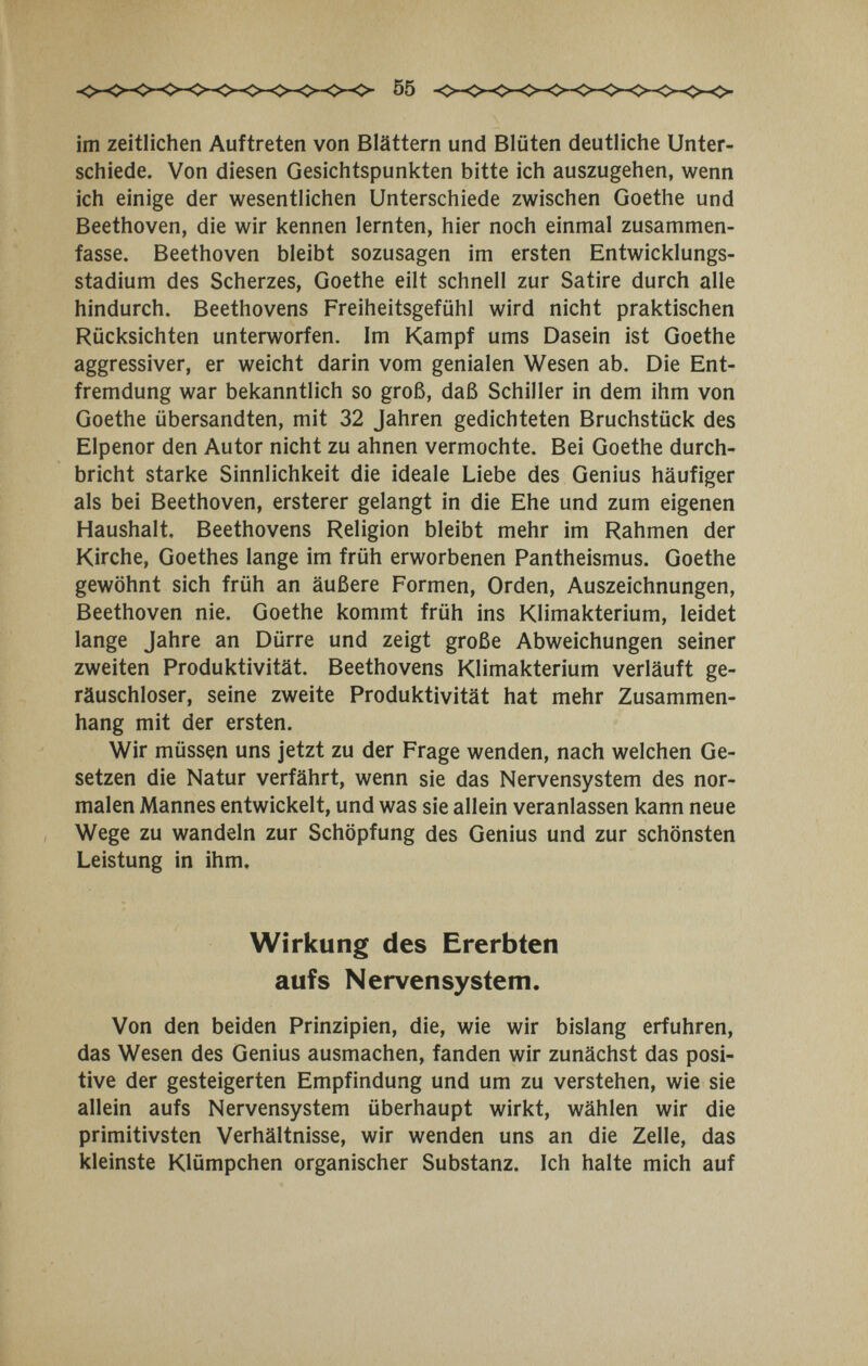 55 im zeitlichen Auftreten von Blättern und Blüten deutliche Unter¬ schiede. Von diesen Gesichtspunkten bitte ich auszugehen, wenn ich einige der wesentlichen Unterschiede zwischen Goethe und Beethoven, die wir kennen lernten, hier noch einmal zusammen¬ fasse. Beethoven bleibt sozusagen im ersten Entwicklungs¬ stadium des Scherzes, Goethe eilt schnell zur Satire durch alle hindurch. Beethovens Freiheitsgefühl wird nicht praktischen Rücksichten unterworfen. Im Kampf ums Dasein ist Goethe aggressiver, er weicht darin vom genialen Wesen ab. Die Ent¬ fremdung war bekanntlich so groß, daß Schiller in dem ihm von Goethe übersandten, mit 32 Jahren gedichteten Bruchstück des Elpenor den Autor nicht zu ahnen vermochte. Bei Goethe durch¬ bricht starke Sinnlichkeit die ideale Liebe des Genius häufiger als bei Beethoven, ersterer gelangt in die Ehe und zum eigenen Haushalt. Beethovens Religion bleibt mehr im Rahmen der Kirche, Goethes lange im früh erworbenen Pantheismus. Goethe gewöhnt sich früh an äußere Formen, Orden, Auszeichnungen, Beethoven nie. Goethe kommt früh ins Klimakterium, leidet lange Jahre an Dürre und zeigt große Abweichungen seiner zweiten Produktivität. Beethovens Klimakterium verläuft ge¬ räuschloser, seine zweite Produktivität hat mehr Zusammen¬ hang mit der ersten. Wir müssen uns jetzt zu der Frage wenden, nach welchen Ge¬ setzen die Natur verfährt, wenn sie das Nervensystem des nor¬ malen Mannes entwickelt, und was sie allein veranlassen kann neue Wege zu wandeln zur Schöpfung des Genius und zur schönsten Leistung in ihm. Wirkung des Ererbten aufs Nervensystem. Von den beiden Prinzipien, die, wie wir bislang erfuhren, das Wesen des Genius ausmachen, fanden wir zunächst das posi¬ tive der gesteigerten Empfindung und um zu verstehen, wie sie allein aufs Nervensystem überhaupt wirkt, wählen wir die primitivsten Verhältnisse, wir wenden uns an die Zelle, das kleinste Klümpchen organischer Substanz. Ich halte mich auf