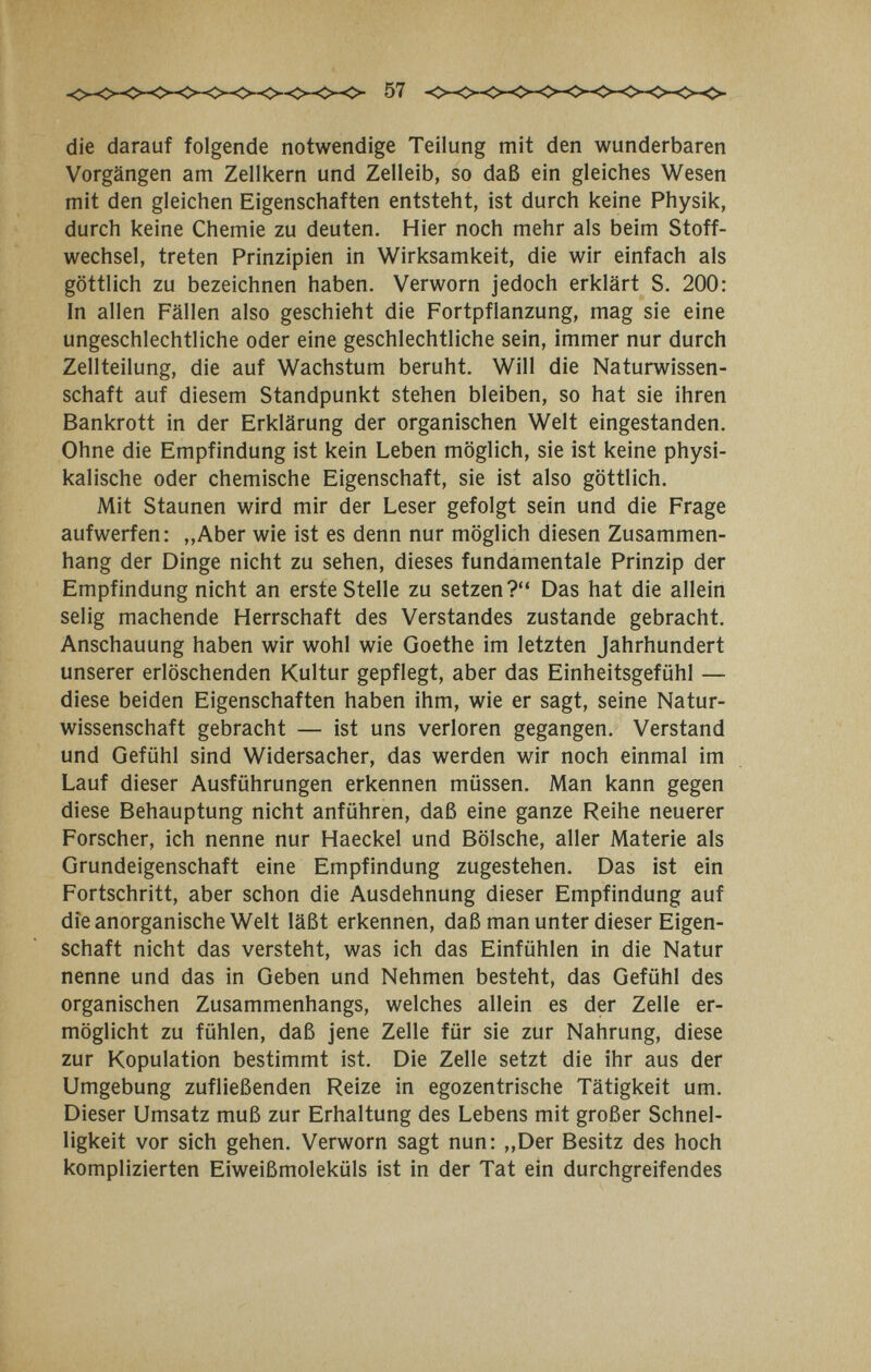 57 die darauf folgende notwendige Teilung mit den wunderbaren Vorgängen am Zellkern und Zelleib, so daß ein gleiches Wesen mit den gleichen Eigenschaften entsteht, ist durch keine Physik, durch keine Chemie zu deuten. Hier noch mehr als beim Stoff¬ wechsel, treten Prinzipien in Wirksamkeit, die wir einfach als göttlich zu bezeichnen haben. Verworn jedoch erklärt S. 200: In allen Fällen also geschieht die Fortpflanzung, mag sie eine ungeschlechtliche oder eine geschlechtliche sein, immer nur durch Zellteilung, die auf Wachstum beruht. Will die Naturwissen¬ schaft auf diesem Standpunkt stehen bleiben, so hat sie ihren Bankrott in der Erklärung der organischen Welt eingestanden. Ohne die Empfindung ist kein Leben möglich, sie ist keine physi¬ kalische oder chemische Eigenschaft, sie ist also göttlich. Mit Staunen wird mir der Leser gefolgt sein und die Frage aufwerfen: ,,Aber wie ist es denn nur möglich diesen Zusammen¬ hang der Dinge nicht zu sehen, dieses fundamentale Prinzip der Empfindung nicht an erste Stelle zu setzen? Das hat die allein selig machende Herrschaft des Verstandes zustande gebracht. Anschauung haben wir wohl wie Goethe im letzten Jahrhundert unserer erlöschenden Kultur gepflegt, aber das Einheitsgefühl — diese beiden Eigenschaften haben ihm, wie er sagt, seine Natur¬ wissenschaft gebracht — ist uns verloren gegangen. Verstand und Gefühl sind Widersacher, das werden wir noch einmal im Lauf dieser Ausführungen erkennen müssen. Man kann gegen diese Behauptung nicht anführen, daß eine ganze Reihe neuerer Forscher, ich nenne nur Haeckel und Bölsche, aller Materie als Grundeigenschaft eine Empfindung zugestehen. Das ist ein Fortschritt, aber schon die Ausdehnung dieser Empfindung auf die anorganische Welt läßt erkennen, daß man unter dieser Eigen¬ schaft nicht das versteht, was ich das Einfühlen in die Natur nenne und das in Geben und Nehmen besteht, das Gefühl des organischen Zusammenhangs, welches allein es der Zelle er¬ möglicht zu fühlen, daß jene Zelle für sie zur Nahrung, diese zur Kopulation bestimmt ist. Die Zelle setzt die ihr aus der Umgebung zufließenden Reize in egozentrische Tätigkeit um. Dieser Umsatz muß zur Erhaltung des Lebens mit großer Schnel¬ ligkeit vor sich gehen. Verworn sagt nun: „Der Besitz des hoch komplizierten Eiweißmoleküls ist in der Tat ein durchgreifendes
