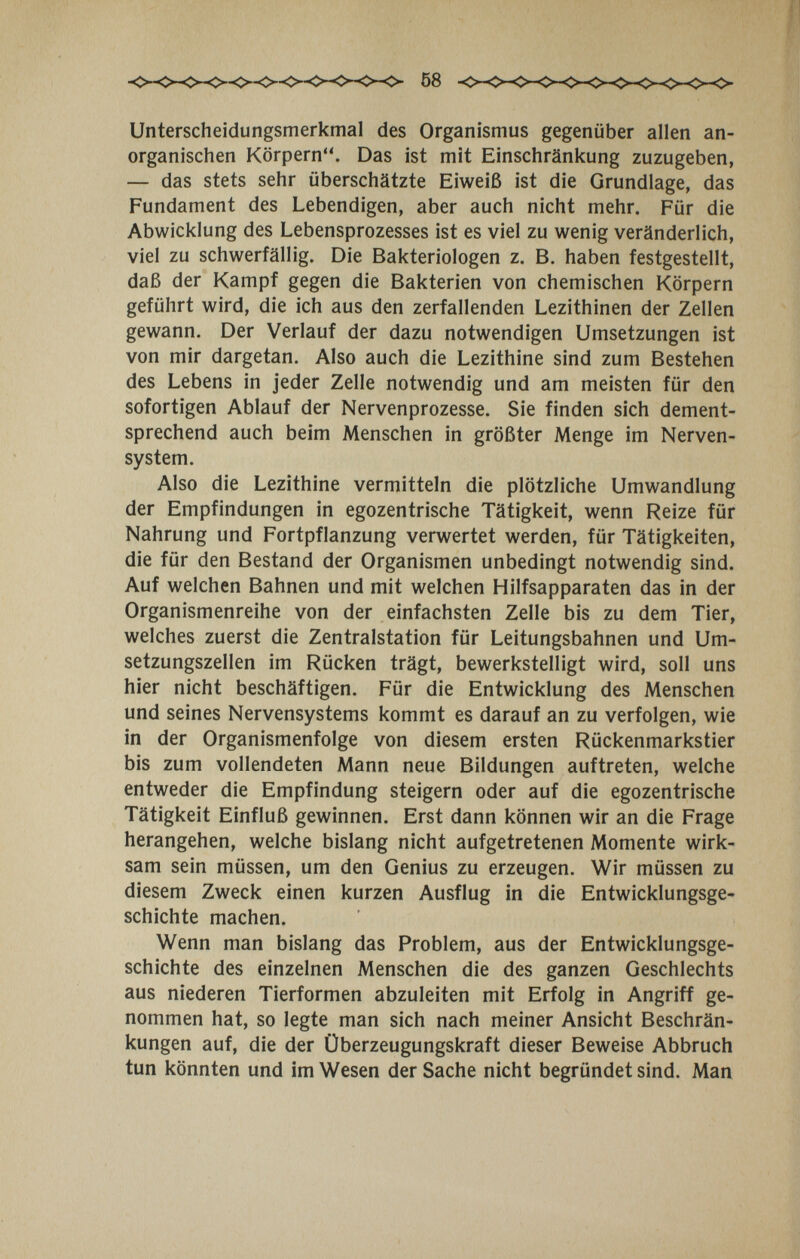 Unterscheidungsmerkmal des Organismus gegenüber allen an¬ organischen Körpern. Das ist mit Einschränkung zuzugeben, — das stets sehr überschätzte Eiweiß ist die Grundlage, das Fundament des Lebendigen, aber auch nicht mehr. Für die Abwicklung des Lebensprozesses ist es viel zu wenig veränderlich, viel zu schwerfällig. Die Bakteriologen z. B. haben festgestellt, daß der Kampf gegen die Bakterien von chemischen Körpern geführt wird, die ich aus den zerfallenden Lezithinen der Zellen gewann. Der Verlauf der dazu notwendigen Umsetzungen ist von mir dargetan. Also auch die Lezithine sind zum Bestehen des Lebens in jeder Zelle notwendig und am meisten für den sofortigen Ablauf der Nervenprozesse. Sie finden sich dement¬ sprechend auch beim Menschen in größter Menge im Nerven¬ system. Also die Lezithine vermitteln die plötzliche Umwandlung der Empfindungen in egozentrische Tätigkeit, wenn Reize für Nahrung und Fortpflanzung verwertet werden, für Tätigkeiten, die für den Bestand der Organismen unbedingt notwendig sind. Auf welchen Bahnen und mit welchen Hilfsapparaten das in der Organismenreihe von der einfachsten Zelle bis zu dem Tier, welches zuerst die Zentralstation für Leitungsbahnen und Um¬ setzungszellen im Rücken trägt, bewerkstelligt wird, soll uns hier nicht beschäftigen. Für die Entwicklung des Menschen und seines Nervensystems kommt es darauf an zu verfolgen, wie in der Organismenfolge von diesem ersten Rückenmarkstier bis zum vollendeten Mann neue Bildungen auftreten, welche entweder die Empfindung steigern oder auf die egozentrische Tätigkeit Einfluß gewinnen. Erst dann können wir an die Frage herangehen, welche bislang nicht aufgetretenen Momente wirk¬ sam sein müssen, um den Genius zu erzeugen. Wir müssen zu diesem Zweck einen kurzen Ausflug in die Entwicklungsge¬ schichte machen. Wenn man bislang das Problem, aus der Entwicklungsge¬ schichte des einzelnen Menschen die des ganzen Geschlechts aus niederen Tierformen abzuleiten mit Erfolg in Angriff ge¬ nommen hat, so legte man sich nach meiner Ansicht Beschrän¬ kungen auf, die der Überzeugungskraft dieser Beweise Abbruch tun könnten und im Wesen der Sache nicht begründet sind. Man
