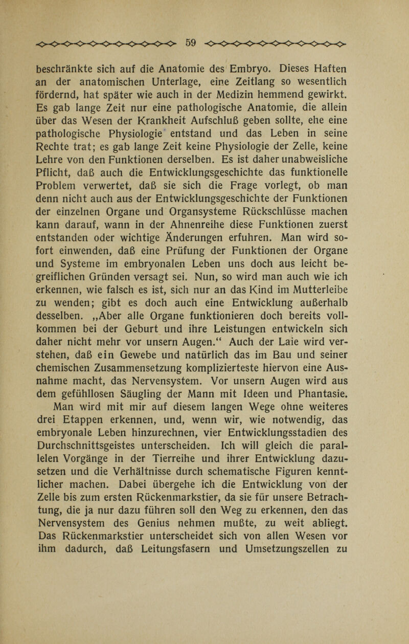 59 beschränkte sich auf die Anatomie des Embryo. Dieses Haften an der anatomischen Unterlage, eine Zeitlang so wesentlich fördernd, hat später wie auch in der Medizin hemmend gewirkt. Es gab lange Zeit nur eine pathologische Anatomie, die allein über das Wesen der Krankheit Aufschluß geben sollte, ehe eine pathologische Physiologie entstand und das Leben in seine Rechte trat; es gab lange Zeit keine Physiologie der Zelle, keine Lehre von den Funktionen derselben. Es ist daher unabweisliche Pflicht, daß auch die Entwicklungsgeschichte das funktionelle Problem verwertet, daß sie sich die Frage vorlegt, ob man denn nicht auch aus der Entwicklungsgeschichte der Funktionen der einzelnen Organe und Organsysteme Rückschlüsse machen kann darauf, wann in der Ahnenreihe diese Funktionen zuerst entstanden oder wichtige Änderungen erfuhren. Man wird so¬ fort einwenden, daß eine Prüfung der Funktionen der Organe und Systeme im embryonalen Leben uns doch aus leicht be¬ greiflichen Gründen versagt sei. Nun, so wird man auch wie ich erkennen, wie falsch es ist, sich nur an das Kind im Mutterleibe zu wenden; gibt es doch auch eine Entwicklung außerhalb desselben. „Aber alle Organe funktionieren doch bereits voll¬ kommen bei der Geburt und ihre Leistungen entwickeln sich daher nicht mehr vor unsern Augen. Auch der Laie wird ver¬ stehen, daß ein Gewebe und natürlich das im Bau und seiner chemischen Zusammensetzung komplizierteste hiervon eine Aus¬ nahme macht, das Nervensystem. Vor unsern Augen wird aus dem gefühllosen Säugling der Mann mit Ideen und Phantasie. Man wird mit mir auf diesem langen Wege ohne weiteres drei Etappen erkennen, und, wenn wir, wie notwendig, das embryonale Leben hinzurechnen, vier Entwicklungsstadien des Durchschnittsgeistes unterscheiden. Ich will gleich die paral¬ lelen Vorgänge in der Tierreihe und ihrer Entwicklung dazu- setzen und die Verhältnisse durch schematische Figuren kennt¬ licher machen. Dabei übergehe ich die Entwicklung von der Zelle bis zum ersten Rückenmarkstier, da sie für unsere Betrach¬ tung, die ja nur dazu führen soll den Weg zu erkennen, den das Nervensystem des Genius nehmen mußte, zu weit abliegt. Das Rückenmarkstier unterscheidet sich von allen Wesen vor ihm dadurch, daß Leitungsfasern und Umsetzungszellen zu