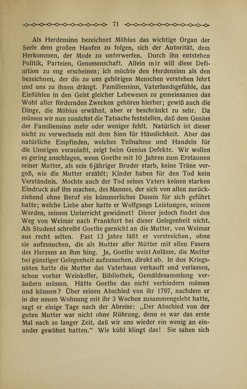71 Als Herdensinn bezeichnet Möbius das wichtige Organ der Seele dem großen Haufen zu folgen, sich der Autorität, dem Herkommen, der Mode zu unterwerfen. Durch ihn entstehen Politik, Parteien, Genossenschaft. Allein mir will diese Defi¬ nition zu eng erscheinen; ich möchte den Herdensinn als den bezeichnen, der die zu uns gehörigen Menschen verstehen lehrt und uns zu ihnen drängt. Familiensinn, Vaterlandsgefühle, das Einfühlen in den Geist gleicher Lebewesen zu gemeinsamen das Wohl aller fördernden Zwecken gehören hierher; gewiß auch die Dinge, die Möbius erwähnt, aber er beschränkt zu sehr. Da müssen wir nun zunächst die Tatsache feststellen, daß dem Genius der Familiensinn mehr oder weniger fehlt. Natürlich ist dieser nicht zu verwechseln mit dem Sinn für Häuslichkeit. Aber das natürliche Empfinden, welches Teilnahme und Handeln für die Unsrigen veranlaßt, zeigt beim Genius Defekte. Wir wollen es gering anschlagen, wenn Goethe mit 10 Jahren zum Erstaunen seiner Mutter, als sein öjähriger Bruder starb, keine Träne ver¬ goß, wie die Mutter erzählt; Kinder haben für den Tod kein Verständnis. Mochte auch der Tod seines Vaters keinen starken Eindruck auf ihn machen, des Mannes, der sich von allen zurück¬ ziehend ohne Beruf ein kümmerliches Dasein für sich geführt hatte; welche Liebe aber hatte er Wolfgangs Leistungen, seinem Werden, seinem Unterricht gewidmet! Dieser jedoch findet den Weg von Weimar nach Frankfurt bei dieser Gelegenheit nicht. Als Student schreibt Goethe garnicht an die Mutter, von Weimar aus recht selten. Fast 13 Jahre läßt er verstreichen, ohne sie aufzusuchen, die als Mutter aller Mütter mit allen Fasern des Herzens an ihm hing. Ja, Goethe weist Anlässe, die Mutter bei günstiger Gelegenheit aufzusuchen, direkt ab. In den Kriegs¬ nöten hatte die Mutter das Vaterhaus verkauft und verlassen, schon vorher Weinkeller, Bibliothek, Gemäldesammlung ver¬ äußern müssen. Hätte Goethe das nicht verhindern müssen und können? Über seinen Abschied von ihr 1797, nachdem er in der neuen Wohnung mit ihr 3 Wochen zusammengelebt hatte, sagt er einige Tage nach der Abreise: ,,Der Abschied von der guten Mutter war nicht ohne Rührung, denn es war das erste Mal nach so langer Zeit, daß wir uns wieder ein wenig an ein¬ ander gewöhnt hatten. Wie kühl klingt das! Sie sahen sich