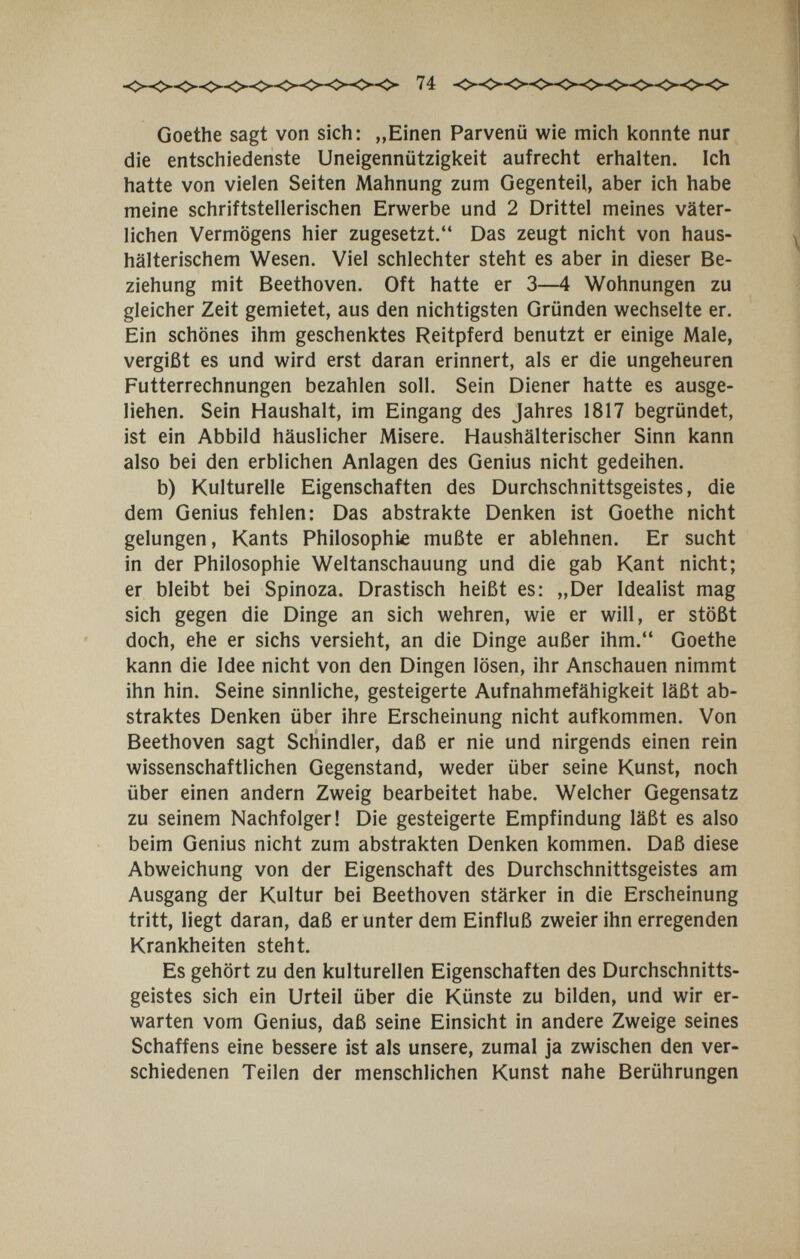 Goethe sagt von sich: „Einen Parvenü wie mich konnte nur die entschiedenste Uneigennützigkeit aufrecht erhalten. Ich hatte von vielen Seiten Mahnung zum Gegenteil, aber ich habe meine schriftstellerischen Erwerbe und 2 Drittel meines väter¬ lichen Vermögens hier zugesetzt. Das zeugt nicht von haus¬ hälterischem Wesen. Viel schlechter steht es aber in dieser Be¬ ziehung mit Beethoven. Oft hatte er 3—4 Wohnungen zu gleicher Zeit gemietet, aus den nichtigsten Gründen wechselte er. Ein schönes ihm geschenktes Reitpferd benutzt er einige Male, vergißt es und wird erst daran erinnert, als er die ungeheuren Futterrechnungen bezahlen soll. Sein Diener hatte es ausge¬ liehen. Sein Haushalt, im Eingang des Jahres 1817 begründet, ist ein Abbild häuslicher Misere. Haushälterischer Sinn kann also bei den erblichen Anlagen des Genius nicht gedeihen. b) Kulturelle Eigenschaften des Durchschnittsgeistes, die dem Genius fehlen: Das abstrakte Denken ist Goethe nicht gelungen, Kants Philosophie mußte er ablehnen. Er sucht in der Philosophie Weltanschauung und die gab Kant nicht; er bleibt bei Spinoza. Drastisch heißt es: „Der Idealist mag sich gegen die Dinge an sich wehren, wie er will, er stößt doch, ehe er sichs versieht, an die Dinge außer ihm. Goethe kann die Idee nicht von den Dingen lösen, ihr Anschauen nimmt ihn hin. Seine sinnliche, gesteigerte Aufnahmefähigkeit läßt ab¬ straktes Denken über ihre Erscheinung nicht aufkommen. Von Beethoven sagt Schindler, daß er nie und nirgends einen rein wissenschaftlichen Gegenstand, weder über seine Kunst, noch über einen andern Zweig bearbeitet habe. Welcher Gegensatz zu seinem Nachfolger! Die gesteigerte Empfindung läßt es also beim Genius nicht zum abstrakten Denken kommen. Daß diese Abweichung von der Eigenschaft des Durchschnittsgeistes am Ausgang der Kultur bei Beethoven stärker in die Erscheinung tritt, liegt daran, daß er unter dem Einfluß zweier ihn erregenden Krankheiten steht. Es gehört zu den kulturellen Eigenschaften des Durchschnitts¬ geistes sich ein Urteil über die Künste zu bilden, und wir er¬ warten vom Genius, daß seine Einsicht in andere Zweige seines Schaffens eine bessere ist als unsere, zumal ja zwischen den ver¬ schiedenen Teilen der menschlichen Kunst nahe Berührungen