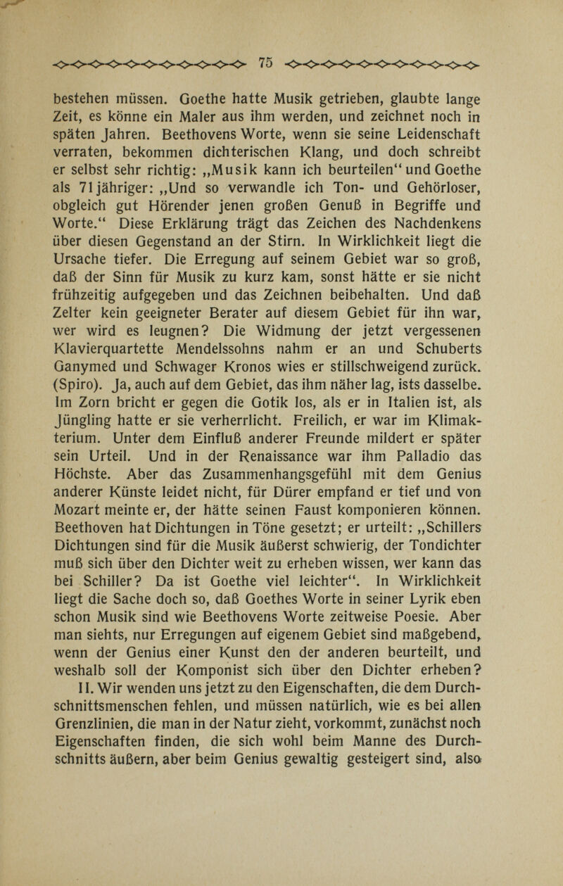 75 bestehen müssen. Goethe hatte Musik getrieben, glaubte lange Zeit, es könne ein Maler aus ihm werden, und zeichnet noch in späten Jahren. Beethovens Worte, wenn sie seine Leidenschaft verraten, bekommen dichterischen Klang, und doch schreibt er selbst sehr richtig: ,,Musik kann ich beurteilen und Goethe als 71 jähriger; ,,Und so verwandle ich Ton- und Gehörloser, obgleich gut Hörender jenen großen Genuß in Begriffe und Worte. Diese Erklärung trägt das Zeichen des Nachdenkens über diesen Gegenstand an der Stirn. In Wirklichkeit liegt die Ursache tiefer. Die Erregung auf seinem Gebiet war so groß, daß der Sinn für Musik zu kurz kam, sonst hätte er sie nicht frühzeitig aufgegeben und das Zeichnen beibehalten. Und daß Zelter kein geeigneter Berater auf diesem Gebiet für ihn war, wer wird es leugnen? Die Widmung der jetzt vergessenen Klavierquartette Mendelssohns nahm er an und Schuberts Ganymed und Schwager Kronos wies er stillschweigend zurück. (Spiro). Ja, auch auf dem Gebiet, das ihm näher lag, ists dasselbe. Im Zorn bricht er gegen die Gotik los, als er in Italien ist, als Jüngling hatte er sie verherrlicht. Freilich, er war im Klimak¬ terium. Unter dem Einfluß anderer Freunde mildert er später sein Urteil. Und in der Renaissance war ihm Palladio das Höchste. Aber das Zusammenhangsgefühl mit dem Genius anderer Künste leidet nicht, für Dürer empfand er tief und von¡ Mozart meinte er, der hätte seinen Faust komponieren können. Beethoven hat Dichtungen in Töne gesetzt; er urteilt: „Schillers Dichtungen sind für die Musik äußerst schwierig, der Tondichter muß sich über den Dichter weit zu erheben wissen, wer kann das bei Schiller? Da ist Goethe viel leichter. In Wirklichkeit liegt die Sache doch so, daß Goethes Worte in seiner Lyrik eben schon Musik sind wie Beethovens Worte zeitweise Poesie. Aber man siehts, nur Erregungen auf eigenem Gebiet sind maßgebend^ wenn der Genius einer Kunst den der anderen beurteilt, und weshalb soll der Komponist sich über den Dichter erheben? 11. Wir wenden uns jetzt zu den Eigenschaften, die dem Durch¬ schnittsmenschen fehlen, und müssen natürlich, wie es bei allen Grenzlinien, die man in der Natur zieht, vorkommt, zunächst noch Eigenschaften finden, die sich wohl beim Manne des Durch¬ schnitts äußern, aber beim Genius gewaltig gesteigert sind, also