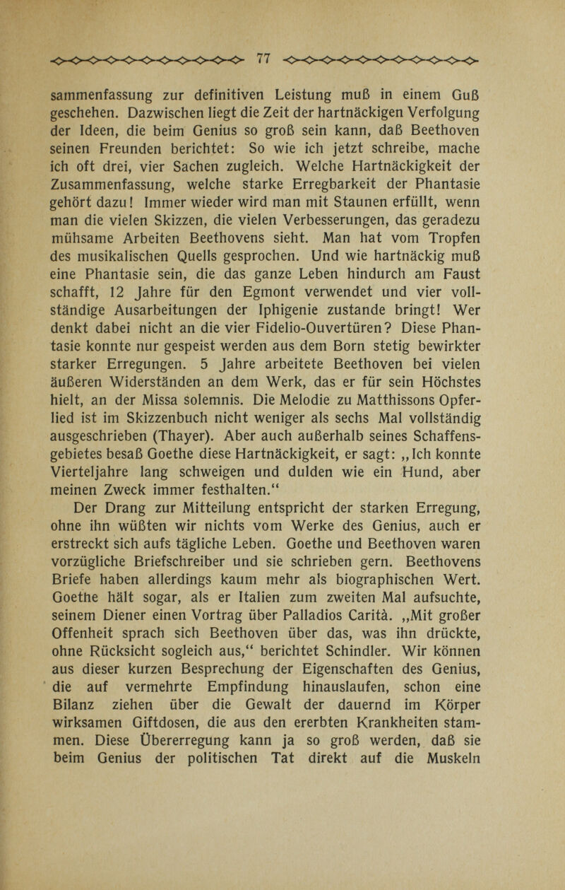 sainmenfassung zur definitiven Leistung muß in einem Guß geschehen. Dazwischen liegt die Zeit der hartnäckigen Verfolgung der Ideen, die beim Genius so groß sein kann, daß Beethoven seinen Freunden berichtet: So wie ich jetzt schreibe, mache ich oft drei, vier Sachen zugleich. Welche Hartnäckigkeit der Zusammenfassung, welche starke Erregbarkeit der Phantasie gehört dazu ! Immer wieder wird man mit Staunen erfüllt, wenn man die vielen Skizzen, die vielen Verbesserungen, das geradezu mühsame Arbeiten Beethovens sieht. Man hat vom Tropfen des musikalischen Quells gesprochen. Und wie hartnäckig muß eine Phantasie sein, die das ganze Leben hindurch am Faust schafft, 12 Jahre für den Egmont verwendet und vier voll¬ ständige Ausarbeitungen der Iphigenie zustande bringt! Wer denkt dabei nicht an die vier Fidelio-Ouvertüren? Diese Phan¬ tasie konnte nur gespeist werden aus dem Born stetig bewirkter starker Erregungen. 5 Jahre arbeitete Beethoven bei vielen äußeren Widerständen an dem Werk, das er für sein Höchstes hielt, an der Missa solemnis. Die Melodie zu Matthissons Opfer¬ lied ist im Skizzenbuch nicht weniger als sechs Mal vollständig ausgeschrieben (Thayer). Aber auch außerhalb seines Schaffens¬ gebietes besaß Goethe diese Hartnäckigkeit, er sagt: „Ich konnte Vierteljahre lang schweigen und dulden wie ein Hund, aber meinen Zweck immer festhalten. Der Drang zur Mitteilung entspricht der starken Erregung, ohne ihn wüßten wir nichts vom Werke des Genius, auch er erstreckt sich aufs tägliche Leben. Goethe und Beethoven waren vorzügliche Briefschreiber und sie schrieben gern. Beethovens Briefe haben allerdings kaum mehr als biographischen Wert. Goethe hält sogar, als er Italien zum zweiten Mal aufsuchte, seinem Diener einen Vortrag über Palladlos Carità. „Mit großer Offenheit sprach sich Beethoven über das, was ihn drückte, ohne Rücksicht sogleich aus, berichtet Schindler. Wir können aus dieser kurzen Besprechung der Eigenschaften des Genius, die auf vermehrte Empfindung hinauslaufen, schon eine Bilanz ziehen über die Gewalt der dauernd im Körper wirksamen Giftdosen, die aus den ererbten Krankheiten stam¬ men. Diese Übererregung kann ja so groß werden, daß sie beim Genius der politischen Tat direkt auf die Muskeln