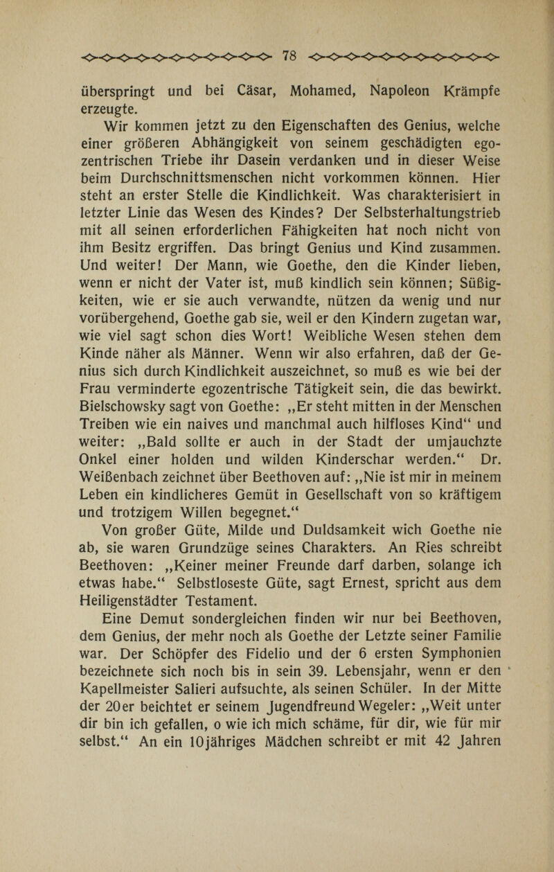 78 überspringt und bei Cäsar, Mohamed, Napoleon Krämpfe erzeugte. Wir kommen jetzt zu den Eigensciiaften des Genius, welche einer größeren Abhängigkeit von seinem geschädigten ego¬ zentrischen Triebe ihr Dasein verdanken und in dieser Weise beim Durchschnittsmenschen nicht vorkommen können. Hier steht an erster Stelle die Kindlichkeit. Was charakterisiert in letzter Linie das Wesen des Kindes? Der Selbsterhaltungstrieb mit all seinen erforderlichen Fähigkeiten hat noch nicht von ihm Besitz ergriffen. Das bringt Genius und Kind zusammen. Und weiter! Der Mann, wie Goethe, den die Kinder lieben, wenn er nicht der Vater ist, muß kindlich sein können; Süßig¬ keiten, wie er sie auch verwandte, nützen da wenig und nur vorübergehend, Goethe gab sie, weil er den Kindern zugetan war, wie viel sagt schon dies Wort! Weibliche Wesen stehen dem Kinde näher als Männer. Wenn wir also erfahren, daß der Ge¬ nius sich durch Kindlichkeit auszeichnet, so muß es wie bei der Frau verminderte egozentrische Tätigkeit sein, die das bewirkt. Bielschowsky sagt von Goethe: „Er steht mitten in der Menschen Treiben wie ein naives und manchmal auch hilfloses Kind und weiter: „Bald sollte er auch in der Stadt der umjauchzte Onkel einer holden und wilden Kinderschar werden. Dr. Weißenbach zeichnet über Beethoven auf: „Nie ist mir in meinem Leben ein kindlicheres Gemüt in Gesellschaft von so kräftigem und trotzigem Willen begegnet. Von großer Güte, Milde und Duldsamkeit wich Goethe nie ab, sie waren Grundzüge seines Charakters. An Ries schreibt Beethoven: „Keiner meiner Freunde darf darben, solange ich etwas habe. Selbstloseste Güte, sagt Ernest, spricht aus dem Heiligenstädter Testament. Eine Demut sondergleichen finden wir nur bei Beethoven, dem Genius, der mehr noch als Goethe der Letzte seiner Familie war. Der Schöpfer des Fidelio und der 6 ersten Symphonien bezeichnete sich noch bis in sein 39. Lebensjahr, wenn er den ' Kapellmeister Salieri aufsuchte, als seinen Schüler. In der Mitte der 20er beichtet er seinem Jugendfreund Wegeier: „Weit unter dir bin ich gefallen, о wie ich mich schäme, für dir, wie für mir selbst. An ein lOjähriges Mädchen schreibt er mit 42 Jahren