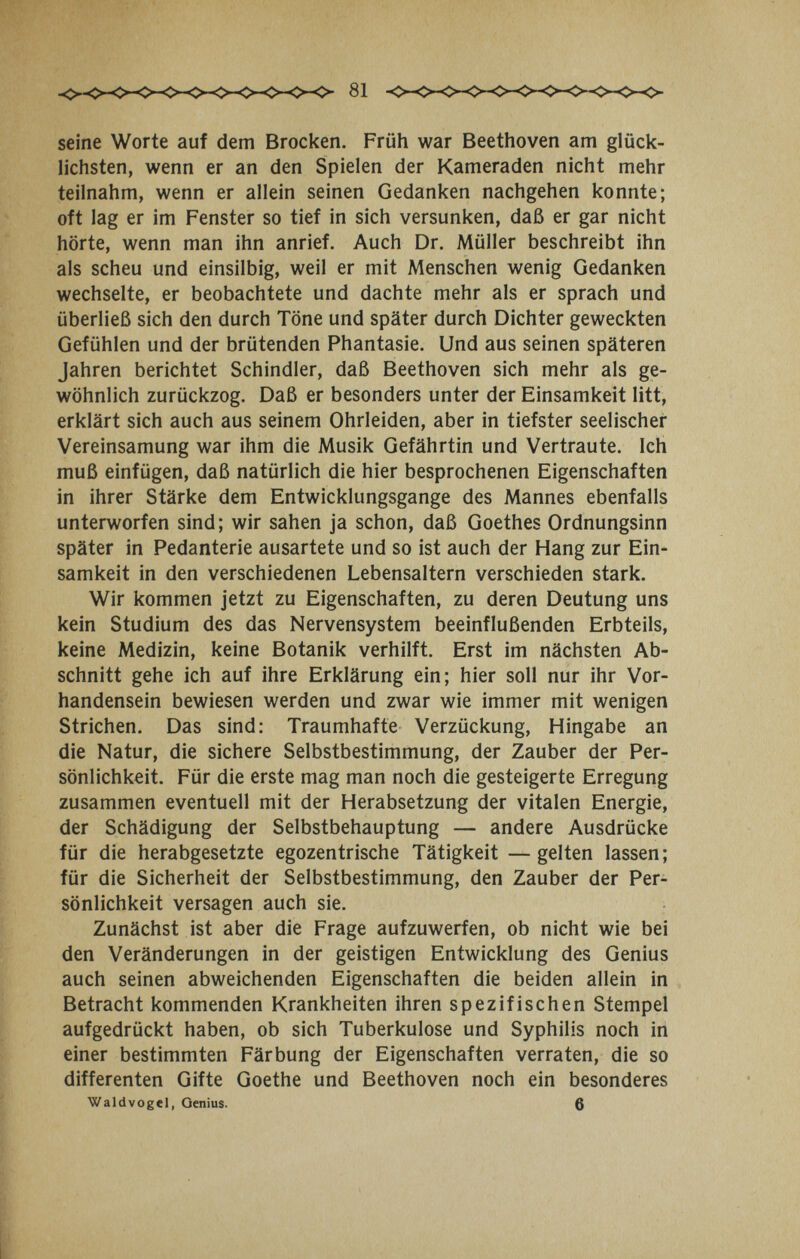 seine Worte auf dem Brocken. Früh war Beethoven am glück¬ lichsten, wenn er an den Spielen der Kameraden nicht mehr teilnahm, wenn er allein seinen Gedanken nachgehen konnte; oft lag er im Fenster so tief in sich versunken, daß er gar nicht hörte, wenn man ihn anrief. Auch Dr. Müller beschreibt ihn als scheu und einsilbig, weil er mit Menschen wenig Gedanken wechselte, er beobachtete und dachte mehr als er sprach und überließ sich den durch Töne und später durch Dichter geweckten Gefühlen und der brütenden Phantasie. Und aus seinen späteren Jahren berichtet Schindler, daß Beethoven sich mehr als ge¬ wöhnlich zurückzog. Daß er besonders unter der Einsamkeit litt, erklärt sich auch aus seinem Ohrleiden, aber in tiefster seelischer Vereinsamung war ihm die Musik Gefährtin und Vertraute. Ich muß einfügen, daß natürlich die hier besprochenen Eigenschaften in ihrer Stärke dem Entwicklungsgange des Mannes ebenfalls unterworfen sind; wir sahen ja schon, daß Goethes Ordnungsinn später in Pedanterie ausartete und so ist auch der Hang zur Ein¬ samkeit in den verschiedenen Lebensaltern verschieden stark. Wir kommen jetzt zu Eigenschaften, zu deren Deutung uns kein Studium des das Nervensystem beeinflußenden Erbteils, keine Medizin, keine Botanik verhilft. Erst im nächsten Ab¬ schnitt gehe ich auf ihre Erklärung ein; hier soll nur ihr Vor¬ handensein bewiesen werden und zwar wie immer mit wenigen Strichen. Das sind: Traumhafte Verzückung, Hingabe an die Natur, die sichere Selbstbestimmung, der Zauber der Per¬ sönlichkeit. Für die erste mag man noch die gesteigerte Erregung zusammen eventuell mit der Herabsetzung der vitalen Energie, der Schädigung der Selbstbehauptung — andere Ausdrücke für die herabgesetzte egozentrische Tätigkeit —gelten lassen; für die Sicherheit der Selbstbestimmung, den Zauber der Per¬ sönlichkeit versagen auch sie. Zunächst ist aber die Frage aufzuwerfen, ob nicht wie bei den Veränderungen in der geistigen Entwicklung des Genius auch seinen abweichenden Eigenschaften die beiden allein in Betracht kommenden Krankheiten ihren spezifischen Stempel aufgedrückt haben, ob sich Tuberkulose und Syphilis noch in einer bestimmten Färbung der Eigenschaften verraten, die so differenten Gifte Goethe und Beethoven noch ein besonderes Waldvogel, Genius. в