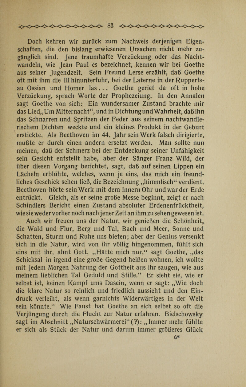 83 Doch kehren wir zurück zum Nachweis derjenigen Eigen¬ schaften, die den bislang erwiesenen Ursachen nicht mehr zu¬ gänglich sind. Jene traumhafte Verzückung oder das Nacht¬ wandeln, wie Jean Paul es bezeichnet, kennen wir bei Goethe aus seiner Jugendzeit. Sein Freund Lerse erzählt, daß Goethe oft mit ihm die III hinunterfuhr, bei der Laterne in der Rupperts- au Ossian und Homer las... Goethe geriet da oft in hohe Verzückung, sprach Worte der Prophezeiung. In den Annalen sagt Goethe von sich: Ein wundersamer Zustand brachte mir das Lied,,Um Mitternacht, und in Dichtung und Wahrheit, daß ihn das Schnarren und Spritzen der Feder aus seinem nachtwandle¬ rischem Dichten weckte und ein kleines Produkt in der Geburt erstickte. Als Beethoven im 44. Jahr sein Werk falsch dirigierte, mußte er durch einen andern ersetzt werden. Man sollte nun meinen, daß der Schmerz bei der Entdeckung seiner Unfähigkeit sein Gesicht entstellt habe, aber der Sänger Franz Wild, der über diesen Vorgang berichtet, sagt, daß auf seinen Lippen ein Lächeln erblühte, welches, wenn je eins, das mich ein freund¬ liches Geschick sehen ließ, die Bezeichnung „himmlisch verdient. Beethoven hörte sein Werk mit dem innernOhr und war der Erde entrückt. Gleich, als er seine große Messe beginnt, zeigt er nach Schindlers Bericht einen Zustand absoluter Erdenentrücktheit, wie sie weder vorher noch nach jener Zeit an ihm zu sehen gewesen ist. Auch wir freuen uns der Natur, wir genießen die Schönheit, die Wald und Flur, Berg und Tal, Bach und Meer, Sonne und Schatten, Sturm und Ruhe uns bieten; aber der Genius versenkt sich in die Natur, wird von ihr völlig hingenommen, fühlt sich eins mit ihr, ahnt Gott. ,,Hätte mich nur, sagt Goethe, „das Schicksal in irgend eine große Gegend heißen wohnen, ich wollte mit jedem Morgen Nahrung der Gottheit aus ihr saugen, wie aus meinem lieblichen Tal Geduld und Stille. Er sieht sie, wie er selbst ist, keinen Kampf ums Dasein, wenn er sagt: „Wie doch die klare Natur so reinlich und friedlich aussieht und den Ein¬ druck verleiht, als wenn garnichts Widerwärtiges in der Welt sein könnte. Wie Faust hat Goethe an sich selbst so oft die Verjüngung durch die Flucht zur Natur erfahren. Bielschowsky sagt im Abschnitt ,,Naturschwärmerei(?): „Immer mehr fühlte er sich als Stück der Natur und darum immer größeres Glück 6»