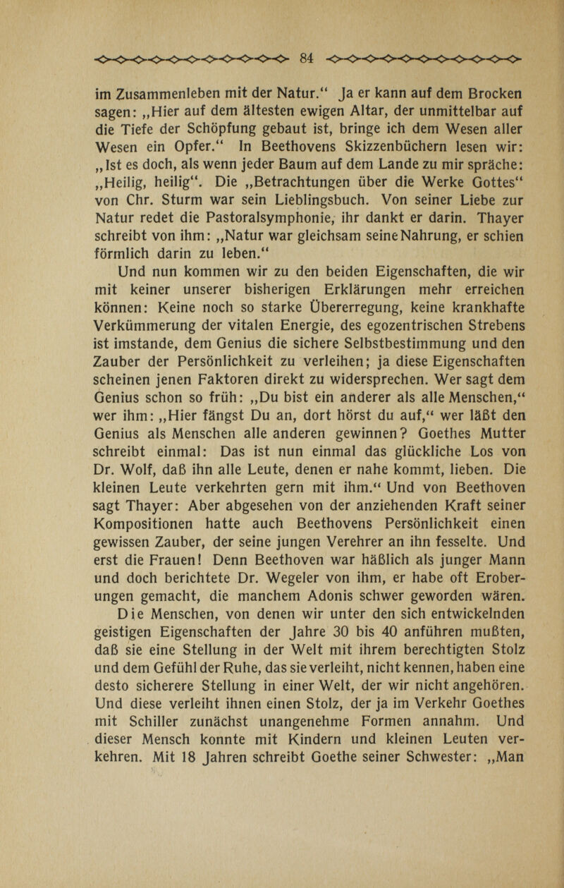 84 im Zusammenleben mit der Natur. Ja er kann auf dem Brocken sagen: „Hier auf dem ältesten ewigen Altar, der unmittelbar auf die Tiefe der Schöpfung gebaut ist, bringe ich dem Wesen aller Wesen ein Opfer. In Beethovens Skizzenbüchern lesen wir: „ Ist es doch, als wenn jeder Baum auf dem Lande zu mir spräche: „Heilig, heilig. Die „Betrachtungen über die Werke Gottes von Chr. Sturm war sein Lieblingsbuch. Von seiner Liebe zur Natur redet die Pastoralsymphonie, ihr dankt er darin. Thayer schreibt von ihm: „Natur war gleichsam seine Nahrung, er schien förmlich darin zu leben. Und nun kommen wir zu den beiden Eigenschaften, die wir mit keiner unserer bisherigen Erklärungen mehr erreichen können: Keine noch so starke Übererregung, keine krankhafte Verkümmerung der vitalen Energie, des egozentrischen Strebens ist imstande, dem Genius die sichere Selbstbestimmung und den Zauber der Persönlichkeit zu verleihen; ja diese Eigenschaften scheinen jenen Faktoren direkt zu widersprechen. Wer sagt dem Genius schon so früh: „Du bist ein anderer als alle Menschen, wer ihm: „Hier fängst Du an, dort hörst du auf, wer läßt den Genius als Menschen alle anderen gewinnen? Goethes Mutter schreibt einmal: Das ist nun einmal das glückliche Los von Dr. Wolf, daß ihn alle Leute, denen er nahe kommt, lieben. Die kleinen Leute verkehrten gern mit ihm. Und von Beethoven sagt Thayer: Aber abgesehen von der anziehenden Kraft seiner Kompositionen hatte auch Beethovens Persönlichkeit einen gewissen Zauber, der seine jungen Verehrer an ihn fesselte. Und erst die Frauen! Denn Beethoven war häßlich als junger Mann und doch berichtete Dr. Wegeier von ihm, er habe oft Erober¬ ungen gemacht, die manchem Adonis schwer geworden wären. Die Menschen, von denen wir unter den sich entwickelnden geistigen Eigenschaften der Jahre 30 bis 40 anführen mußten, daß sie eine Stellung in der Welt mit ihrem berechtigten Stolz und dem Gefühl der Ruhe, das sie verleiht, nicht kennen, haben eine desto sicherere Stellung in einer Welt, der wir nicht angehören. Und diese verleiht ihnen einen Stolz, der ja im Verkehr Goethes mit Schiller zunächst unangenehme Formen annahm. Und dieser Mensch konnte mit Kindern und kleinen Leuten ver¬ kehren. Mit 18 Jahren schreibt Goethe seiner Schwester: „Man