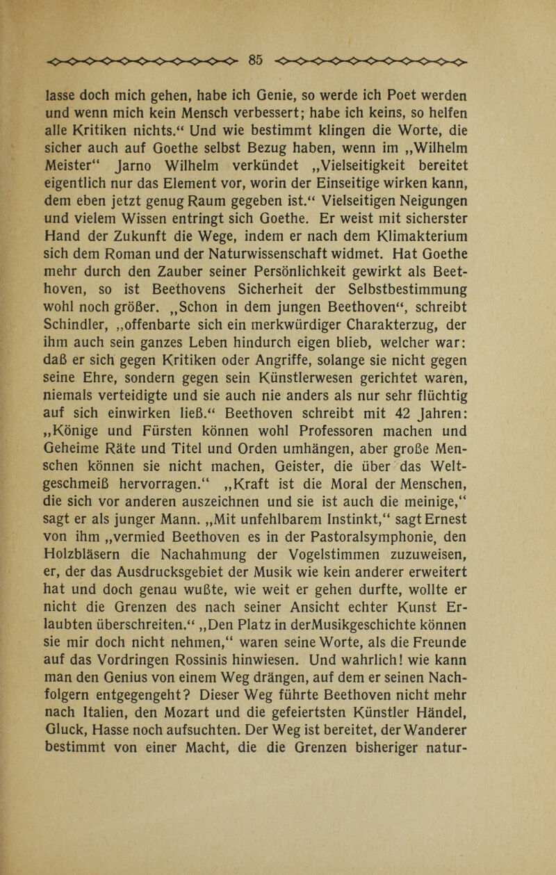 85 lasse doch mich gehen, habe ich Genie, so werde ich Poet werden und wenn mich kein Mensch verbessert; habe ich keins, so helfen alle Kritiken nichts. Und wie bestimmt klingen die Worte, die sicher auch auf Goethe selbst Bezug haben, wenn im „Wilhelm Meister Jarno Wilhelm verkündet „Vielseitigkeit bereitet eigentlich nur das Element vor, worin der Einseitige wirken kann, dem eben jetzt genug Raum gegeben ist. Vielseitigen Neigungen und vielem Wissen entringt sich Goethe. Er weist mit sicherster Hand der Zukunft die Wege, indem er nach dem Klimakterium sich dem Roman und der Naturwissenschaft widmet. Hat Goethe mehr durch den Zauber seiner Persönlichkeit gewirkt als Beet¬ hoven, so ist Beethovens Sicherheit der Selbstbestimmung wohl noch größer. „Schon in dem jungen Beethoven, schreibt Schindler, ,,offenbarte sich ein merkwürdiger Charakterzug, der ihm auch sein ganzes Leben hindurch eigen blieb, welcher war: daß er sich gegen Kritiken oder Angriffe, solange sie nicht gegen seine Ehre, sondern gegen sein Künstlerwesen gerichtet waren, niemals verteidigte und sie auch nie anders als nur sehr flüchtig auf sich einwirken ließ. Beethoven schreibt mit 42 Jahren: „Könige und Fürsten können wohl Professoren machen und Geheime Räte und Titel und Orden umhängen, aber große Men¬ schen können sie nicht machen, Geister, die über das Welt¬ geschmeiß hervorragen. „Kraft ist die Moral der Menschen, die sich vor anderen auszeichnen und sie ist auch die meinige, sagt er als junger Mann. „Mit unfehlbarem Instinkt, sagt Ernest von ihm „vermied Beethoven es in der Pastoralsymphonie, den Holzbläsern die Nachahmung der Vogelstimmen zuzuweisen, er, der das Ausdrucksgebiet der Musik wie kein anderer erweitert hat und doch genau wußte, wie weit er gehen durfte, wollte er nicht die Grenzen des nach seiner Ansicht echter Kunst Er¬ laubten überschreiten. „Den Platz in derMusikgeschichte können sie mir doch nicht nehmen, waren seine Worte, als die Freunde auf das Vordringen Rossinis hinwiesen. Und wahrlich! wie kann man den Genius von einem Weg drängen, auf dem er seinen Nach¬ folgern entgegengeht? Dieser Weg führte Beethoven nicht mehr nach Italien, den Mozart und die gefeiertsten Künstler Händel, Gluck, Hasse noch aufsuchten. Der Weg ist bereitet, der Wanderer bestimmt von einer Macht, die die Grenzen bisheriger natur-