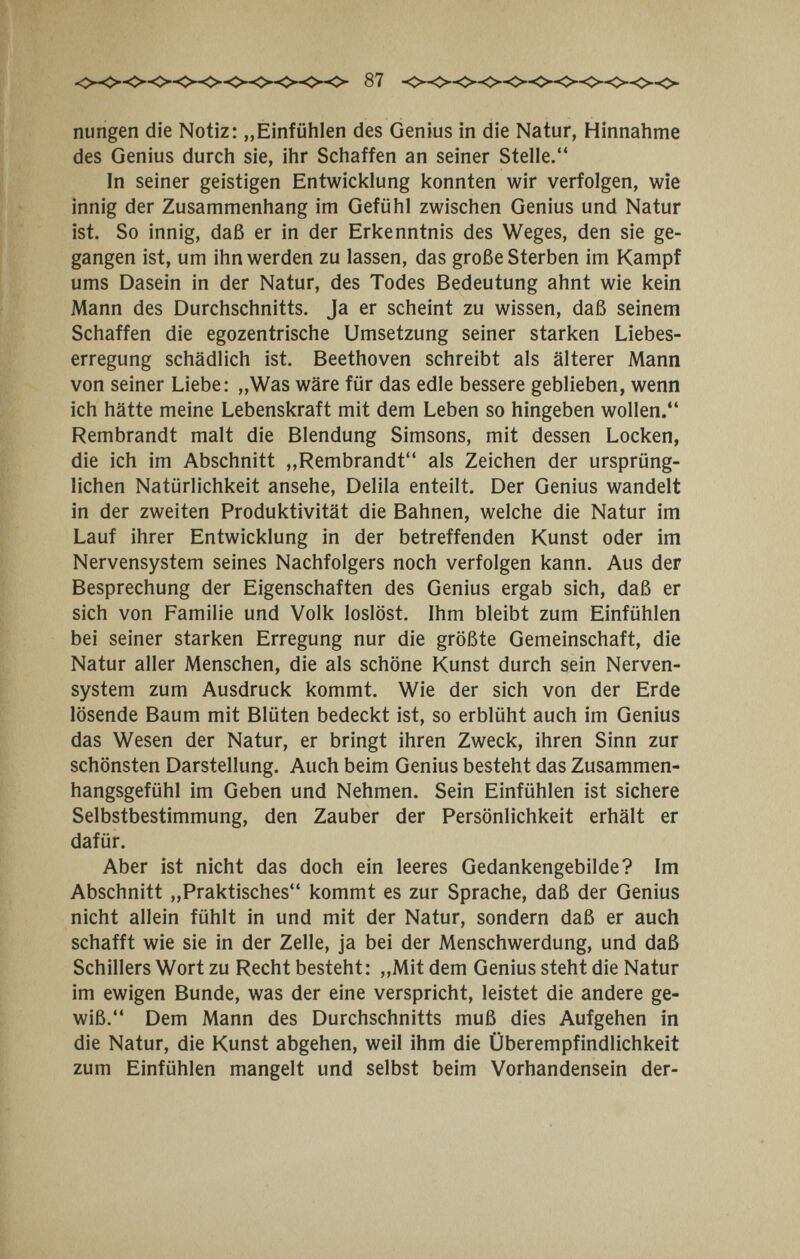 nungen die Notiz: „Einfühlen des Genius in die Natur, Hinnahme des Genius durch sie, ihr Schaffen an seiner Stelle. In seiner geistigen Entwicklung konnten wir verfolgen, wie innig der Zusammenhang im Gefühl zwischen Genius und Natur ist. So innig, daß er in der Erkenntnis des Weges, den sie ge¬ gangen ist, um ihn werden zu lassen, das große Sterben im Kampf ums Dasein in der Natur, des Todes Bedeutung ahnt wie kein Mann des Durchschnitts. Ja er scheint zu wissen, daß seinem Schaffen die egozentrische Umsetzung seiner starken Liebes¬ erregung schädlich ist. Beethoven schreibt als älterer Mann von seiner Liebe: „Was wäre für das edle bessere geblieben, wenn ich hätte meine Lebenskraft mit dem Leben so hingeben wollen. Rembrandt malt die Blendung Simsons, mit dessen Locken, die ich im Abschnitt „Rembrandt als Zeichen der ursprüng¬ lichen Natürlichkeit ansehe, Delila enteilt. Der Genius wandelt in der zweiten Produktivität die Bahnen, welche die Natur im Lauf ihrer Entwicklung in der betreffenden Kunst oder im Nervensystem seines Nachfolgers noch verfolgen kann. Aus der Besprechung der Eigenschaften des Genius ergab sich, daß er sich von Familie und Volk loslöst. Ihm bleibt zum Einfühlen bei seiner starken Erregung nur die größte Gemeinschaft, die Natur aller Menschen, die als schöne Kunst durch sein Nerven¬ system zum Ausdruck kommt. Wie der sich von der Erde lösende Baum mit Blüten bedeckt ist, so erblüht auch im Genius das Wesen der Natur, er bringt ihren Zweck, ihren Sinn zur schönsten Darstellung. Auch beim Genius besteht das Zusammen¬ hangsgefühl im Geben und Nehmen. Sein Einfühlen ist sichere Selbstbestimmung, den Zauber der Persönlichkeit erhält er dafür. Aber ist nicht das doch ein leeres Gedankengebilde? Im Abschnitt „Praktisches kommt es zur Sprache, daß der Genius nicht allein fühlt in und mit der Natur, sondern daß er auch schafft wie sie in der Zelle, ja bei der Menschwerdung, und daß Schillers Wort zu Recht besteht: „Mit dem Genius steht die Natur im ewigen Bunde, was der eine verspricht, leistet die andere ge¬ wiß. Dem Mann des Durchschnitts muß dies Aufgehen in die Natur, die Kunst abgehen, weil ihm die Überempfindlichkeit zum Einfühlen mangelt und selbst beim Vorhandensein der-