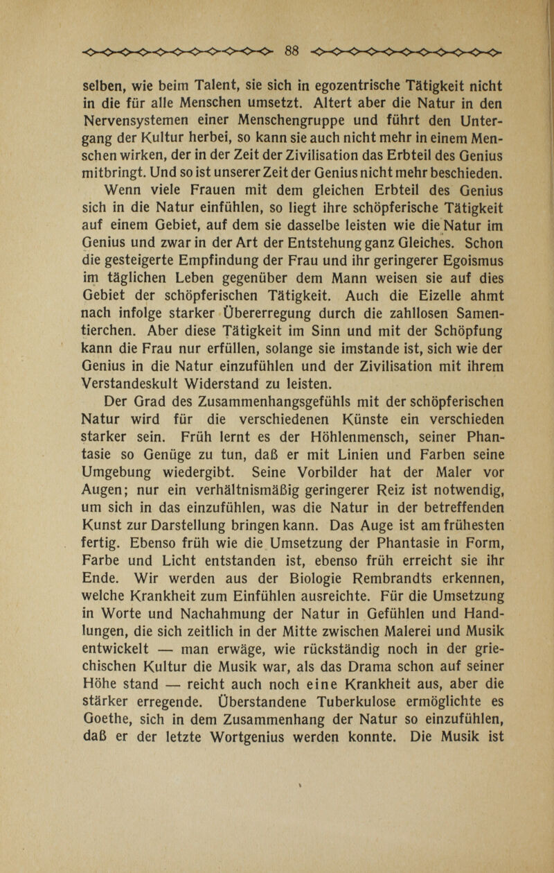 selben, wie beim Talent, sie sich in egozentrische Tätigkeit nicht in die für alle Menschen umsetzt. Altert aber die Natur in den Nervensystemen einer Menschengruppe und führt den Unter¬ gang der Kultur herbei, so kann sie auch nicht mehr in einem Men¬ schen wirken, der in der Zeit der Zivilisation das Erbteil des Genius mitbringt. Und so ist unserer Zeit der Genius nicht mehr beschieden. Wenn viele Frauen mit dem gleichen Erbteil des Genius sich in die Natur einfühlen, so liegt ihre schöpferische Tätigkeit auf einem Gebiet, auf dem sie dasselbe leisten wie die Natur im Genius und zwar in der Art der Entstehung ganz Gleiches. Schon die gesteigerte Empfindung der Frau und ihr geringerer Egoismus im täglichen Leben gegenüber dem Mann weisen sie auf dies Gebiet der schöpferischen Tätigkeit. Auch die Eizelle ahmt nach infolge starker Übererregung durch die zahllosen Samen¬ tierchen. Aber diese Tätigkeit im Sinn und mit der Schöpfung kann die Frau nur erfüllen, solange sie imstande ist, sich wie der Genius in die Natur einzufühlen und der Zivilisation mit ihrem Verstandeskult Widerstand zu leisten. Der Grad des Zusammenhangsgefühls mit der schöpferischen Natur wird für die verschiedenen Künste ein verschieden starker sein. Früh lernt es der Höhlenmensch, seiner Phan¬ tasie so Genüge zu tun, daß er mit Linien und Farben seine Umgebung wiedergibt. Seine Vorbilder hat der Maler vor Augen; nur ein verhältnismäßig geringerer Reiz ist notwendig, um sich in das einzufühlen, was die Natur in der betreffenden Kunst zur Darstellung bringen kann. Das Auge ist am frühesten fertig. Ebenso früh wie die Umsetzung der Phantasie in Form, Farbe und Licht entstanden ist, ebenso früh erreicht sie ihr Ende. Wir werden aus der Biologie Rembrandts erkennen, welche Krankheit zum Einfühlen ausreichte. Für die Umsetzung in Worte und Nachahmung der Natur in Gefühlen und Hand¬ lungen, die sich zeitlich in der Mitte zwischen Malerei und Musik entwickelt — man erwäge, wie rückständig noch in der grie¬ chischen Kultur die Musik war, als das Drama schon auf seiner Höhe stand — reicht auch noch eine Krankheit aus, aber die stärker erregende. Überstandene Tuberkulose ermöglichte es Goethe, sich in dem Zusammenhang der Natur so einzufühlen, daß er der letzte Wortgenius werden konnte. Die Musik ist