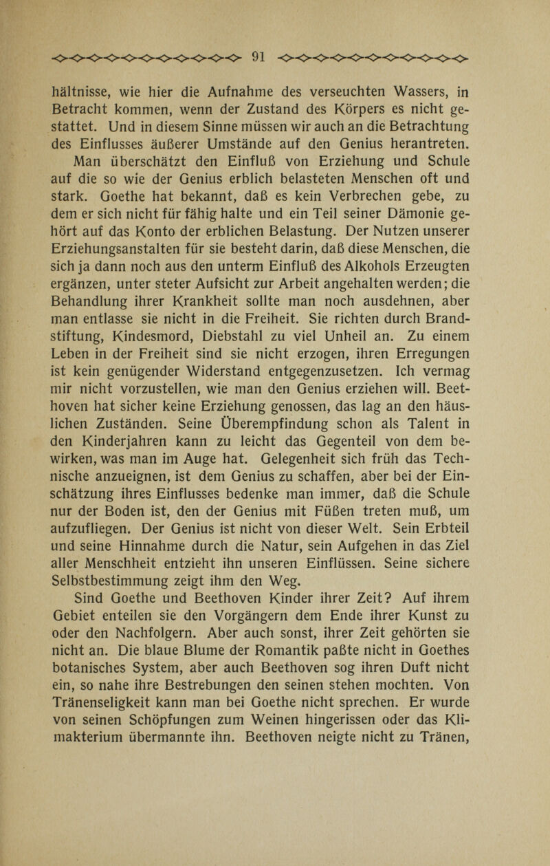 91 hältnisse, wie hier die Aufnahme des verseuchten Wassers, in Betracht kommen, wenn der Zustand des Körpers es nicht ge¬ stattet. Und in diesem Sinne müssen wir auch an die Betrachtung des Einflusses äußerer Umstände auf den Genius herantreten. Man überschätzt den Einfluß von Erziehung und Schule auf die so wie der Genius erblich belasteten Menschen oft und stark. Goethe hat bekannt, daß es kein Verbrechen gebe, zu dem er sich nicht für fähig halte und ein Teil seiner Dämonie ge¬ hört auf das Konto der erblichen Belastung. Der Nutzen unserer Erziehungsanstalten für sie besteht darin, daß diese Menschen, die sich ja dann noch aus den unterm Einfluß des Alkohols Erzeugten ergänzen, unter steter Aufsicht zur Arbeit angehalten werden; die Behandlung ihrer Krankheit sollte man noch ausdehnen, aber man entlasse sie nicht in die Freiheit. Sie richten durch Brand¬ stiftung, Kindesmord, Diebstahl zu viel Unheil an. Zu einem Leben in der Freiheit sind sie nicht erzogen, ihren Erregungen ist kein genügender Widerstand entgegenzusetzen. Ich vermag mir nicht vorzustellen, wie man den Genius erziehen will. Beet¬ hoven hat sicher keine Erziehung genossen, das lag an den häus¬ lichen Zuständen. Seine Überempfindung schon als Talent in den Kinderjahren kann zu leicht das Gegenteil von dem be¬ wirken, was man im Auge hat. Gelegenheit sich früh das Tech¬ nische anzueignen, ist dem Genius zu schaffen, aber bei der Ein¬ schätzung ihres Einflusses bedenke man immer, daß die Schule nur der Boden ist, den der Genius mit Füßen treten muß, um aufzufliegen. Der Genius ist nicht von dieser Welt. Sein Erbteil und seine Hinnahme durch die Natur, sein Aufgehen in das Ziel aller Menschheit entzieht ihn unseren Einflüssen. Seine sichere Selbstbestimmung zeigt ihm den Weg. Sind Goethe und Beethoven Kinder ihrer Zeit? Auf ihrem Gebiet enteilen sie den Vorgängern dem Ende ihrer Kunst zu oder den Nachfolgern. Aber auch sonst, ihrer Zeit gehörten sie nicht an. Die blaue Blume der Romantik paßte nicht in Goethes botanisches System, aber auch Beethoven sog ihren Duft nicht ein, so nahe ihre Bestrebungen den seinen stehen mochten. Von Tränenseligkeit kann man bei Goethe nicht sprechen. Er wurde von seinen Schöpfungen zum Weinen hingerissen oder das Kli¬ makterium übermannte ihn. Beethoven neigte nicht zu Tränen,