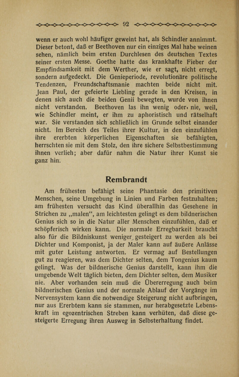 wenn er auch wohl häufiger geweint hat, als Schindler annimmt. Dieser betont, daß er Beethoven nur ein einziges Mal habe weinen sehen, nämlich beim ersten Durchlesen des deutschen Textes seiner ersten Messe. Goethe hatte das krankhafte Fieber der Empfindsamkeit mit dem Werther, wie er sagt, nicht erregt, sondern aufgedeckt. Die Genieperiode, revolutionäre politische Tendenzen, Freundschaftsmanie machten beide nicht mit. Jean Paul, der gefeierte Liebling gerade in den Kreisen, in denen sich auch die beiden Genii bewegten, wurde von ihnen nicht verstanden. Beethoven las ihn wenig oderi nie, weil, wie Schindler meint, er ihm zu aphoristisch und rätselhaft war. Sie verstanden sich schließlich im Grunde selbst einander nicht. Im Bereich des Teiles ihrer Kultur, in den einzufühlen ihre ererbten körperlichen Eigenschaften sie befähigten, herrschten sie mit dem Stolz, den ihre sichere Selbstbestimmung ihnen verlieh; aber dafür nahm die Natur ihrer Kunst sie ganz hin. Rembrandt Am frühesten befähigt seine Phantasie den primitiven Menschen, seine Umgebung in Linien und Farben festzuhalten; am frühesten versucht das Kind überallhin das Gesehene in Strichen zu ,,malen, am leichtesten gelingt es dem bildnerischen Genius sich so in die Natur aller Menschen einzufühlen, daß er schöpferisch wirken kann. Die normale Erregbarkeit braucht also für die Bildniskunst weniger, gesteigert zu werden als bei Dichter und Komponist, ja der Maler kann auf äußere Anlässe mit guter Leistung antworten. Er vermag auf Bestellungen gut zu reagieren, was dem Dichter selten, dem Tongenius kaum gelingt. Was der bildnerische Genius darstellt, kann ihm die umgebende Welt täglich bieten, dem Dichter selten, dem Musiker nie. Aber vorhanden sein muß die Übererregung auch beim bildnerischen Genius und der normale Ablauf der Vorgänge im Nervensystem kann die notwendige Steigerung nicht aufbringen, nur aus Ererbtem kann sie stammen, nur herabgesetzte Lebens¬ kraft im egozentrischen Streben kann verhüten, daß diese ge¬ steigerte Erregung ihren Ausweg in Selbsterhaltung findet.