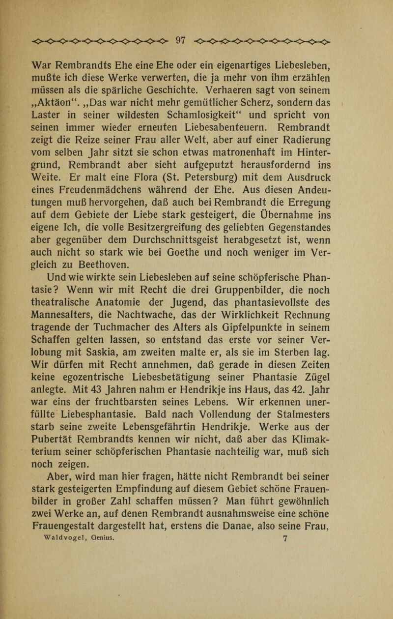 War Rembrandts Ehe eine Ehe oder ein eigenartiges Liebesleben, mußte ich diese Werke verwerten, die ja mehr von ihm erzählen müssen als die spärliche Geschichte. Verhaeren sagt von seinem „Aktäon. ,,Das war nicht mehr gemütlicher Scherz, sondern das Laster in seiner wildesten Schamlosigkeit und spricht von seinen immer wieder erneuten Liebesabenteuern. Rembrandt zeigt die Reize seiner Frau aller Welt, aber auf einer Radierung vom selben Jahr sitzt sie schon etwas matronenhaft im Hinter¬ grund, Rembrandt aber sieht aufgeputzt herausfordernd ins Weite. Er malt eine Flora (St. Petersburg) mit dem Ausdruck eines Freudenmädchens während der Ehe. Aus diesen Andeu¬ tungen muß hervorgehen, daß auch bei Rembrandt die Erregung auf dem Gebiete der Liebe stark gesteigert, die Übernahme ins eigene Ich, die volle Besitzergreifung des geliebten Gegenstandes aber gegenüber dem Durchschnittsgeist herabgesetzt ist, wenn auch nicht so stark wie bei Goethe und noch weniger im Ver¬ gleich zu Beethoven. Und wie wirkte sein Liebesleben auf seine schöpferische Phan¬ tasie? Wenn wir mit Recht die drei Gruppenbilder, die noch theatralische Anatomie der Jugend, das phantasievollste des Mannesalters, die Nachtwache, das der Wirklichkeit Rechnung tragende der Tuchmacher des Alters als Gipfelpunkte in seinem Schaffen gelten lassen, so entstand das erste vor seiner Ver¬ lobung mit Saskia, am zweiten malte er, als sie im Sterben lag. Wir dürfen mit Recht annehmen, daß gerade in diesen Zeiten keine egozentrische Liebesbetätigung seiner Phantasie Zügel anlegte. Mit 43 Jahren nahm er Hendrikje ins Haus, das 42. Jahr war eins der fruchtbarsten seines Lebens. Wir erkennen uner¬ füllte Liebesphantasie. Bald nach Vollendung der Stalmesters starb seine zweite Lebensgefährtin Hendrikje, Werke aus der Pubertät Rembrandts kennen wir nicht, daß aber das Klimak¬ terium seiner schöpferischen Phantasie nachteilig war, muß sich noch zeigen. Aber, wird man hier fragen, hätte nicht Rembrandt bei seiner stark gesteigerten Empfindung auf diesem Gebiet schöne Frauen¬ bilder in großer Zahl schaffen müssen? Man führt gewöhnlich zwei Werke an, auf denen Rembrandt ausnahmsweise eine schöne Frauengestalt dargestellt hat, erstens die Danae, also seine Frau, Waldvogel, Genius. 7