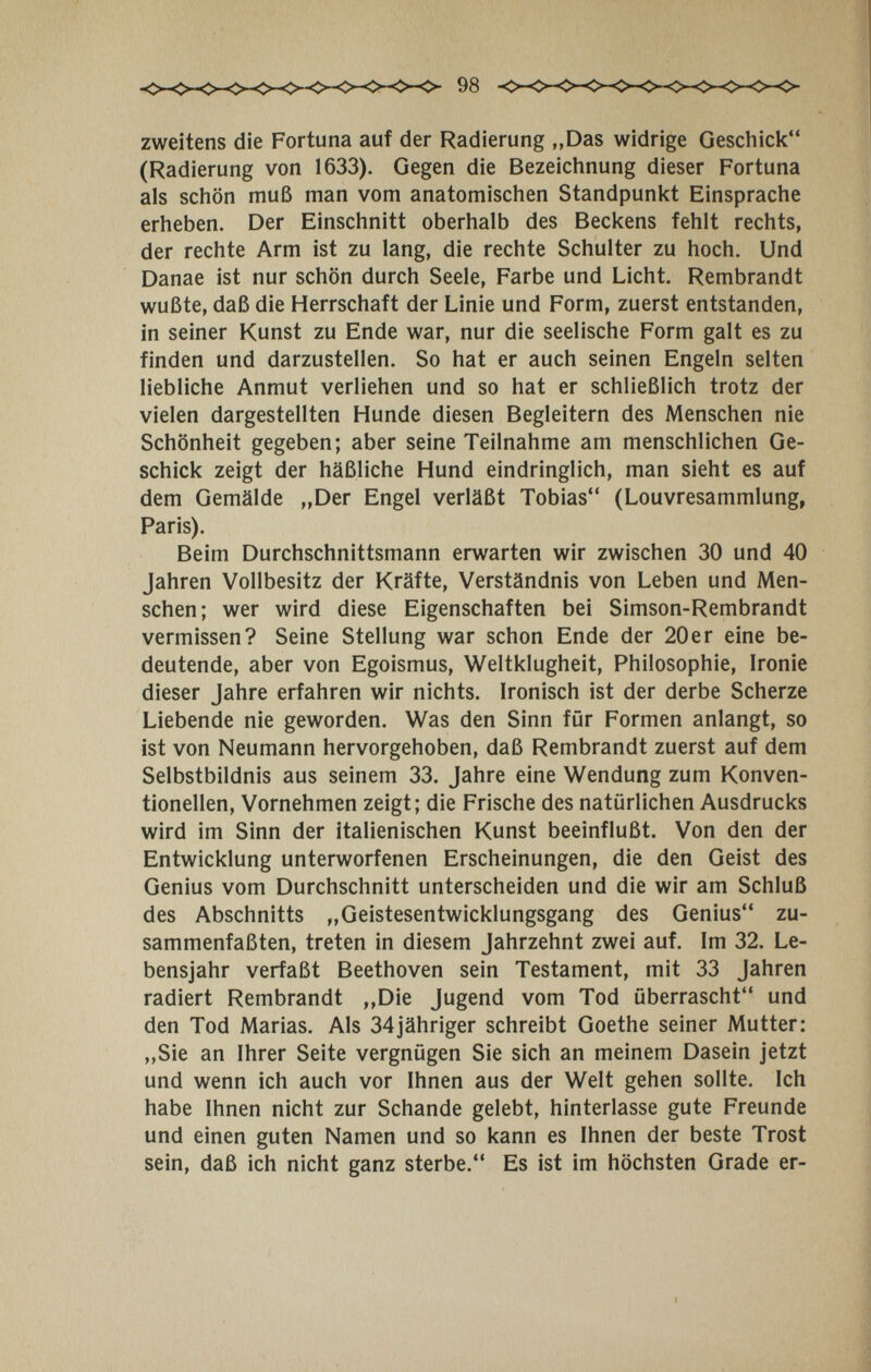 zweitens die Fortuna auf der Radierung „Das widrige Geschick (Radierung von 1633). Gegen die Bezeichnung dieser Fortuna als schön muß man vom anatomischen Standpunkt Einsprache erheben. Der Einschnitt oberhalb des Beckens fehlt rechts, der rechte Arm ist zu lang, die rechte Schulter zu hoch. Und Danae ist nur schön durch Seele, Farbe und Licht. Rembrandt wußte, daß die Herrschaft der Linie und Form, zuerst entstanden, in seiner Kunst zu Ende war, nur die seelische Form galt es zu finden und darzustellen. So hat er auch seinen Engeln selten liebliche Anmut verliehen und so hat er schließlich trotz der vielen dargestellten Hunde diesen Begleitern des Menschen nie Schönheit gegeben; aber seine Teilnahme am menschlichen Ge¬ schick zeigt der häßliche Hund eindringlich, man sieht es auf dem Gemälde „Der Engel verläßt Tobias (Louvresammlung, Paris). Beim Durchschnittsmann erwarten wir zwischen 30 und 40 Jahren Vollbesitz der Kräfte, Verständnis von Leben und Men¬ schen; wer wird diese Eigenschaften bei Simson-Rembrandt vermissen? Seine Stellung war schon Ende der 20er eine be¬ deutende, aber von Egoismus, Weltklugheit, Philosophie, Ironie dieser Jahre erfahren wir nichts. Ironisch ist der derbe Scherze Liebende nie geworden. Was den Sinn für Formen anlangt, so ist von Neumann hervorgehoben, daß Rembrandt zuerst auf dem Selbstbildnis aus seinem 33. Jahre eine Wendung zum Konven¬ tionellen, Vornehmen zeigt; die Frische des natürlichen Ausdrucks wird im Sinn der italienischen Kunst beeinflußt. Von den der Entwicklung unterworfenen Erscheinungen, die den Geist des Genius vom Durchschnitt unterscheiden und die wir am Schluß des Abschnitts „Geistesentwicklungsgang des Genius zu¬ sammenfaßten, treten in diesem Jahrzehnt zwei auf. Im 32. Le¬ bensjahr verfaßt Beethoven sein Testament, mit 33 Jahren radiert Rembrandt ,,Die Jugend vom Tod überrascht und den Tod Marias. Als 34jähriger schreibt Goethe seiner Mutter: „Sie an Ihrer Seite vergnügen Sie sich an meinem Dasein jetzt und wenn ich auch vor Ihnen aus der Welt gehen sollte. Ich habe Ihnen nicht zur Schande gelebt, hinterlasse gute Freunde und einen guten Namen und so kann es Ihnen der beste Trost sein, daß ich nicht ganz sterbe. Es ist im höchsten Grade er-