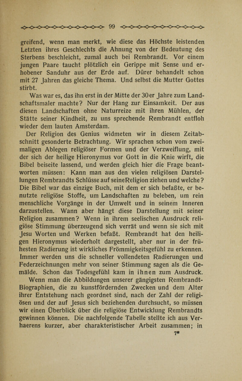 greifend, wenn man merkt, wie diese das Höchste leistenden Letzten ihres Geschlechts die Ahnung von der Bedeutung des Sterbens beschleicht, zumal auch bei Rembrandt. Vor einem jungen Paare taucht plötzlich ein Gerippe mit Sense und er¬ hobener Sanduhr aus der Erde auf. Dürer behandelt schon mit 27 Jahren das gleiche Thema. Und selbst die Mutter Gottes stirbt. Was war es, das ihn erst in der Mitte der 30er Jahre zum Land¬ schaftsmaler machte? Nur der Hang zur Einsamkeit. Der aus diesen Landschaften ohne Naturreize mit ihren Mühlen, der Stätte seiner Kindheit, zu uns sprechende Rembrandt entfloh wieder dem lauten Amsterdam. Der Religion des Genius widmeten wir in diesem Zeitab¬ schnitt gesonderte Betrachtung. Wir sprachen schon vom zwei¬ maligen Ablegen religiöser Formen und der Verzweiflung, mit der sich der heilige Hieronymus vor Gott in die Knie wirft, die Bibel beiseite lassend, und werden gleich hier die Frage beant¬ worten müssen: Kann man aus den vielen religiösen Darstel¬ lungen Rembrandts Schlüsse auf seineReligion ziehen und welche ? Die Bibel war das einzige Buch, mit dem er sich befaßte, er be¬ nutzte religiöse Stoffe, um Landschaften zu beleben, um rein menschliche Vorgänge in der Umwelt und in seinem Inneren darzustellen. Wann aber hängt diese Darstellung mit seiner Religion zusammen? Wenn in ihrem seelischen Ausdruck reli¬ giöse Stimmung überzeugend sich verrät und wenn sie sich mit Jesu Worten und Werken befaßt. Rembrandt hat den heili¬ gen Hieronymus wiederholt dargestellt, aber nur in der frü¬ hesten Radierung ist wirkliches Frömmigkeitsgefühl zu erkennen. Immer werden uns die schneller vollendeten Radierungen und Federzeichnungen mehr von seiner Stimmung sagen als die Ge¬ mälde. Schon das Todesgefühl kam in ihnen zum Ausdruck, Wenn man die Abbildungen unserer gängigsten Rembrandt- Biographien, die zu kunstfördernden Zwecken und dem Alter ihrer Entstehung nach geordnet sind, nach der Zahl der religi¬ ösen und der auf Jesus sich beziehenden durchsucht, so müssen wir einen Überblick über die religiöse Entwicklung Rembrandts gewinnen können. Die nachfolgende Tabelle stellte ich aus Ver- haerens kurzer, aber charakteristischer Arbeit zusammen; in 7»